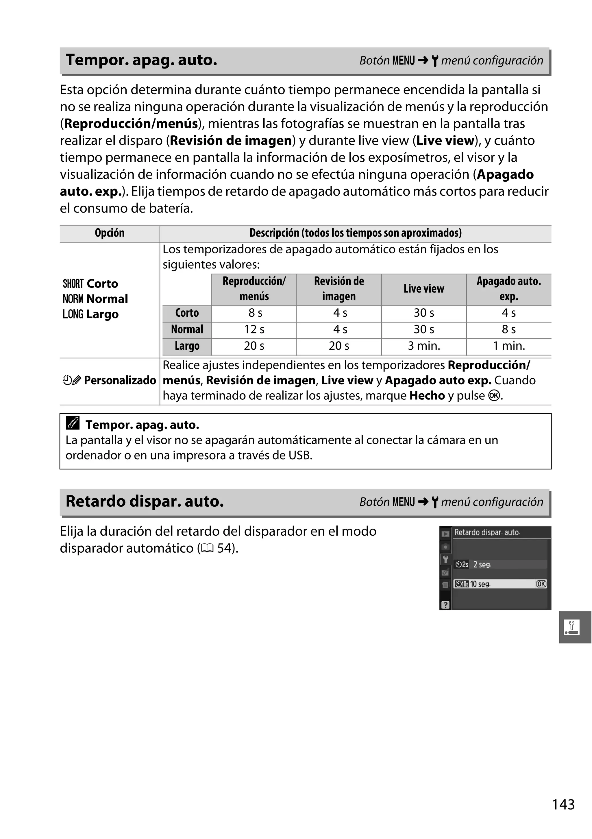 Tempor. apag. auto.

Botón G ➜ B menú configuración

Esta opción determina durante cuánto tiempo permanece encendida la pantalla si
no se realiza ninguna operación durante la visualización de menús y la reproducción
(Reproducción/menús), mientras las fotografías se muestran en la pantalla tras
realizar el disparo (Revisión de imagen) y durante live view (Live view), y cuánto
tiempo permanece en pantalla la información de los exposímetros, el visor y la
visualización de información cuando no se efectúa ninguna operación (Apagado
auto. exp.). Elija tiempos de retardo de apagado automático más cortos para reducir
el consumo de batería.
Opción

C Corto
D Normal
E Largo

Descripción (todos los tiempos son aproximados)
Los temporizadores de apagado automático están fijados en los
siguientes valores:
Reproducción/
Revisión de
Apagado auto.
Live view
menús
imagen
exp.
Corto
8s
4s
30 s
4s
Normal
12 s
4s
30 s
8s
Largo
20 s
20 s
3 min.
1 min.

Realice ajustes independientes en los temporizadores Reproducción/
F Personalizado menús, Revisión de imagen, Live view y Apagado auto exp. Cuando
haya terminado de realizar los ajustes, marque Hecho y pulse J.

A

Tempor. apag. auto.
La pantalla y el visor no se apagarán automáticamente al conectar la cámara en un
ordenador o en una impresora a través de USB.

Retardo dispar. auto.

Botón G ➜ B menú configuración

Elija la duración del retardo del disparador en el modo
disparador automático (0 54).

g

143

 
