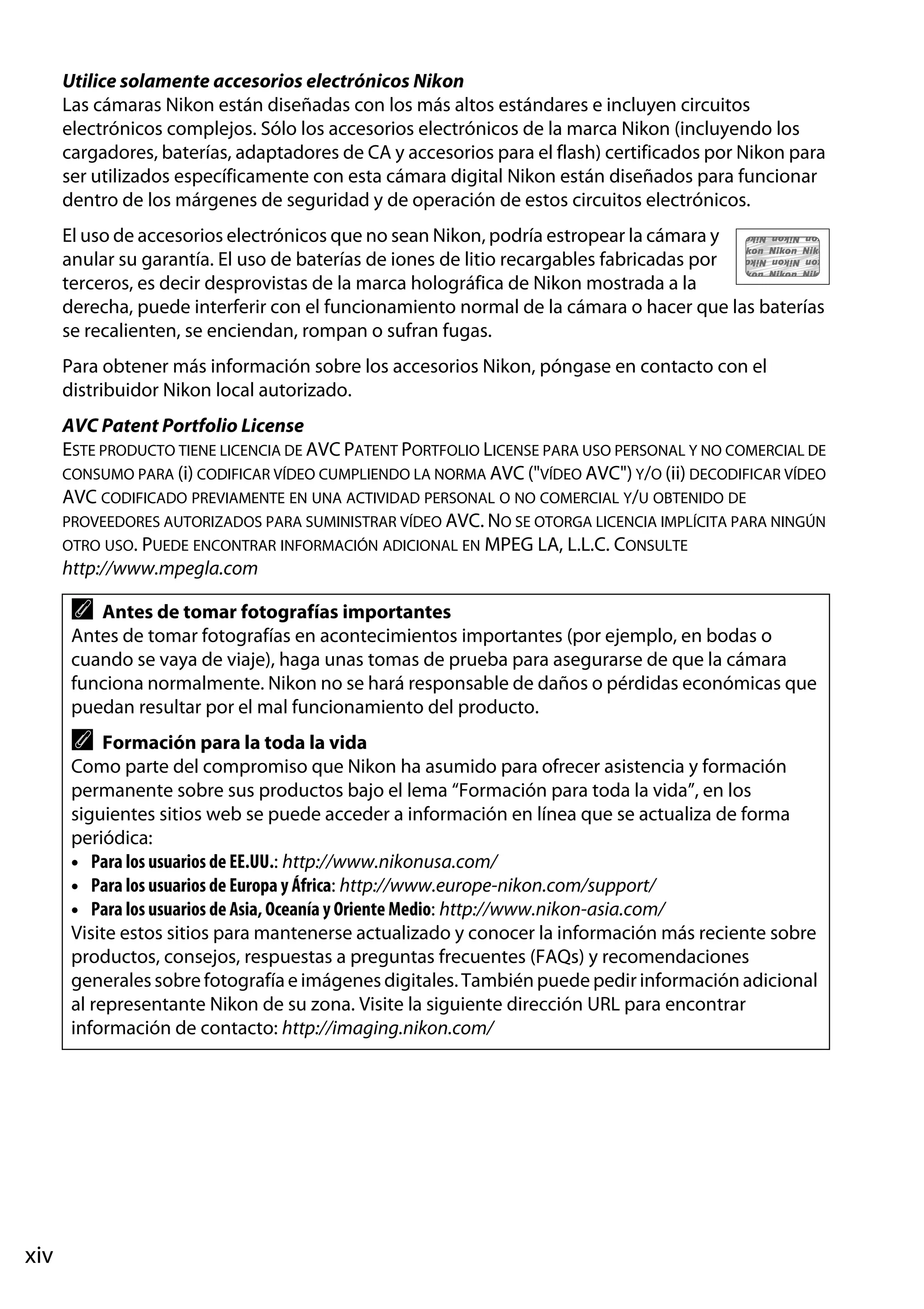 Utilice solamente accesorios electrónicos Nikon
Las cámaras Nikon están diseñadas con los más altos estándares e incluyen circuitos
electrónicos complejos. Sólo los accesorios electrónicos de la marca Nikon (incluyendo los
cargadores, baterías, adaptadores de CA y accesorios para el flash) certificados por Nikon para
ser utilizados específicamente con esta cámara digital Nikon están diseñados para funcionar
dentro de los márgenes de seguridad y de operación de estos circuitos electrónicos.
El uso de accesorios electrónicos que no sean Nikon, podría estropear la cámara y
anular su garantía. El uso de baterías de iones de litio recargables fabricadas por
terceros, es decir desprovistas de la marca holográfica de Nikon mostrada a la
derecha, puede interferir con el funcionamiento normal de la cámara o hacer que las baterías
se recalienten, se enciendan, rompan o sufran fugas.
Para obtener más información sobre los accesorios Nikon, póngase en contacto con el
distribuidor Nikon local autorizado.
AVC Patent Portfolio License
ESTE PRODUCTO TIENE LICENCIA DE AVC PATENT PORTFOLIO LICENSE PARA USO PERSONAL Y NO COMERCIAL DE
CONSUMO PARA (i) CODIFICAR VÍDEO CUMPLIENDO LA NORMA AVC ("VÍDEO AVC") Y/O (ii) DECODIFICAR VÍDEO
AVC CODIFICADO PREVIAMENTE EN UNA ACTIVIDAD PERSONAL O NO COMERCIAL Y/U OBTENIDO DE
PROVEEDORES AUTORIZADOS PARA SUMINISTRAR VÍDEO AVC. NO SE OTORGA LICENCIA IMPLÍCITA PARA NINGÚN
OTRO USO. PUEDE ENCONTRAR INFORMACIÓN ADICIONAL EN MPEG LA, L.L.C. CONSULTE
http://www.mpegla.com

A

Antes de tomar fotografías importantes
Antes de tomar fotografías en acontecimientos importantes (por ejemplo, en bodas o
cuando se vaya de viaje), haga unas tomas de prueba para asegurarse de que la cámara
funciona normalmente. Nikon no se hará responsable de daños o pérdidas económicas que
puedan resultar por el mal funcionamiento del producto.

A

Formación para la toda la vida
Como parte del compromiso que Nikon ha asumido para ofrecer asistencia y formación
permanente sobre sus productos bajo el lema “Formación para toda la vida”, en los
siguientes sitios web se puede acceder a información en línea que se actualiza de forma
periódica:
• Para los usuarios de EE.UU.: http://www.nikonusa.com/
• Para los usuarios de Europa y África: http://www.europe-nikon.com/support/
• Para los usuarios de Asia, Oceanía y Oriente Medio: http://www.nikon-asia.com/
Visite estos sitios para mantenerse actualizado y conocer la información más reciente sobre
productos, consejos, respuestas a preguntas frecuentes (FAQs) y recomendaciones
generales sobre fotografía e imágenes digitales. También puede pedir información adicional
al representante Nikon de su zona. Visite la siguiente dirección URL para encontrar
información de contacto: http://imaging.nikon.com/

xiv

 