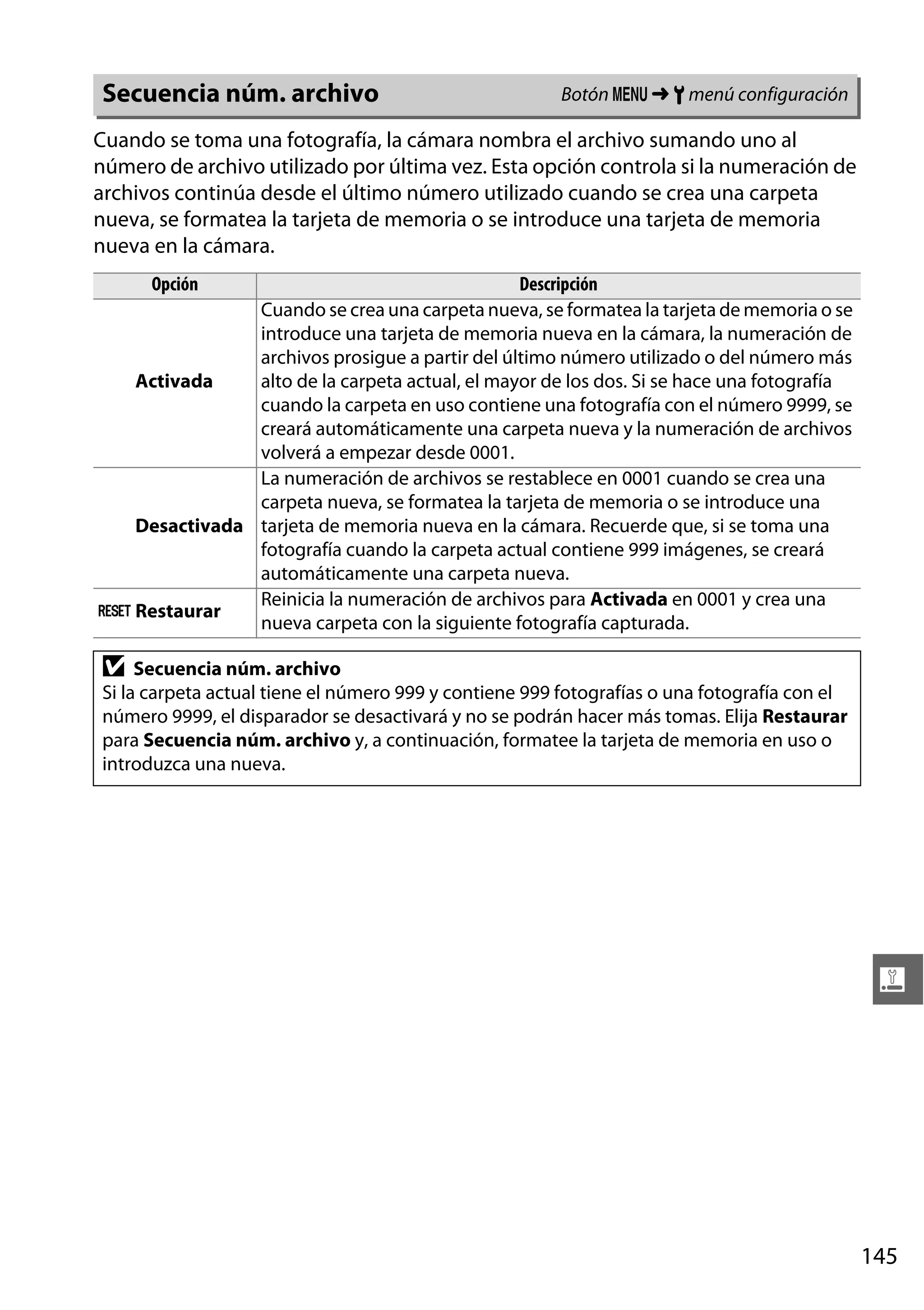 Secuencia núm. archivo

Botón G ➜ B menú configuración

Cuando se toma una fotografía, la cámara nombra el archivo sumando uno al
número de archivo utilizado por última vez. Esta opción controla si la numeración de
archivos continúa desde el último número utilizado cuando se crea una carpeta
nueva, se formatea la tarjeta de memoria o se introduce una tarjeta de memoria
nueva en la cámara.
Opción

Descripción
Cuando se crea una carpeta nueva, se formatea la tarjeta de memoria o se
introduce una tarjeta de memoria nueva en la cámara, la numeración de
archivos prosigue a partir del último número utilizado o del número más
Activada
alto de la carpeta actual, el mayor de los dos. Si se hace una fotografía
cuando la carpeta en uso contiene una fotografía con el número 9999, se
creará automáticamente una carpeta nueva y la numeración de archivos
volverá a empezar desde 0001.
La numeración de archivos se restablece en 0001 cuando se crea una
carpeta nueva, se formatea la tarjeta de memoria o se introduce una
Desactivada tarjeta de memoria nueva en la cámara. Recuerde que, si se toma una
fotografía cuando la carpeta actual contiene 999 imágenes, se creará
automáticamente una carpeta nueva.
Reinicia la numeración de archivos para Activada en 0001 y crea una
K Restaurar
nueva carpeta con la siguiente fotografía capturada.

D

Secuencia núm. archivo
Si la carpeta actual tiene el número 999 y contiene 999 fotografías o una fotografía con el
número 9999, el disparador se desactivará y no se podrán hacer más tomas. Elija Restaurar
para Secuencia núm. archivo y, a continuación, formatee la tarjeta de memoria en uso o
introduzca una nueva.

g

145

 