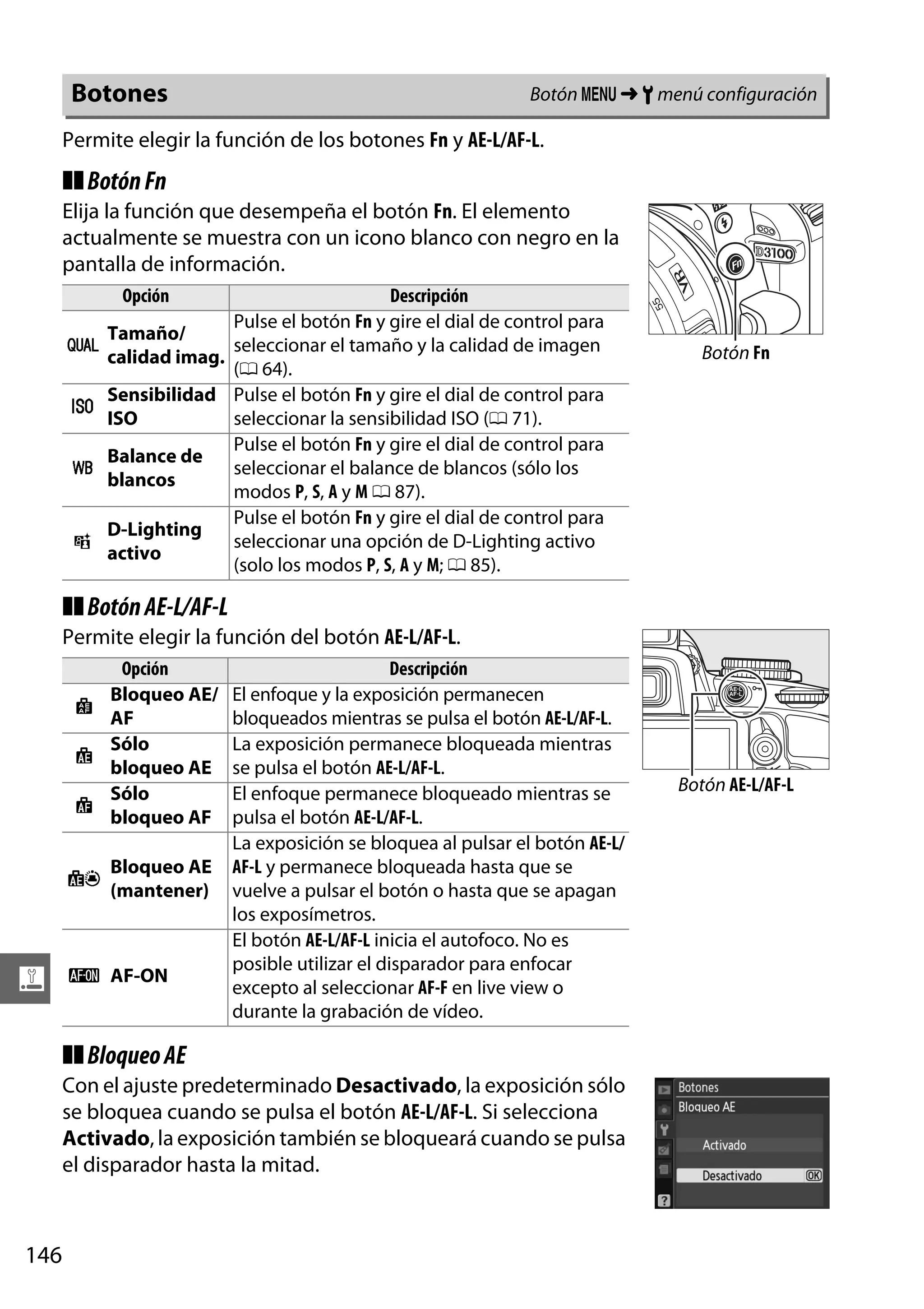 Botón G ➜ B menú configuración

Botones

Permite elegir la función de los botones Fn y AE-L/AF-L.

❚❚ Botón Fn
Elija la función que desempeña el botón Fn. El elemento
actualmente se muestra con un icono blanco con negro en la
pantalla de información.
Opción

v
w
m

!

Descripción
Pulse el botón Fn y gire el dial de control para
Tamaño/
seleccionar el tamaño y la calidad de imagen
calidad imag.
(0 64).
Sensibilidad Pulse el botón Fn y gire el dial de control para
ISO
seleccionar la sensibilidad ISO (0 71).
Pulse el botón Fn y gire el dial de control para
Balance de
seleccionar el balance de blancos (sólo los
blancos
modos P, S, A y M 0 87).
Pulse el botón Fn y gire el dial de control para
D-Lighting
seleccionar una opción de D-Lighting activo
activo
(solo los modos P, S, A y M; 0 85).

Botón Fn

❚❚ Botón AE-L/AF-L
Permite elegir la función del botón AE-L/AF-L.
Opción
Bloqueo AE/
B
AF
Sólo
C
bloqueo AE
Sólo
F
bloqueo AF
E

g

Bloqueo AE
(mantener)

A AF-ON

Descripción
El enfoque y la exposición permanecen
bloqueados mientras se pulsa el botón AE-L/AF-L.
La exposición permanece bloqueada mientras
se pulsa el botón AE-L/AF-L.
El enfoque permanece bloqueado mientras se
pulsa el botón AE-L/AF-L.
La exposición se bloquea al pulsar el botón AE-L/
AF-L y permanece bloqueada hasta que se
vuelve a pulsar el botón o hasta que se apagan
los exposímetros.
El botón AE-L/AF-L inicia el autofoco. No es
posible utilizar el disparador para enfocar
excepto al seleccionar AF-F en live view o
durante la grabación de vídeo.

❚❚ Bloqueo AE
Con el ajuste predeterminado Desactivado, la exposición sólo
se bloquea cuando se pulsa el botón AE-L/AF-L. Si selecciona
Activado, la exposición también se bloqueará cuando se pulsa
el disparador hasta la mitad.

146

Botón AE-L/AF-L

 