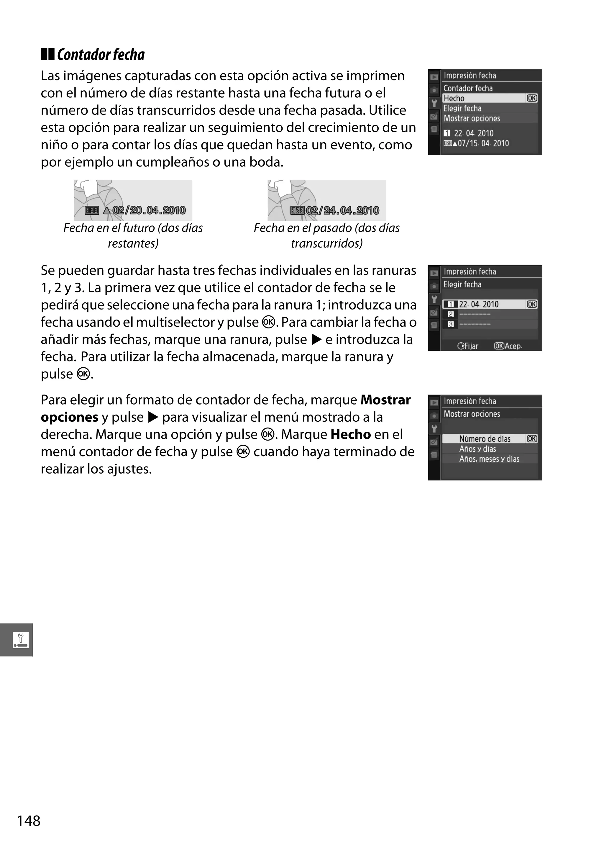 ❚❚ Contador fecha
Las imágenes capturadas con esta opción activa se imprimen
con el número de días restante hasta una fecha futura o el
número de días transcurridos desde una fecha pasada. Utilice
esta opción para realizar un seguimiento del crecimiento de un
niño o para contar los días que quedan hasta un evento, como
por ejemplo un cumpleaños o una boda.

02 / 20 . 04 . 2010

Fecha en el futuro (dos días
restantes)

02 / 24 . 04 . 2010

Fecha en el pasado (dos días
transcurridos)

Se pueden guardar hasta tres fechas individuales en las ranuras
1, 2 y 3. La primera vez que utilice el contador de fecha se le
pedirá que seleccione una fecha para la ranura 1; introduzca una
fecha usando el multiselector y pulse J. Para cambiar la fecha o
añadir más fechas, marque una ranura, pulse 2 e introduzca la
fecha. Para utilizar la fecha almacenada, marque la ranura y
pulse J.
Para elegir un formato de contador de fecha, marque Mostrar
opciones y pulse 2 para visualizar el menú mostrado a la
derecha. Marque una opción y pulse J. Marque Hecho en el
menú contador de fecha y pulse J cuando haya terminado de
realizar los ajustes.

g

148

 