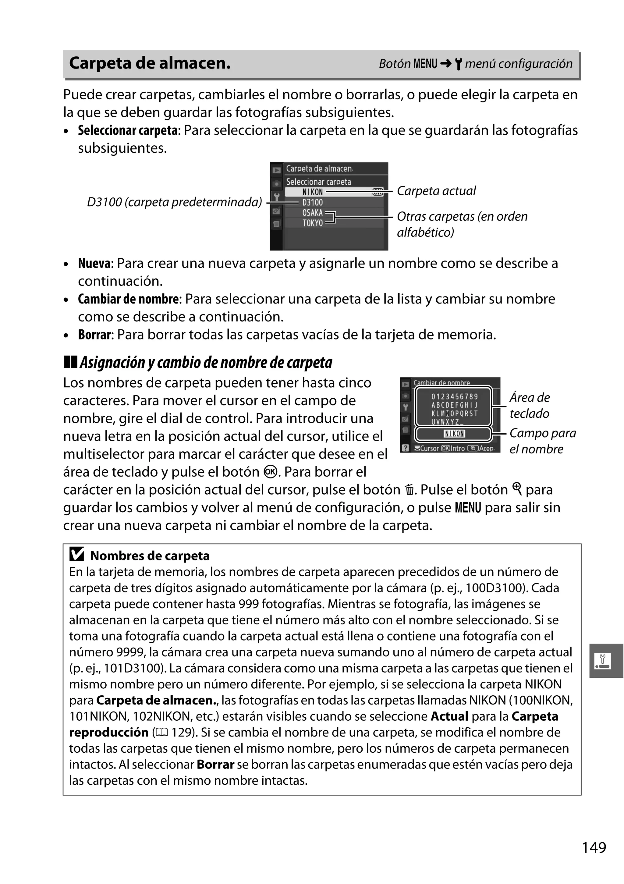 Carpeta de almacen.

Botón G ➜ B menú configuración

Puede crear carpetas, cambiarles el nombre o borrarlas, o puede elegir la carpeta en
la que se deben guardar las fotografías subsiguientes.
• Seleccionar carpeta: Para seleccionar la carpeta en la que se guardarán las fotografías
subsiguientes.

D3100 (carpeta predeterminada)

Carpeta actual
Otras carpetas (en orden
alfabético)

• Nueva: Para crear una nueva carpeta y asignarle un nombre como se describe a
continuación.
• Cambiar de nombre: Para seleccionar una carpeta de la lista y cambiar su nombre
como se describe a continuación.
• Borrar: Para borrar todas las carpetas vacías de la tarjeta de memoria.

❚❚ Asignación y cambio de nombre de carpeta
Los nombres de carpeta pueden tener hasta cinco
Área de
caracteres. Para mover el cursor en el campo de
teclado
nombre, gire el dial de control. Para introducir una
Campo para
nueva letra en la posición actual del cursor, utilice el
el nombre
multiselector para marcar el carácter que desee en el
área de teclado y pulse el botón J. Para borrar el
carácter en la posición actual del cursor, pulse el botón O. Pulse el botón X para
guardar los cambios y volver al menú de configuración, o pulse G para salir sin
crear una nueva carpeta ni cambiar el nombre de la carpeta.

D

Nombres de carpeta
En la tarjeta de memoria, los nombres de carpeta aparecen precedidos de un número de
carpeta de tres dígitos asignado automáticamente por la cámara (p. ej., 100D3100). Cada
carpeta puede contener hasta 999 fotografías. Mientras se fotografía, las imágenes se
almacenan en la carpeta que tiene el número más alto con el nombre seleccionado. Si se
toma una fotografía cuando la carpeta actual está llena o contiene una fotografía con el
número 9999, la cámara crea una carpeta nueva sumando uno al número de carpeta actual
(p. ej., 101D3100). La cámara considera como una misma carpeta a las carpetas que tienen el
mismo nombre pero un número diferente. Por ejemplo, si se selecciona la carpeta NIKON
para Carpeta de almacen., las fotografías en todas las carpetas llamadas NIKON (100NIKON,
101NIKON, 102NIKON, etc.) estarán visibles cuando se seleccione Actual para la Carpeta
reproducción (0 129). Si se cambia el nombre de una carpeta, se modifica el nombre de
todas las carpetas que tienen el mismo nombre, pero los números de carpeta permanecen
intactos. Al seleccionar Borrar se borran las carpetas enumeradas que estén vacías pero deja
las carpetas con el mismo nombre intactas.

g

149

 