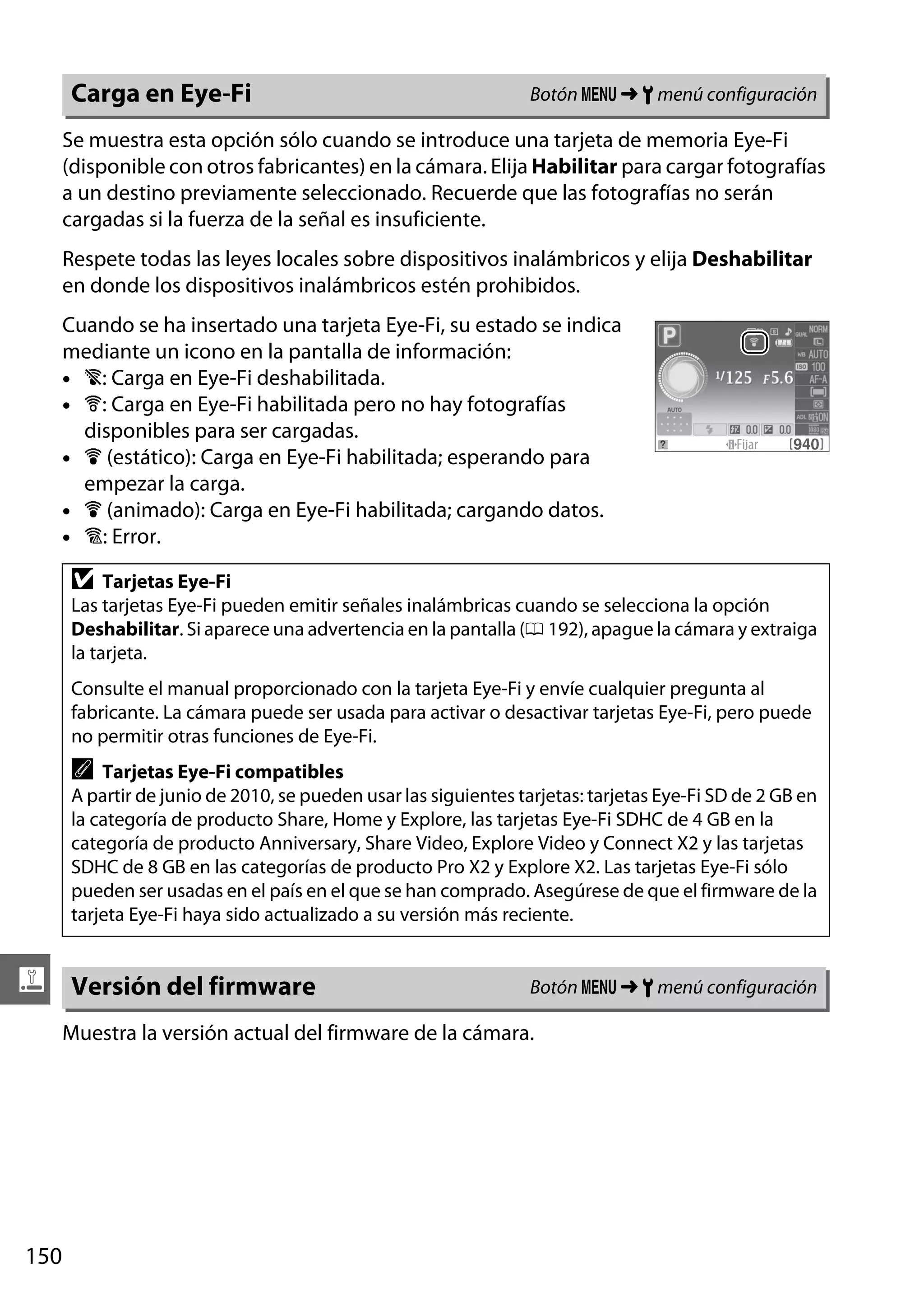 Carga en Eye-Fi

Botón G ➜ B menú configuración

Se muestra esta opción sólo cuando se introduce una tarjeta de memoria Eye-Fi
(disponible con otros fabricantes) en la cámara. Elija Habilitar para cargar fotografías
a un destino previamente seleccionado. Recuerde que las fotografías no serán
cargadas si la fuerza de la señal es insuficiente.
Respete todas las leyes locales sobre dispositivos inalámbricos y elija Deshabilitar
en donde los dispositivos inalámbricos estén prohibidos.
Cuando se ha insertado una tarjeta Eye-Fi, su estado se indica
mediante un icono en la pantalla de información:
• 6: Carga en Eye-Fi deshabilitada.
• 7: Carga en Eye-Fi habilitada pero no hay fotografías
disponibles para ser cargadas.
• 8 (estático): Carga en Eye-Fi habilitada; esperando para
empezar la carga.
• 8 (animado): Carga en Eye-Fi habilitada; cargando datos.
• !: Error.

D

Tarjetas Eye-Fi
Las tarjetas Eye-Fi pueden emitir señales inalámbricas cuando se selecciona la opción
Deshabilitar. Si aparece una advertencia en la pantalla (0 192), apague la cámara y extraiga
la tarjeta.
Consulte el manual proporcionado con la tarjeta Eye-Fi y envíe cualquier pregunta al
fabricante. La cámara puede ser usada para activar o desactivar tarjetas Eye-Fi, pero puede
no permitir otras funciones de Eye-Fi.

A

Tarjetas Eye-Fi compatibles
A partir de junio de 2010, se pueden usar las siguientes tarjetas: tarjetas Eye-Fi SD de 2 GB en
la categoría de producto Share, Home y Explore, las tarjetas Eye-Fi SDHC de 4 GB en la
categoría de producto Anniversary, Share Video, Explore Video y Connect X2 y las tarjetas
SDHC de 8 GB en las categorías de producto Pro X2 y Explore X2. Las tarjetas Eye-Fi sólo
pueden ser usadas en el país en el que se han comprado. Asegúrese de que el firmware de la
tarjeta Eye-Fi haya sido actualizado a su versión más reciente.

g Versión del firmware

Botón G ➜ B menú configuración

Muestra la versión actual del firmware de la cámara.

150

 