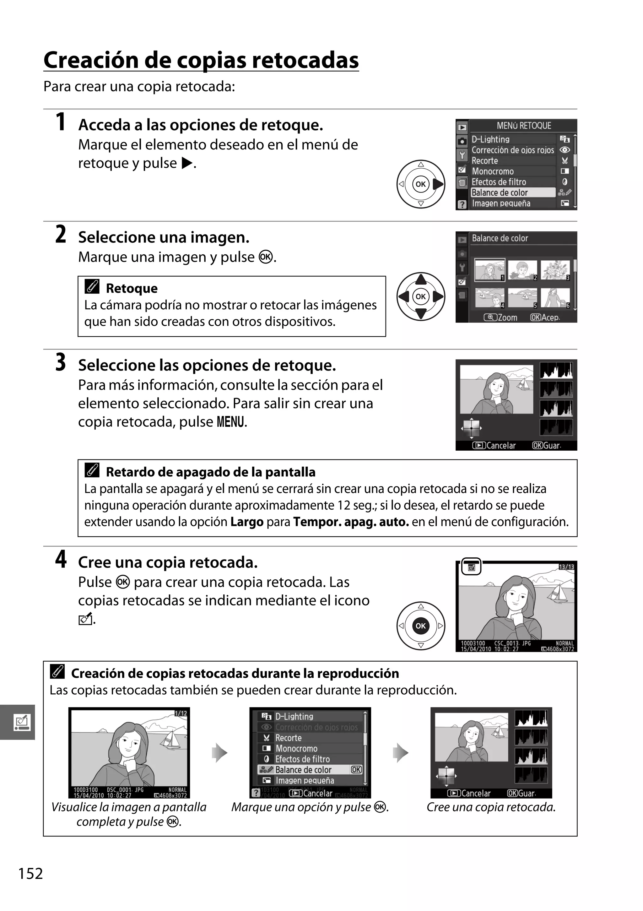 Creación de copias retocadas
Para crear una copia retocada:

1

Acceda a las opciones de retoque.
Marque el elemento deseado en el menú de
retoque y pulse 2.

2

Seleccione una imagen.
Marque una imagen y pulse J.

A

Retoque
La cámara podría no mostrar o retocar las imágenes
que han sido creadas con otros dispositivos.

3

Seleccione las opciones de retoque.
Para más información, consulte la sección para el
elemento seleccionado. Para salir sin crear una
copia retocada, pulse G.

A

Retardo de apagado de la pantalla
La pantalla se apagará y el menú se cerrará sin crear una copia retocada si no se realiza
ninguna operación durante aproximadamente 12 seg.; si lo desea, el retardo se puede
extender usando la opción Largo para Tempor. apag. auto. en el menú de configuración.

4

Cree una copia retocada.
Pulse J para crear una copia retocada. Las
copias retocadas se indican mediante el icono
N.

A

Creación de copias retocadas durante la reproducción
Las copias retocadas también se pueden crear durante la reproducción.

u

Visualice la imagen a pantalla
completa y pulse J.

152

Marque una opción y pulse J.

Cree una copia retocada.

 