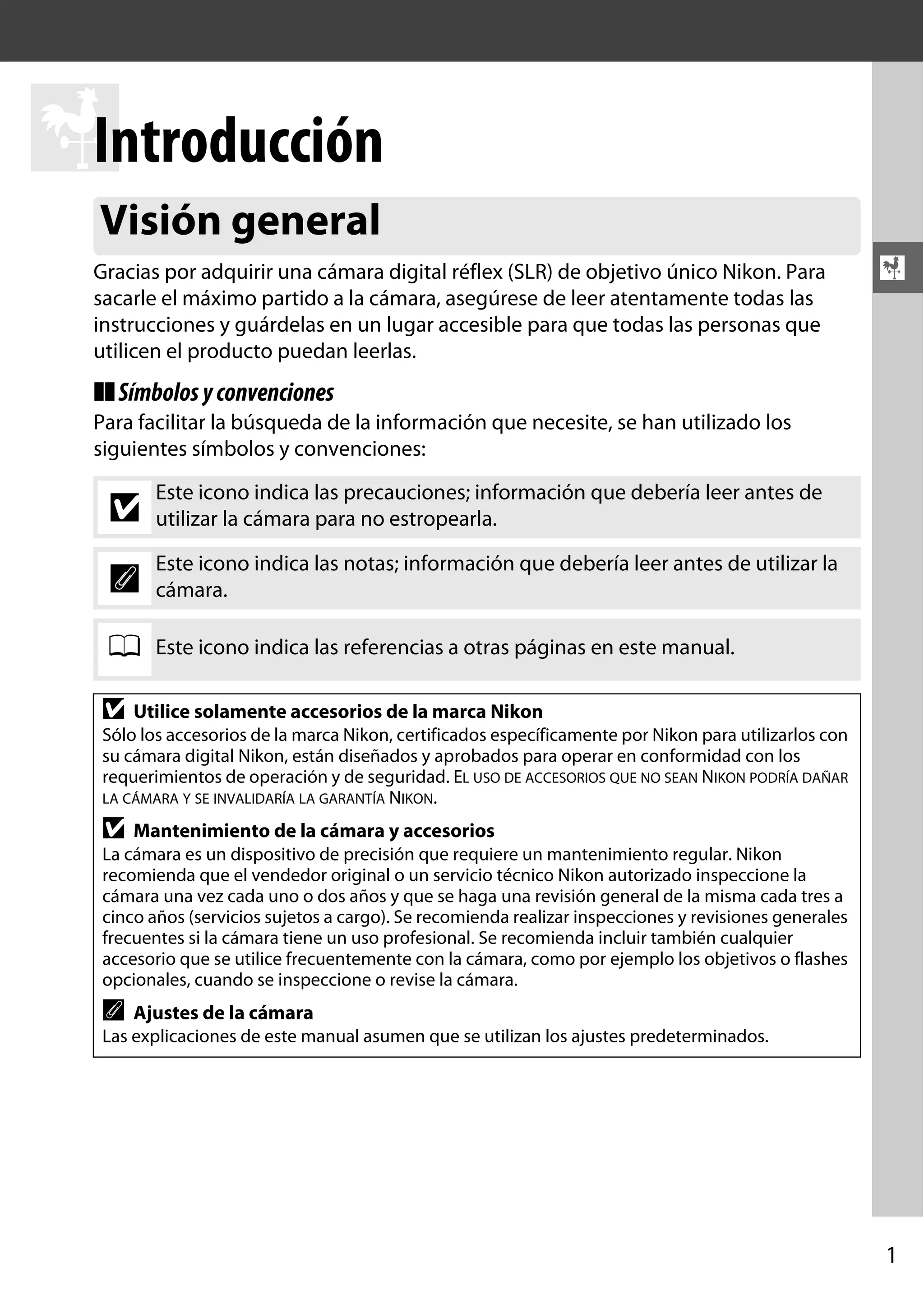 Introducción
X
Visión general
Gracias por adquirir una cámara digital réflex (SLR) de objetivo único Nikon. Para
sacarle el máximo partido a la cámara, asegúrese de leer atentamente todas las
instrucciones y guárdelas en un lugar accesible para que todas las personas que
utilicen el producto puedan leerlas.

X

❚❚ Símbolos y convenciones
Para facilitar la búsqueda de la información que necesite, se han utilizado los
siguientes símbolos y convenciones:

D

Este icono indica las precauciones; información que debería leer antes de
utilizar la cámara para no estropearla.

A

Este icono indica las notas; información que debería leer antes de utilizar la
cámara.

0

Este icono indica las referencias a otras páginas en este manual.

D

Utilice solamente accesorios de la marca Nikon

Sólo los accesorios de la marca Nikon, certificados específicamente por Nikon para utilizarlos con
su cámara digital Nikon, están diseñados y aprobados para operar en conformidad con los
requerimientos de operación y de seguridad. EL USO DE ACCESORIOS QUE NO SEAN NIKON PODRÍA DAÑAR
LA CÁMARA Y SE INVALIDARÍA LA GARANTÍA NIKON.

D

Mantenimiento de la cámara y accesorios

La cámara es un dispositivo de precisión que requiere un mantenimiento regular. Nikon
recomienda que el vendedor original o un servicio técnico Nikon autorizado inspeccione la
cámara una vez cada uno o dos años y que se haga una revisión general de la misma cada tres a
cinco años (servicios sujetos a cargo). Se recomienda realizar inspecciones y revisiones generales
frecuentes si la cámara tiene un uso profesional. Se recomienda incluir también cualquier
accesorio que se utilice frecuentemente con la cámara, como por ejemplo los objetivos o flashes
opcionales, cuando se inspeccione o revise la cámara.

A

Ajustes de la cámara

Las explicaciones de este manual asumen que se utilizan los ajustes predeterminados.

1

 
