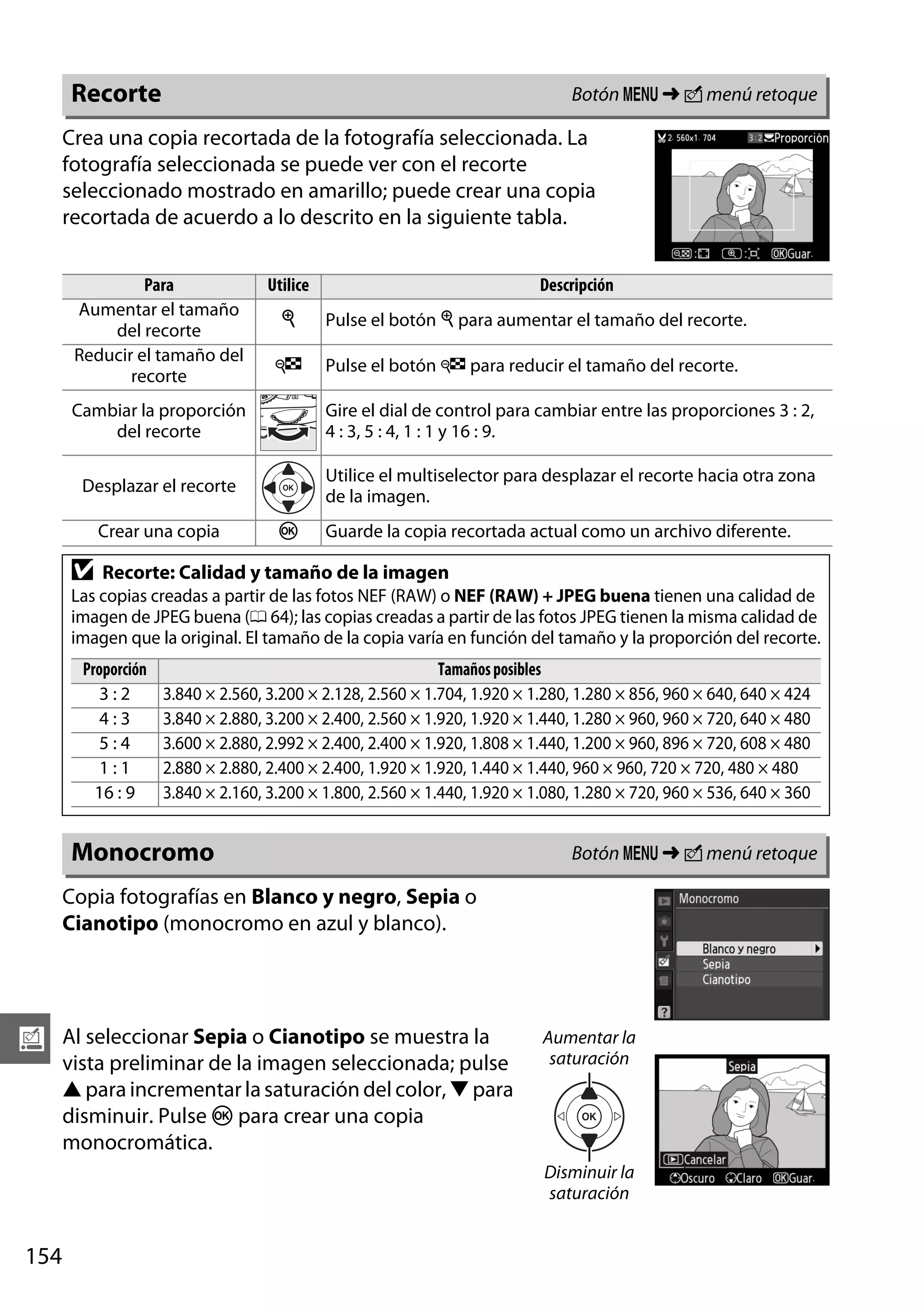 Botón G ➜ N menú retoque

Recorte

Crea una copia recortada de la fotografía seleccionada. La
fotografía seleccionada se puede ver con el recorte
seleccionado mostrado en amarillo; puede crear una copia
recortada de acuerdo a lo descrito en la siguiente tabla.
Para
Aumentar el tamaño
del recorte
Reducir el tamaño del
recorte

Utilice

Descripción

X

Pulse el botón X para aumentar el tamaño del recorte.

W

Pulse el botón W para reducir el tamaño del recorte.

Cambiar la proporción
del recorte

Gire el dial de control para cambiar entre las proporciones 3 : 2,
4 : 3, 5 : 4, 1 : 1 y 16 : 9.

Desplazar el recorte

Utilice el multiselector para desplazar el recorte hacia otra zona
de la imagen.

Crear una copia

D

J

Guarde la copia recortada actual como un archivo diferente.

Recorte: Calidad y tamaño de la imagen

Las copias creadas a partir de las fotos NEF (RAW) o NEF (RAW) + JPEG buena tienen una calidad de
imagen de JPEG buena (0 64); las copias creadas a partir de las fotos JPEG tienen la misma calidad de
imagen que la original. El tamaño de la copia varía en función del tamaño y la proporción del recorte.
Proporción
3:2
4:3
5:4
1:1
16 : 9

Tamaños posibles
3.840 × 2.560, 3.200 × 2.128, 2.560 × 1.704, 1.920 × 1.280, 1.280 × 856, 960 × 640, 640 × 424
3.840 × 2.880, 3.200 × 2.400, 2.560 × 1.920, 1.920 × 1.440, 1.280 × 960, 960 × 720, 640 × 480
3.600 × 2.880, 2.992 × 2.400, 2.400 × 1.920, 1.808 × 1.440, 1.200 × 960, 896 × 720, 608 × 480
2.880 × 2.880, 2.400 × 2.400, 1.920 × 1.920, 1.440 × 1.440, 960 × 960, 720 × 720, 480 × 480
3.840 × 2.160, 3.200 × 1.800, 2.560 × 1.440, 1.920 × 1.080, 1.280 × 720, 960 × 536, 640 × 360

Monocromo

Botón G ➜ N menú retoque

Copia fotografías en Blanco y negro, Sepia o
Cianotipo (monocromo en azul y blanco).

u

Al seleccionar Sepia o Cianotipo se muestra la
vista preliminar de la imagen seleccionada; pulse
1 para incrementar la saturación del color, 3 para
disminuir. Pulse J para crear una copia
monocromática.

Aumentar la
saturación

Disminuir la
saturación

154

 