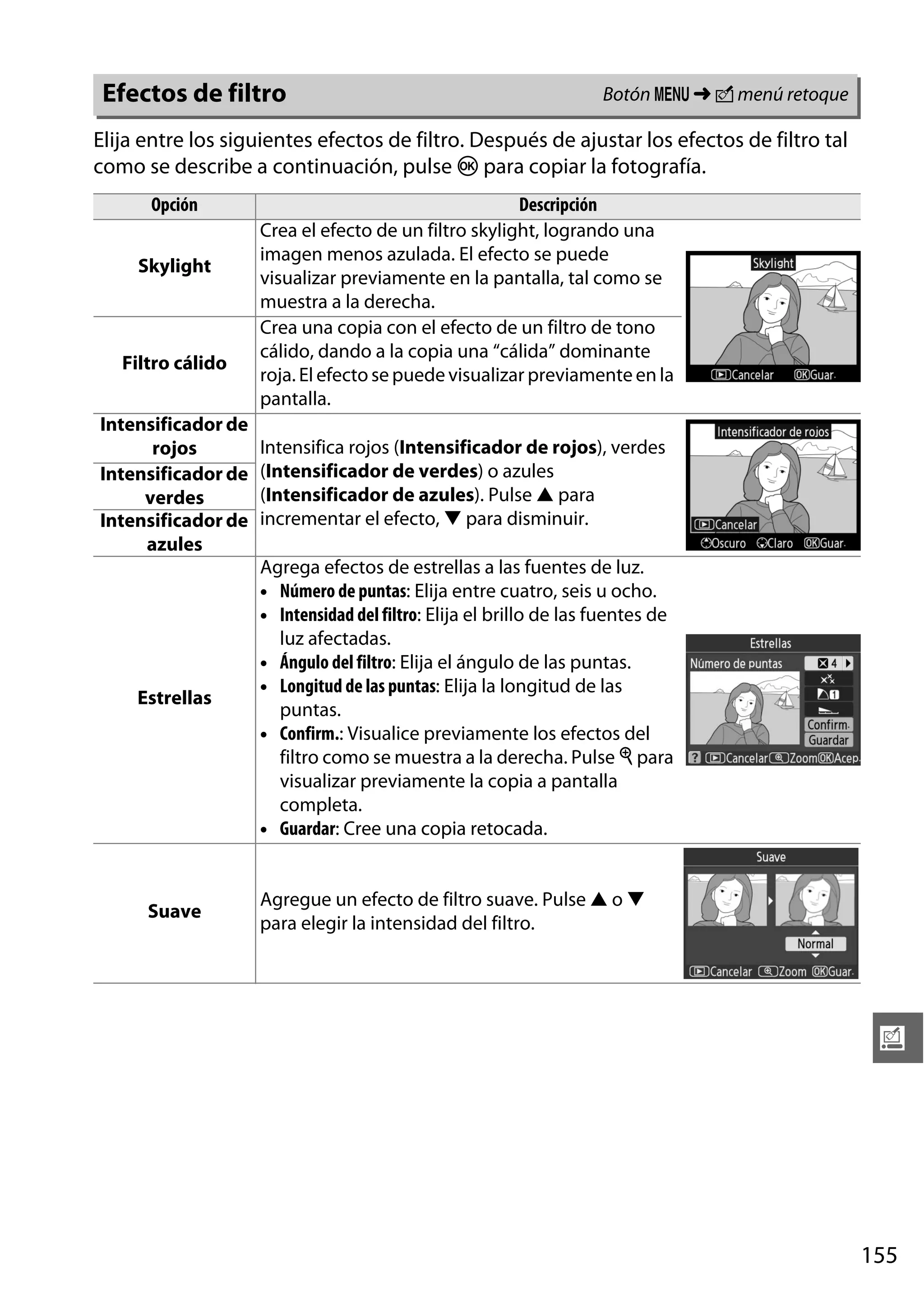 Efectos de filtro

Botón G ➜ N menú retoque

Elija entre los siguientes efectos de filtro. Después de ajustar los efectos de filtro tal
como se describe a continuación, pulse J para copiar la fotografía.
Opción
Skylight

Filtro cálido

Descripción
Crea el efecto de un filtro skylight, logrando una
imagen menos azulada. El efecto se puede
visualizar previamente en la pantalla, tal como se
muestra a la derecha.
Crea una copia con el efecto de un filtro de tono
cálido, dando a la copia una “cálida” dominante
roja. El efecto se puede visualizar previamente en la
pantalla.

Intensificador de
rojos
Intensificador de
verdes
Intensificador de
azules

Intensifica rojos (Intensificador de rojos), verdes
(Intensificador de verdes) o azules
(Intensificador de azules). Pulse 1 para
incrementar el efecto, 3 para disminuir.

Estrellas

Agrega efectos de estrellas a las fuentes de luz.
• Número de puntas: Elija entre cuatro, seis u ocho.
• Intensidad del filtro: Elija el brillo de las fuentes de
luz afectadas.
• Ángulo del filtro: Elija el ángulo de las puntas.
• Longitud de las puntas: Elija la longitud de las
puntas.
• Confirm.: Visualice previamente los efectos del
filtro como se muestra a la derecha. Pulse X para
visualizar previamente la copia a pantalla
completa.
• Guardar: Cree una copia retocada.

Suave

Agregue un efecto de filtro suave. Pulse 1 o 3
para elegir la intensidad del filtro.

u

155

 