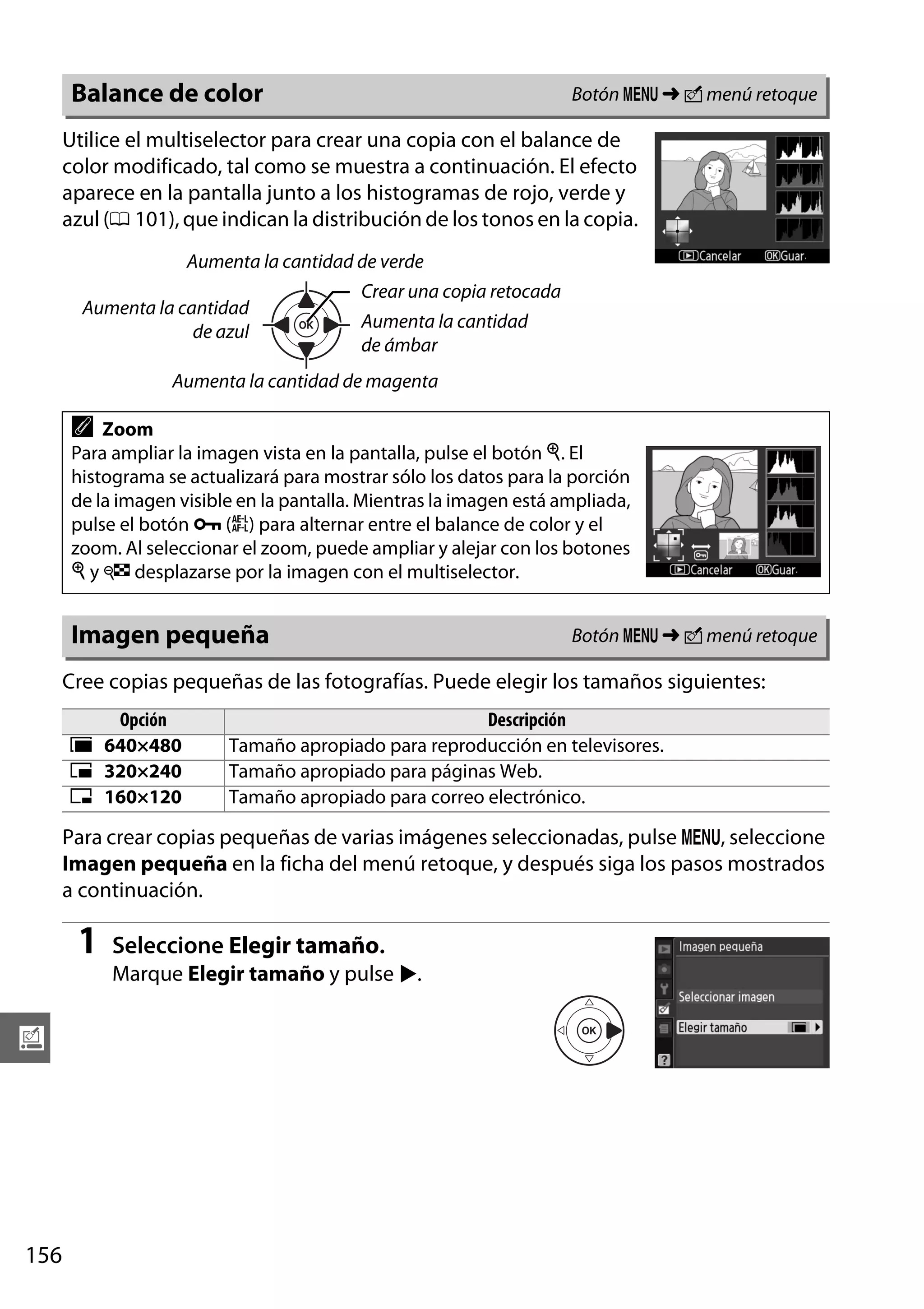 Botón G ➜ N menú retoque

Balance de color

Utilice el multiselector para crear una copia con el balance de
color modificado, tal como se muestra a continuación. El efecto
aparece en la pantalla junto a los histogramas de rojo, verde y
azul (0 101), que indican la distribución de los tonos en la copia.
Aumenta la cantidad de verde
Aumenta la cantidad
de azul

Crear una copia retocada
Aumenta la cantidad
de ámbar

Aumenta la cantidad de magenta

A

Zoom
Para ampliar la imagen vista en la pantalla, pulse el botón X. El
histograma se actualizará para mostrar sólo los datos para la porción
de la imagen visible en la pantalla. Mientras la imagen está ampliada,
pulse el botón L (A) para alternar entre el balance de color y el
zoom. Al seleccionar el zoom, puede ampliar y alejar con los botones
X y W desplazarse por la imagen con el multiselector.

Imagen pequeña

Botón G ➜ N menú retoque

Cree copias pequeñas de las fotografías. Puede elegir los tamaños siguientes:
Opción
0 640×480
1 320×240
2 160×120

Descripción
Tamaño apropiado para reproducción en televisores.
Tamaño apropiado para páginas Web.
Tamaño apropiado para correo electrónico.

Para crear copias pequeñas de varias imágenes seleccionadas, pulse G, seleccione
Imagen pequeña en la ficha del menú retoque, y después siga los pasos mostrados
a continuación.

1

Seleccione Elegir tamaño.
Marque Elegir tamaño y pulse 2.

u

156

 