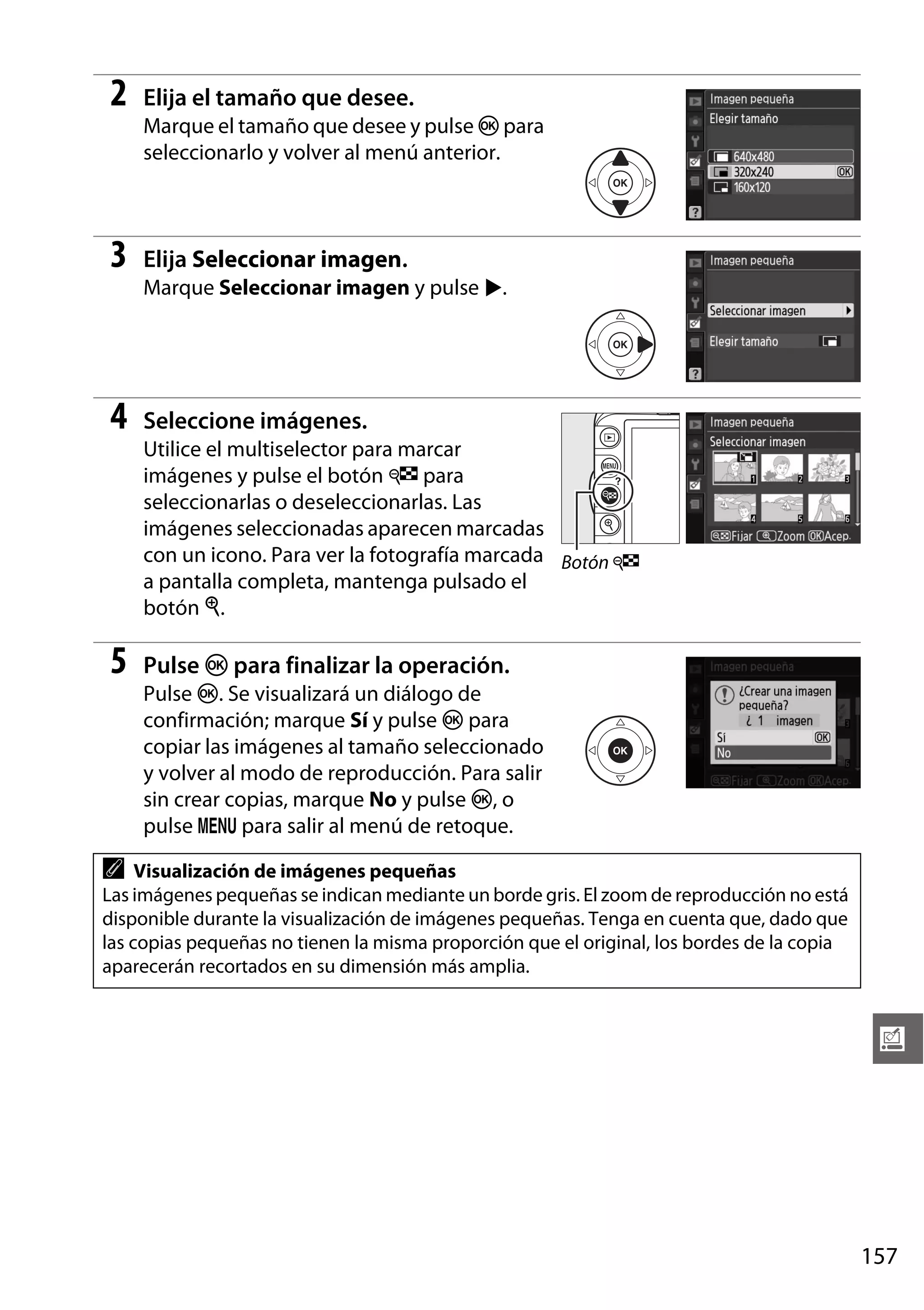 2

Elija el tamaño que desee.
Marque el tamaño que desee y pulse J para
seleccionarlo y volver al menú anterior.

3

Elija Seleccionar imagen.
Marque Seleccionar imagen y pulse 2.

4

Seleccione imágenes.
Utilice el multiselector para marcar
imágenes y pulse el botón W para
seleccionarlas o deseleccionarlas. Las
imágenes seleccionadas aparecen marcadas
con un icono. Para ver la fotografía marcada Botón W
a pantalla completa, mantenga pulsado el
botón X.

5

Pulse J para finalizar la operación.
Pulse J. Se visualizará un diálogo de
confirmación; marque Sí y pulse J para
copiar las imágenes al tamaño seleccionado
y volver al modo de reproducción. Para salir
sin crear copias, marque No y pulse J, o
pulse G para salir al menú de retoque.

A

Visualización de imágenes pequeñas
Las imágenes pequeñas se indican mediante un borde gris. El zoom de reproducción no está
disponible durante la visualización de imágenes pequeñas. Tenga en cuenta que, dado que
las copias pequeñas no tienen la misma proporción que el original, los bordes de la copia
aparecerán recortados en su dimensión más amplia.

u

157

 