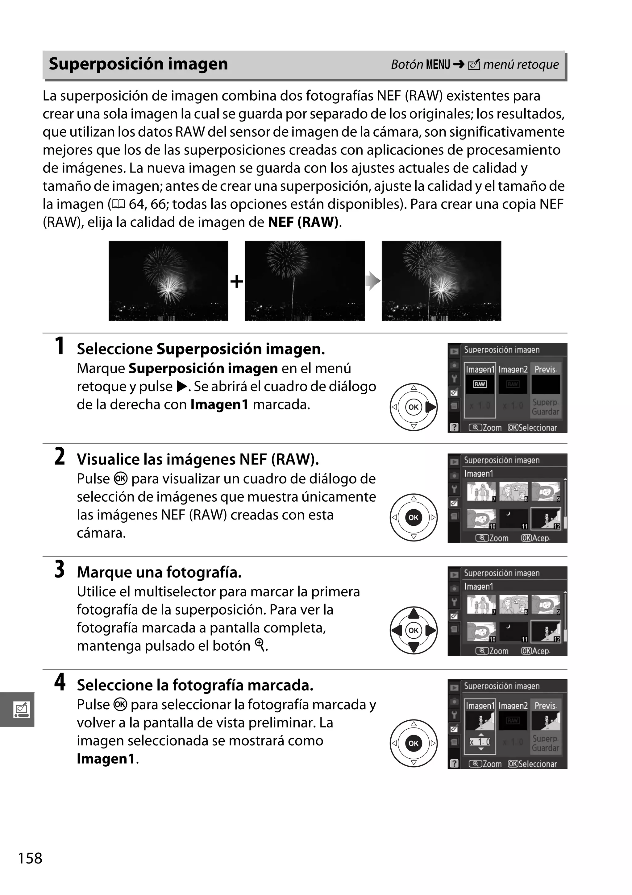 Botón G ➜ N menú retoque

Superposición imagen

La superposición de imagen combina dos fotografías NEF (RAW) existentes para
crear una sola imagen la cual se guarda por separado de los originales; los resultados,
que utilizan los datos RAW del sensor de imagen de la cámara, son significativamente
mejores que los de las superposiciones creadas con aplicaciones de procesamiento
de imágenes. La nueva imagen se guarda con los ajustes actuales de calidad y
tamaño de imagen; antes de crear una superposición, ajuste la calidad y el tamaño de
la imagen (0 64, 66; todas las opciones están disponibles). Para crear una copia NEF
(RAW), elija la calidad de imagen de NEF (RAW).

+

1

Seleccione Superposición imagen.
Marque Superposición imagen en el menú
retoque y pulse 2. Se abrirá el cuadro de diálogo
de la derecha con Imagen1 marcada.

2

Visualice las imágenes NEF (RAW).
Pulse J para visualizar un cuadro de diálogo de
selección de imágenes que muestra únicamente
las imágenes NEF (RAW) creadas con esta
cámara.

3

Marque una fotografía.
Utilice el multiselector para marcar la primera
fotografía de la superposición. Para ver la
fotografía marcada a pantalla completa,
mantenga pulsado el botón X.

4
u

158

Seleccione la fotografía marcada.
Pulse J para seleccionar la fotografía marcada y
volver a la pantalla de vista preliminar. La
imagen seleccionada se mostrará como
Imagen1.

 