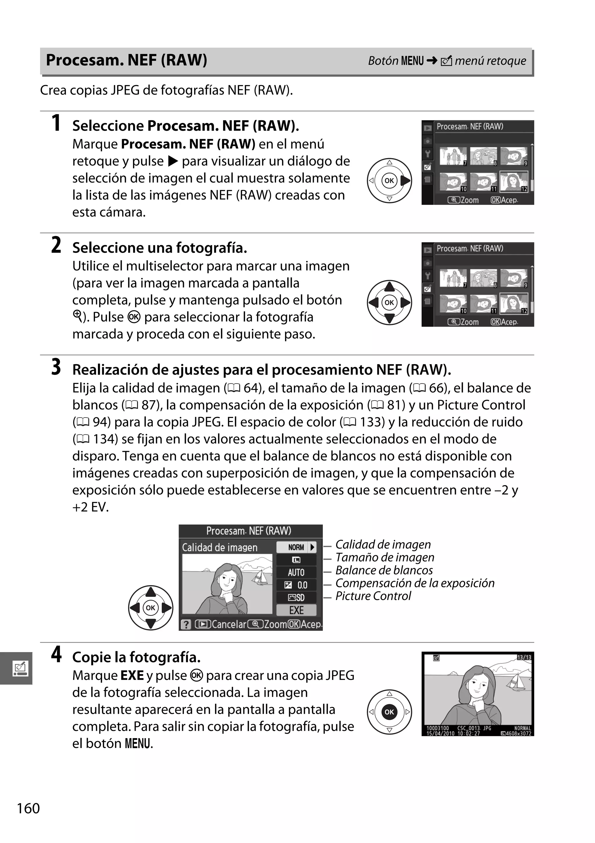Botón G ➜ N menú retoque

Procesam. NEF (RAW)
Crea copias JPEG de fotografías NEF (RAW).

1

Seleccione Procesam. NEF (RAW).
Marque Procesam. NEF (RAW) en el menú
retoque y pulse 2 para visualizar un diálogo de
selección de imagen el cual muestra solamente
la lista de las imágenes NEF (RAW) creadas con
esta cámara.

2

Seleccione una fotografía.
Utilice el multiselector para marcar una imagen
(para ver la imagen marcada a pantalla
completa, pulse y mantenga pulsado el botón
X). Pulse J para seleccionar la fotografía
marcada y proceda con el siguiente paso.

3

Realización de ajustes para el procesamiento NEF (RAW).
Elija la calidad de imagen (0 64), el tamaño de la imagen (0 66), el balance de
blancos (0 87), la compensación de la exposición (0 81) y un Picture Control
(0 94) para la copia JPEG. El espacio de color (0 133) y la reducción de ruido
(0 134) se fijan en los valores actualmente seleccionados en el modo de
disparo. Tenga en cuenta que el balance de blancos no está disponible con
imágenes creadas con superposición de imagen, y que la compensación de
exposición sólo puede establecerse en valores que se encuentren entre –2 y
+2 EV.
Calidad de imagen
Tamaño de imagen
Balance de blancos
Compensación de la exposición
Picture Control

u

160

4

Copie la fotografía.
Marque EXE y pulse J para crear una copia JPEG
de la fotografía seleccionada. La imagen
resultante aparecerá en la pantalla a pantalla
completa. Para salir sin copiar la fotografía, pulse
el botón G.

 