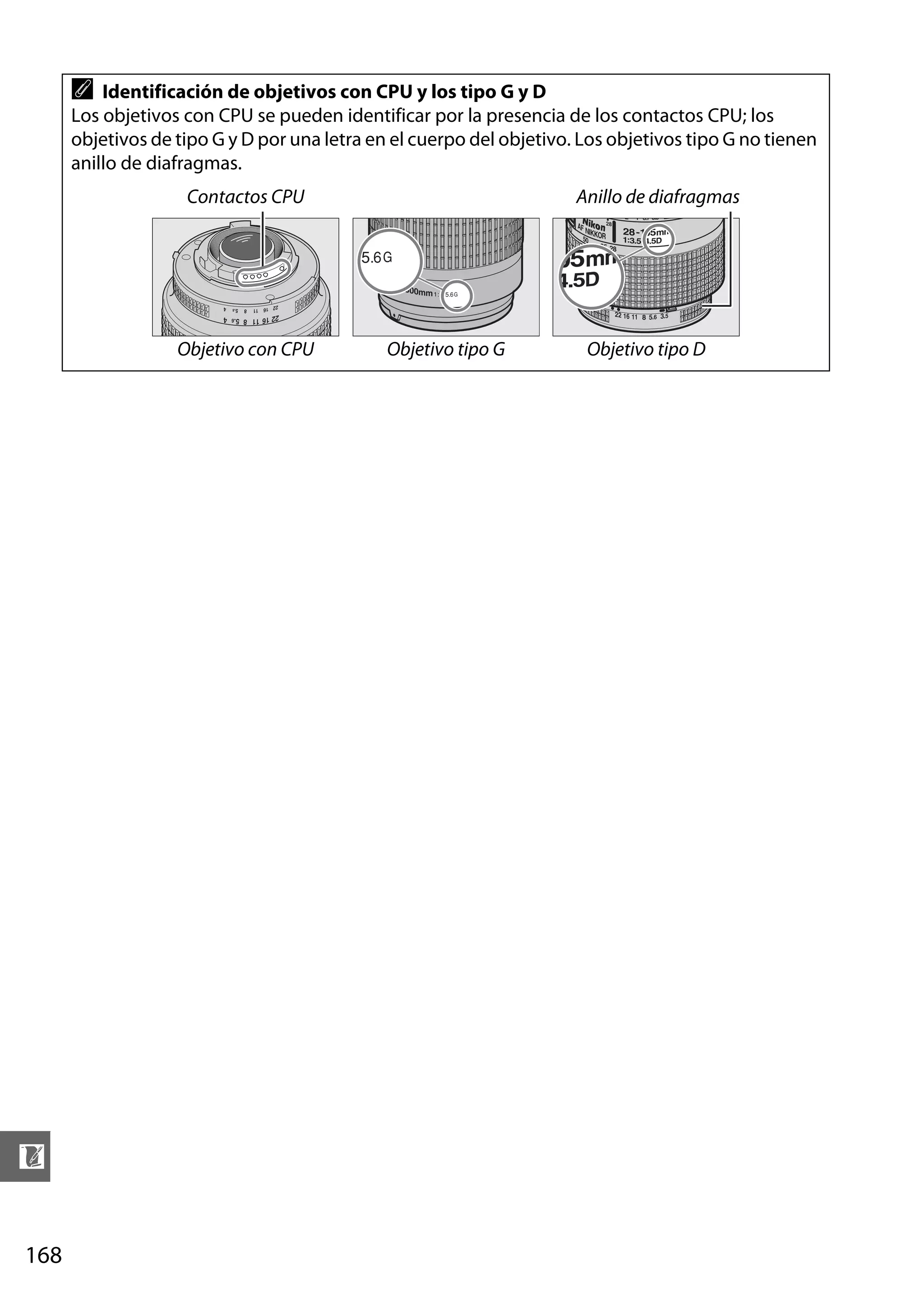 A

Identificación de objetivos con CPU y los tipo G y D
Los objetivos con CPU se pueden identificar por la presencia de los contactos CPU; los
objetivos de tipo G y D por una letra en el cuerpo del objetivo. Los objetivos tipo G no tienen
anillo de diafragmas.
Contactos CPU

Objetivo con CPU

n
168

Anillo de diafragmas

Objetivo tipo G

Objetivo tipo D

 