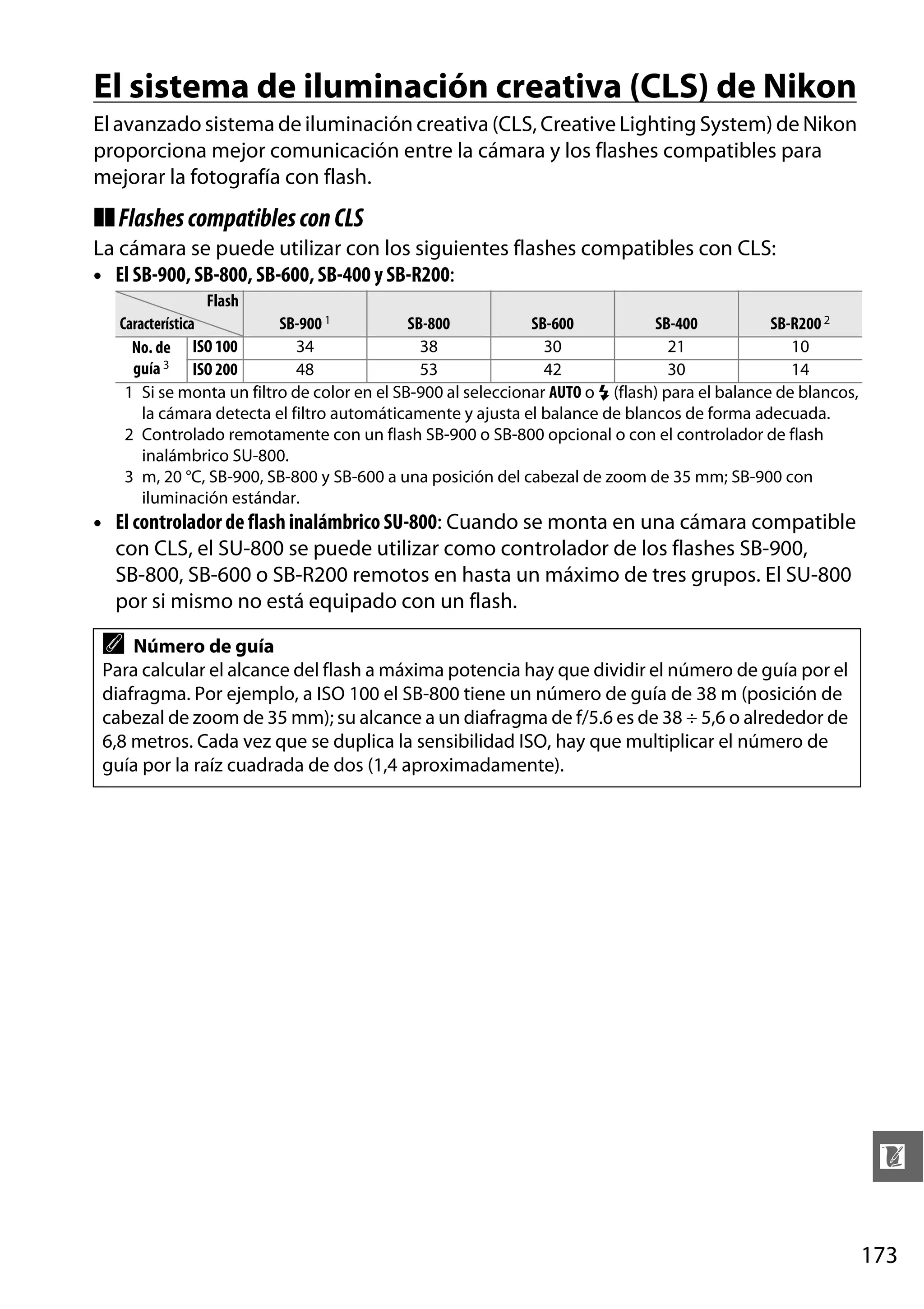 El sistema de iluminación creativa (CLS) de Nikon
El avanzado sistema de iluminación creativa (CLS, Creative Lighting System) de Nikon
proporciona mejor comunicación entre la cámara y los flashes compatibles para
mejorar la fotografía con flash.

❚❚ Flashes compatibles con CLS
La cámara se puede utilizar con los siguientes flashes compatibles con CLS:
• El SB-900, SB-800, SB-600, SB-400 y SB-R200:
Flash
Característica
SB-900 1
SB-800
SB-600
SB-400
SB-R200 2
34
38
30
21
10
No. de ISO 100
guía 3 ISO 200
48
53
42
30
14
1 Si se monta un filtro de color en el SB-900 al seleccionar AUTO o N (flash) para el balance de blancos,
la cámara detecta el filtro automáticamente y ajusta el balance de blancos de forma adecuada.
2 Controlado remotamente con un flash SB-900 o SB-800 opcional o con el controlador de flash
inalámbrico SU-800.
3 m, 20 °C, SB-900, SB-800 y SB-600 a una posición del cabezal de zoom de 35 mm; SB-900 con
iluminación estándar.

• El controlador de flash inalámbrico SU-800: Cuando se monta en una cámara compatible
con CLS, el SU-800 se puede utilizar como controlador de los flashes SB-900,
SB-800, SB-600 o SB-R200 remotos en hasta un máximo de tres grupos. El SU-800
por si mismo no está equipado con un flash.

A

Número de guía
Para calcular el alcance del flash a máxima potencia hay que dividir el número de guía por el
diafragma. Por ejemplo, a ISO 100 el SB-800 tiene un número de guía de 38 m (posición de
cabezal de zoom de 35 mm); su alcance a un diafragma de f/5.6 es de 38 ÷ 5,6 o alrededor de
6,8 metros. Cada vez que se duplica la sensibilidad ISO, hay que multiplicar el número de
guía por la raíz cuadrada de dos (1,4 aproximadamente).

n
173

 