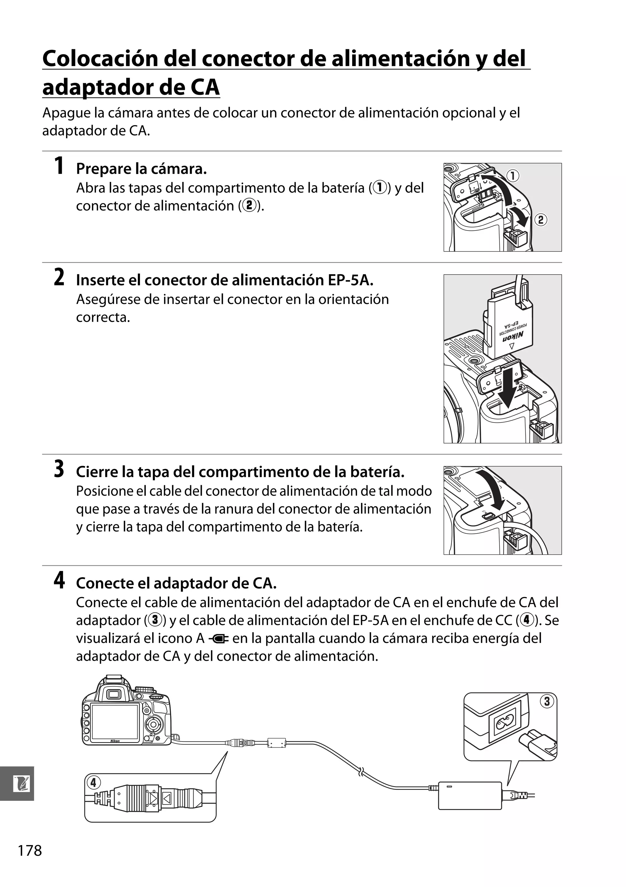 Colocación del conector de alimentación y del
adaptador de CA
Apague la cámara antes de colocar un conector de alimentación opcional y el
adaptador de CA.

1

Prepare la cámara.
Abra las tapas del compartimento de la batería (q) y del
conector de alimentación (w).

2

Inserte el conector de alimentación EP-5A.
Asegúrese de insertar el conector en la orientación
correcta.

3

Cierre la tapa del compartimento de la batería.
Posicione el cable del conector de alimentación de tal modo
que pase a través de la ranura del conector de alimentación
y cierre la tapa del compartimento de la batería.

4

Conecte el adaptador de CA.
Conecte el cable de alimentación del adaptador de CA en el enchufe de CA del
adaptador (e) y el cable de alimentación del EP-5A en el enchufe de CC (r). Se
visualizará el icono A P en la pantalla cuando la cámara reciba energía del
adaptador de CA y del conector de alimentación.

e

n
178

r

 