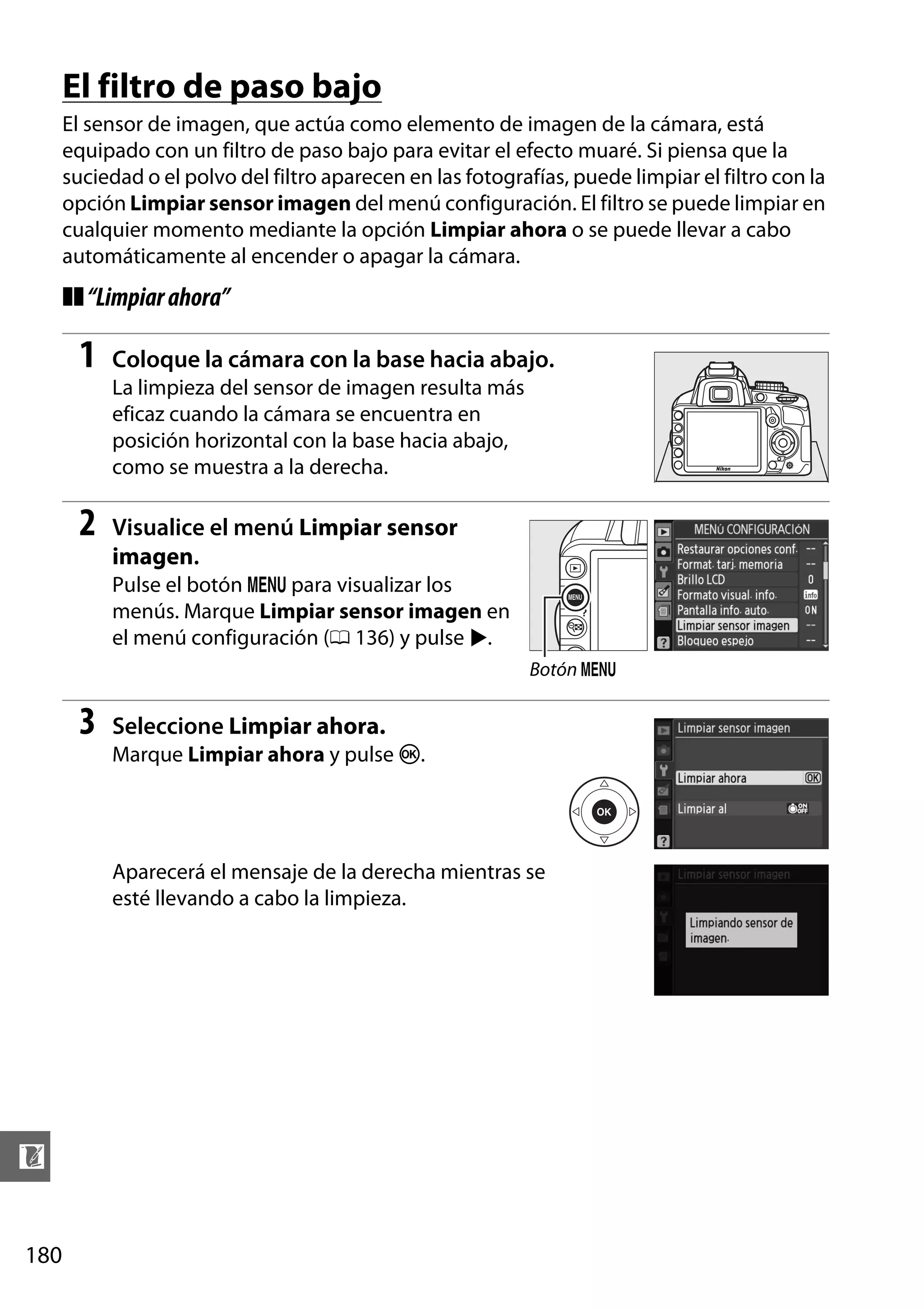 El filtro de paso bajo
El sensor de imagen, que actúa como elemento de imagen de la cámara, está
equipado con un filtro de paso bajo para evitar el efecto muaré. Si piensa que la
suciedad o el polvo del filtro aparecen en las fotografías, puede limpiar el filtro con la
opción Limpiar sensor imagen del menú configuración. El filtro se puede limpiar en
cualquier momento mediante la opción Limpiar ahora o se puede llevar a cabo
automáticamente al encender o apagar la cámara.

❚❚ “Limpiar ahora”

1

Coloque la cámara con la base hacia abajo.
La limpieza del sensor de imagen resulta más
eficaz cuando la cámara se encuentra en
posición horizontal con la base hacia abajo,
como se muestra a la derecha.

2

Visualice el menú Limpiar sensor
imagen.
Pulse el botón G para visualizar los
menús. Marque Limpiar sensor imagen en
el menú configuración (0 136) y pulse 2.
Botón G

3

Seleccione Limpiar ahora.
Marque Limpiar ahora y pulse J.

Aparecerá el mensaje de la derecha mientras se
esté llevando a cabo la limpieza.

n
180

 