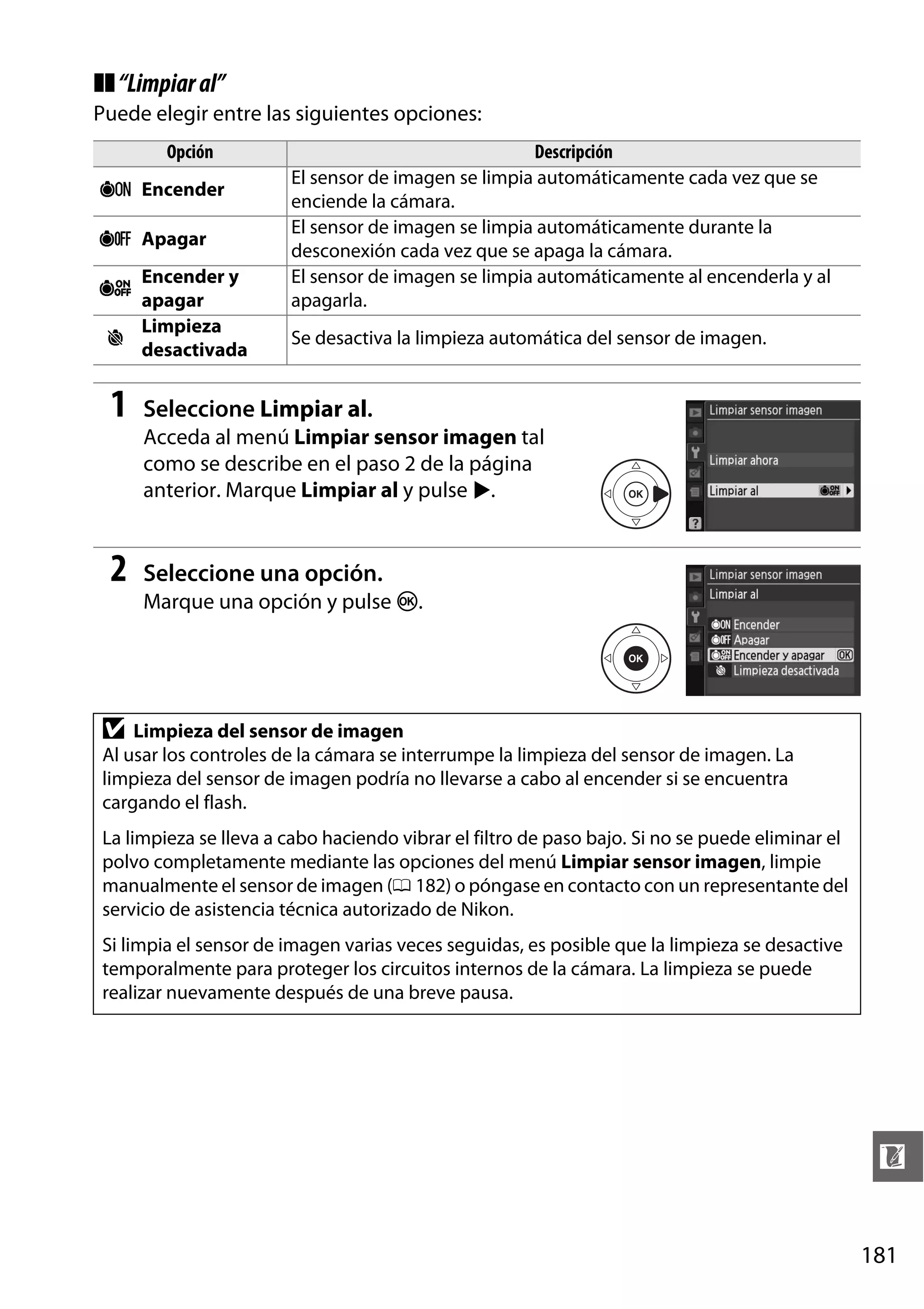❚❚ “Limpiar al”
Puede elegir entre las siguientes opciones:
Opción
5 Encender
6 Apagar
Encender y
apagar
Limpieza
8
desactivada

7

1

Descripción
El sensor de imagen se limpia automáticamente cada vez que se
enciende la cámara.
El sensor de imagen se limpia automáticamente durante la
desconexión cada vez que se apaga la cámara.
El sensor de imagen se limpia automáticamente al encenderla y al
apagarla.
Se desactiva la limpieza automática del sensor de imagen.

Seleccione Limpiar al.
Acceda al menú Limpiar sensor imagen tal
como se describe en el paso 2 de la página
anterior. Marque Limpiar al y pulse 2.

2

Seleccione una opción.
Marque una opción y pulse J.

D

Limpieza del sensor de imagen
Al usar los controles de la cámara se interrumpe la limpieza del sensor de imagen. La
limpieza del sensor de imagen podría no llevarse a cabo al encender si se encuentra
cargando el flash.

La limpieza se lleva a cabo haciendo vibrar el filtro de paso bajo. Si no se puede eliminar el
polvo completamente mediante las opciones del menú Limpiar sensor imagen, limpie
manualmente el sensor de imagen (0 182) o póngase en contacto con un representante del
servicio de asistencia técnica autorizado de Nikon.
Si limpia el sensor de imagen varias veces seguidas, es posible que la limpieza se desactive
temporalmente para proteger los circuitos internos de la cámara. La limpieza se puede
realizar nuevamente después de una breve pausa.

n
181

 