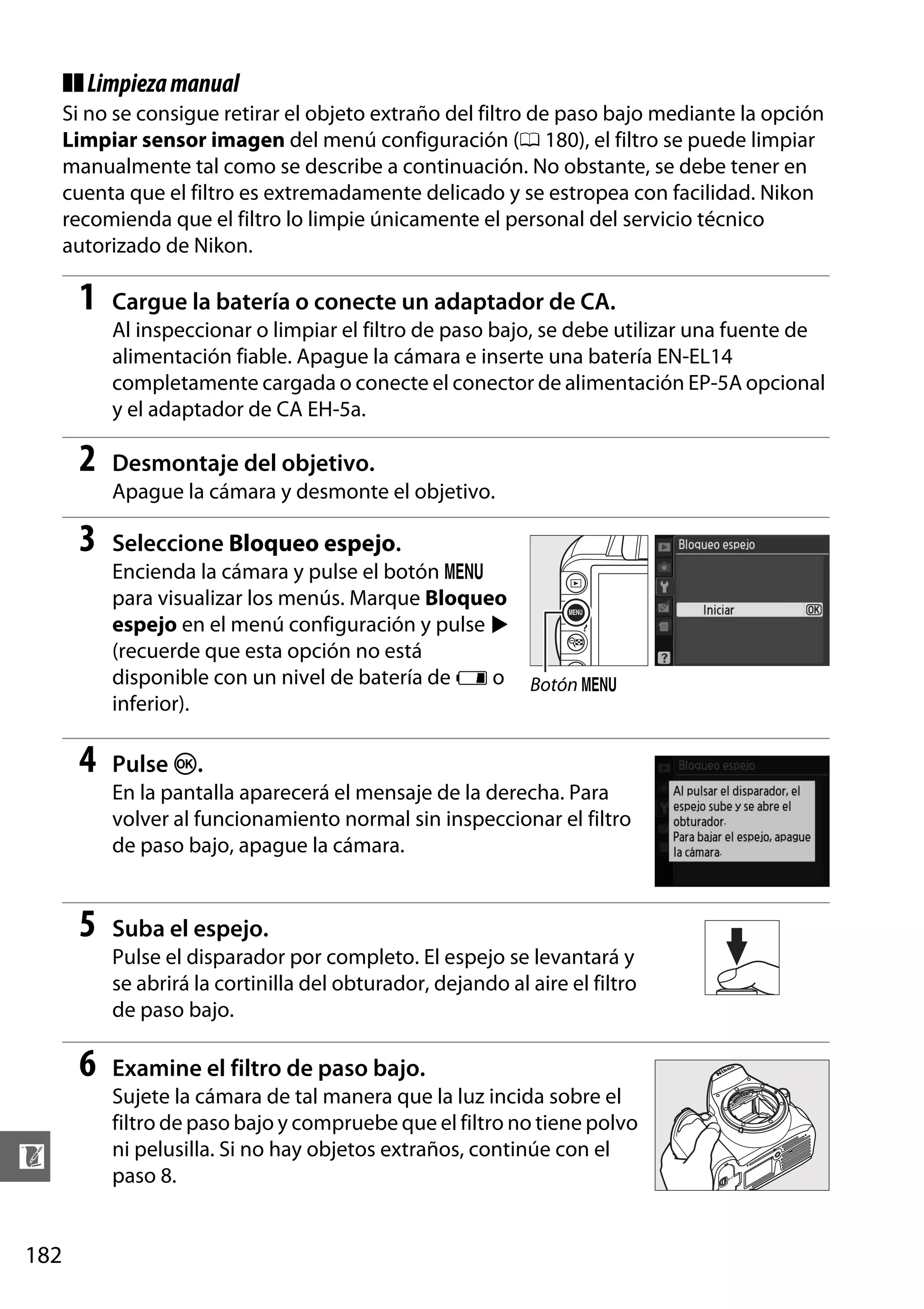 ❚❚ Limpieza manual
Si no se consigue retirar el objeto extraño del filtro de paso bajo mediante la opción
Limpiar sensor imagen del menú configuración (0 180), el filtro se puede limpiar
manualmente tal como se describe a continuación. No obstante, se debe tener en
cuenta que el filtro es extremadamente delicado y se estropea con facilidad. Nikon
recomienda que el filtro lo limpie únicamente el personal del servicio técnico
autorizado de Nikon.

1

Cargue la batería o conecte un adaptador de CA.
Al inspeccionar o limpiar el filtro de paso bajo, se debe utilizar una fuente de
alimentación fiable. Apague la cámara e inserte una batería EN-EL14
completamente cargada o conecte el conector de alimentación EP-5A opcional
y el adaptador de CA EH-5a.

2

Desmontaje del objetivo.
Apague la cámara y desmonte el objetivo.

3

Seleccione Bloqueo espejo.
Encienda la cámara y pulse el botón G
para visualizar los menús. Marque Bloqueo
espejo en el menú configuración y pulse 2
(recuerde que esta opción no está
disponible con un nivel de batería de H o Botón G
inferior).

4

Pulse J.
En la pantalla aparecerá el mensaje de la derecha. Para
volver al funcionamiento normal sin inspeccionar el filtro
de paso bajo, apague la cámara.

5

Suba el espejo.
Pulse el disparador por completo. El espejo se levantará y
se abrirá la cortinilla del obturador, dejando al aire el filtro
de paso bajo.

6
n
182

Examine el filtro de paso bajo.
Sujete la cámara de tal manera que la luz incida sobre el
filtro de paso bajo y compruebe que el filtro no tiene polvo
ni pelusilla. Si no hay objetos extraños, continúe con el
paso 8.

 