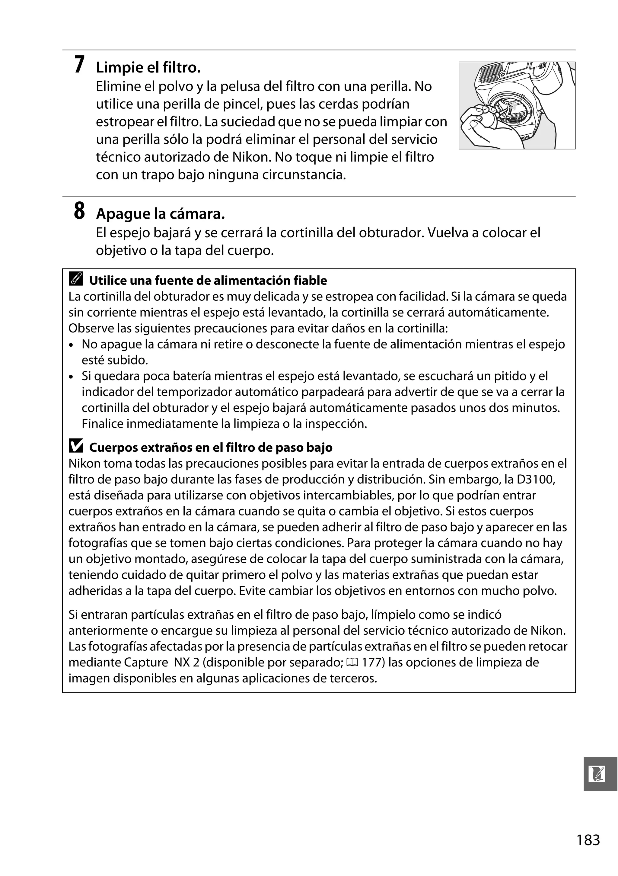 7

Limpie el filtro.
Elimine el polvo y la pelusa del filtro con una perilla. No
utilice una perilla de pincel, pues las cerdas podrían
estropear el filtro. La suciedad que no se pueda limpiar con
una perilla sólo la podrá eliminar el personal del servicio
técnico autorizado de Nikon. No toque ni limpie el filtro
con un trapo bajo ninguna circunstancia.

8

Apague la cámara.
El espejo bajará y se cerrará la cortinilla del obturador. Vuelva a colocar el
objetivo o la tapa del cuerpo.

A

Utilice una fuente de alimentación fiable
La cortinilla del obturador es muy delicada y se estropea con facilidad. Si la cámara se queda
sin corriente mientras el espejo está levantado, la cortinilla se cerrará automáticamente.
Observe las siguientes precauciones para evitar daños en la cortinilla:
• No apague la cámara ni retire o desconecte la fuente de alimentación mientras el espejo
esté subido.
• Si quedara poca batería mientras el espejo está levantado, se escuchará un pitido y el
indicador del temporizador automático parpadeará para advertir de que se va a cerrar la
cortinilla del obturador y el espejo bajará automáticamente pasados unos dos minutos.
Finalice inmediatamente la limpieza o la inspección.

D

Cuerpos extraños en el filtro de paso bajo
Nikon toma todas las precauciones posibles para evitar la entrada de cuerpos extraños en el
filtro de paso bajo durante las fases de producción y distribución. Sin embargo, la D3100,
está diseñada para utilizarse con objetivos intercambiables, por lo que podrían entrar
cuerpos extraños en la cámara cuando se quita o cambia el objetivo. Si estos cuerpos
extraños han entrado en la cámara, se pueden adherir al filtro de paso bajo y aparecer en las
fotografías que se tomen bajo ciertas condiciones. Para proteger la cámara cuando no hay
un objetivo montado, asegúrese de colocar la tapa del cuerpo suministrada con la cámara,
teniendo cuidado de quitar primero el polvo y las materias extrañas que puedan estar
adheridas a la tapa del cuerpo. Evite cambiar los objetivos en entornos con mucho polvo.
Si entraran partículas extrañas en el filtro de paso bajo, límpielo como se indicó
anteriormente o encargue su limpieza al personal del servicio técnico autorizado de Nikon.
Las fotografías afectadas por la presencia de partículas extrañas en el filtro se pueden retocar
mediante Capture NX 2 (disponible por separado; 0 177) las opciones de limpieza de
imagen disponibles en algunas aplicaciones de terceros.

n
183

 