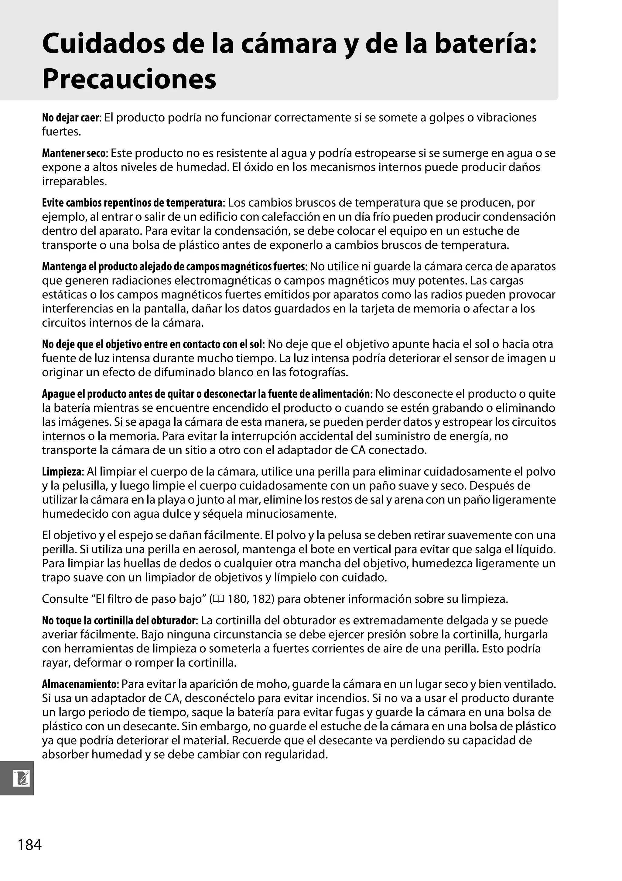 Cuidados de la cámara y de la batería:
Precauciones
No dejar caer: El producto podría no funcionar correctamente si se somete a golpes o vibraciones
fuertes.
Mantener seco: Este producto no es resistente al agua y podría estropearse si se sumerge en agua o se
expone a altos niveles de humedad. El óxido en los mecanismos internos puede producir daños
irreparables.
Evite cambios repentinos de temperatura: Los cambios bruscos de temperatura que se producen, por
ejemplo, al entrar o salir de un edificio con calefacción en un día frío pueden producir condensación
dentro del aparato. Para evitar la condensación, se debe colocar el equipo en un estuche de
transporte o una bolsa de plástico antes de exponerlo a cambios bruscos de temperatura.
Mantenga el producto alejado de campos magnéticos fuertes: No utilice ni guarde la cámara cerca de aparatos
que generen radiaciones electromagnéticas o campos magnéticos muy potentes. Las cargas
estáticas o los campos magnéticos fuertes emitidos por aparatos como las radios pueden provocar
interferencias en la pantalla, dañar los datos guardados en la tarjeta de memoria o afectar a los
circuitos internos de la cámara.
No deje que el objetivo entre en contacto con el sol: No deje que el objetivo apunte hacia el sol o hacia otra
fuente de luz intensa durante mucho tiempo. La luz intensa podría deteriorar el sensor de imagen u
originar un efecto de difuminado blanco en las fotografías.
Apague el producto antes de quitar o desconectar la fuente de alimentación: No desconecte el producto o quite
la batería mientras se encuentre encendido el producto o cuando se estén grabando o eliminando
las imágenes. Si se apaga la cámara de esta manera, se pueden perder datos y estropear los circuitos
internos o la memoria. Para evitar la interrupción accidental del suministro de energía, no
transporte la cámara de un sitio a otro con el adaptador de CA conectado.
Limpieza: Al limpiar el cuerpo de la cámara, utilice una perilla para eliminar cuidadosamente el polvo
y la pelusilla, y luego limpie el cuerpo cuidadosamente con un paño suave y seco. Después de
utilizar la cámara en la playa o junto al mar, elimine los restos de sal y arena con un paño ligeramente
humedecido con agua dulce y séquela minuciosamente.
El objetivo y el espejo se dañan fácilmente. El polvo y la pelusa se deben retirar suavemente con una
perilla. Si utiliza una perilla en aerosol, mantenga el bote en vertical para evitar que salga el líquido.
Para limpiar las huellas de dedos o cualquier otra mancha del objetivo, humedezca ligeramente un
trapo suave con un limpiador de objetivos y límpielo con cuidado.
Consulte “El filtro de paso bajo” (0 180, 182) para obtener información sobre su limpieza.
No toque la cortinilla del obturador: La cortinilla del obturador es extremadamente delgada y se puede
averiar fácilmente. Bajo ninguna circunstancia se debe ejercer presión sobre la cortinilla, hurgarla
con herramientas de limpieza o someterla a fuertes corrientes de aire de una perilla. Esto podría
rayar, deformar o romper la cortinilla.
Almacenamiento: Para evitar la aparición de moho, guarde la cámara en un lugar seco y bien ventilado.
Si usa un adaptador de CA, desconéctelo para evitar incendios. Si no va a usar el producto durante
un largo periodo de tiempo, saque la batería para evitar fugas y guarde la cámara en una bolsa de
plástico con un desecante. Sin embargo, no guarde el estuche de la cámara en una bolsa de plástico
ya que podría deteriorar el material. Recuerde que el desecante va perdiendo su capacidad de
absorber humedad y se debe cambiar con regularidad.

n
184

 