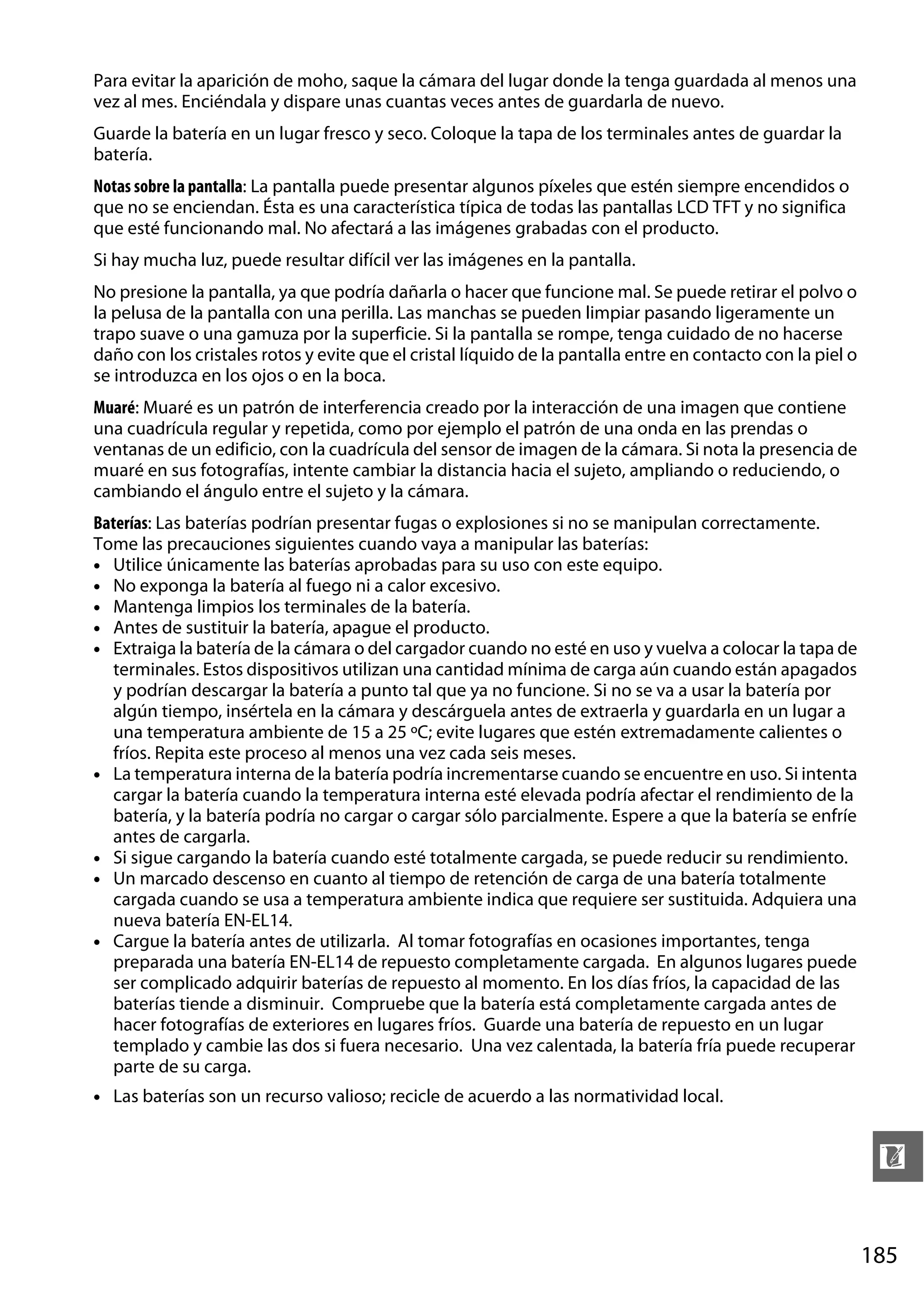 Para evitar la aparición de moho, saque la cámara del lugar donde la tenga guardada al menos una
vez al mes. Enciéndala y dispare unas cuantas veces antes de guardarla de nuevo.
Guarde la batería en un lugar fresco y seco. Coloque la tapa de los terminales antes de guardar la
batería.
Notas sobre la pantalla: La pantalla puede presentar algunos píxeles que estén siempre encendidos o
que no se enciendan. Ésta es una característica típica de todas las pantallas LCD TFT y no significa
que esté funcionando mal. No afectará a las imágenes grabadas con el producto.
Si hay mucha luz, puede resultar difícil ver las imágenes en la pantalla.
No presione la pantalla, ya que podría dañarla o hacer que funcione mal. Se puede retirar el polvo o
la pelusa de la pantalla con una perilla. Las manchas se pueden limpiar pasando ligeramente un
trapo suave o una gamuza por la superficie. Si la pantalla se rompe, tenga cuidado de no hacerse
daño con los cristales rotos y evite que el cristal líquido de la pantalla entre en contacto con la piel o
se introduzca en los ojos o en la boca.
Muaré: Muaré es un patrón de interferencia creado por la interacción de una imagen que contiene
una cuadrícula regular y repetida, como por ejemplo el patrón de una onda en las prendas o
ventanas de un edificio, con la cuadrícula del sensor de imagen de la cámara. Si nota la presencia de
muaré en sus fotografías, intente cambiar la distancia hacia el sujeto, ampliando o reduciendo, o
cambiando el ángulo entre el sujeto y la cámara.
Baterías: Las baterías podrían presentar fugas o explosiones si no se manipulan correctamente.
Tome las precauciones siguientes cuando vaya a manipular las baterías:
• Utilice únicamente las baterías aprobadas para su uso con este equipo.
• No exponga la batería al fuego ni a calor excesivo.
• Mantenga limpios los terminales de la batería.
• Antes de sustituir la batería, apague el producto.
• Extraiga la batería de la cámara o del cargador cuando no esté en uso y vuelva a colocar la tapa de
terminales. Estos dispositivos utilizan una cantidad mínima de carga aún cuando están apagados
y podrían descargar la batería a punto tal que ya no funcione. Si no se va a usar la batería por
algún tiempo, insértela en la cámara y descárguela antes de extraerla y guardarla en un lugar a
una temperatura ambiente de 15 a 25 ºC; evite lugares que estén extremadamente calientes o
fríos. Repita este proceso al menos una vez cada seis meses.
• La temperatura interna de la batería podría incrementarse cuando se encuentre en uso. Si intenta
cargar la batería cuando la temperatura interna esté elevada podría afectar el rendimiento de la
batería, y la batería podría no cargar o cargar sólo parcialmente. Espere a que la batería se enfríe
antes de cargarla.
• Si sigue cargando la batería cuando esté totalmente cargada, se puede reducir su rendimiento.
• Un marcado descenso en cuanto al tiempo de retención de carga de una batería totalmente
cargada cuando se usa a temperatura ambiente indica que requiere ser sustituida. Adquiera una
nueva batería EN-EL14.
• Cargue la batería antes de utilizarla. Al tomar fotografías en ocasiones importantes, tenga
preparada una batería EN-EL14 de repuesto completamente cargada. En algunos lugares puede
ser complicado adquirir baterías de repuesto al momento. En los días fríos, la capacidad de las
baterías tiende a disminuir. Compruebe que la batería está completamente cargada antes de
hacer fotografías de exteriores en lugares fríos. Guarde una batería de repuesto en un lugar
templado y cambie las dos si fuera necesario. Una vez calentada, la batería fría puede recuperar
parte de su carga.
• Las baterías son un recurso valioso; recicle de acuerdo a las normatividad local.

n
185

 