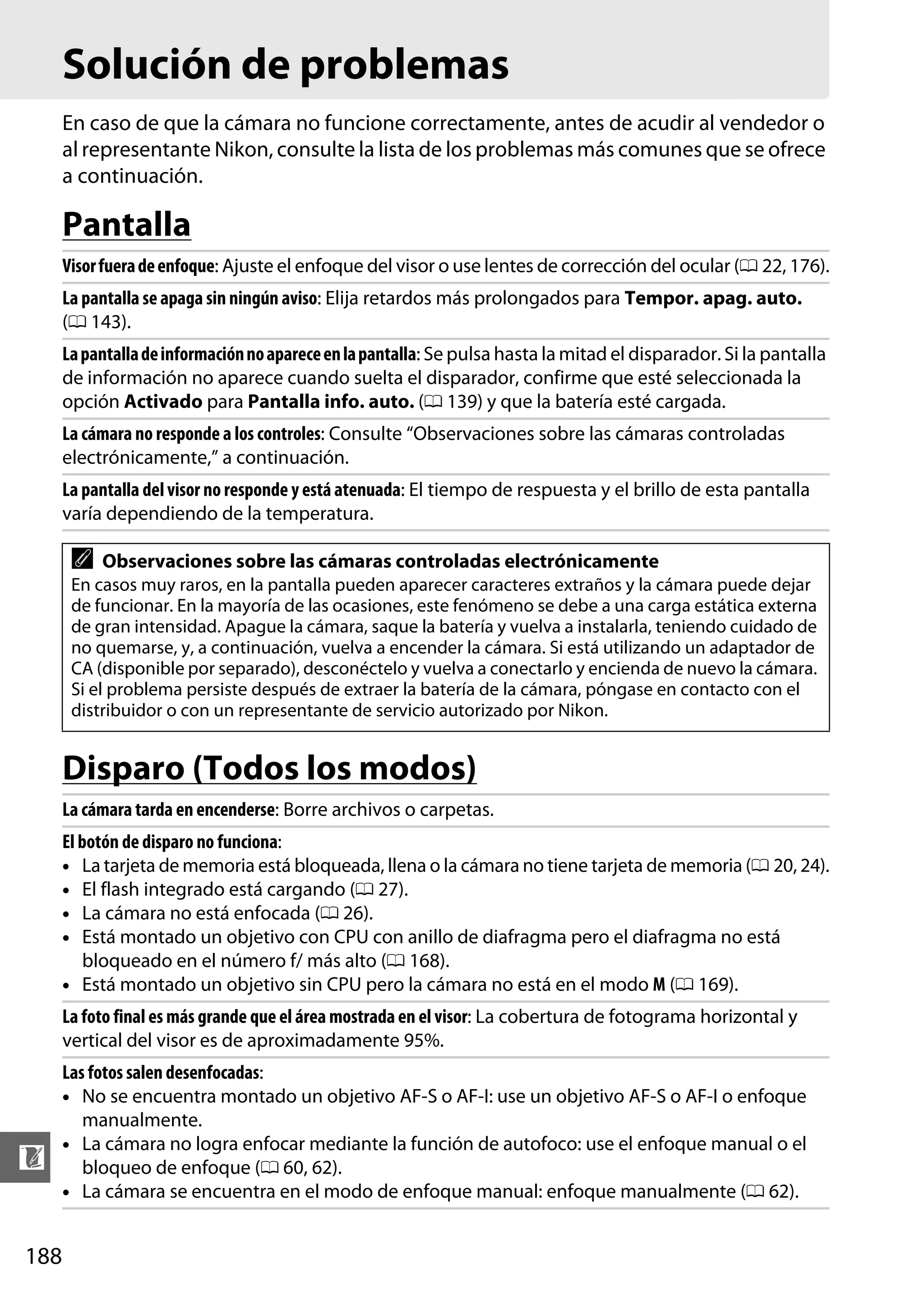 Solución de problemas
En caso de que la cámara no funcione correctamente, antes de acudir al vendedor o
al representante Nikon, consulte la lista de los problemas más comunes que se ofrece
a continuación.

Pantalla
Visor fuera de enfoque: Ajuste el enfoque del visor o use lentes de corrección del ocular (0 22, 176).
La pantalla se apaga sin ningún aviso: Elija retardos más prolongados para Tempor. apag. auto.
(0 143).
La pantalla de información no aparece en la pantalla: Se pulsa hasta la mitad el disparador. Si la pantalla
de información no aparece cuando suelta el disparador, confirme que esté seleccionada la
opción Activado para Pantalla info. auto. (0 139) y que la batería esté cargada.
La cámara no responde a los controles: Consulte “Observaciones sobre las cámaras controladas
electrónicamente,” a continuación.
La pantalla del visor no responde y está atenuada: El tiempo de respuesta y el brillo de esta pantalla
varía dependiendo de la temperatura.

A

Observaciones sobre las cámaras controladas electrónicamente

En casos muy raros, en la pantalla pueden aparecer caracteres extraños y la cámara puede dejar
de funcionar. En la mayoría de las ocasiones, este fenómeno se debe a una carga estática externa
de gran intensidad. Apague la cámara, saque la batería y vuelva a instalarla, teniendo cuidado de
no quemarse, y, a continuación, vuelva a encender la cámara. Si está utilizando un adaptador de
CA (disponible por separado), desconéctelo y vuelva a conectarlo y encienda de nuevo la cámara.
Si el problema persiste después de extraer la batería de la cámara, póngase en contacto con el
distribuidor o con un representante de servicio autorizado por Nikon.

Disparo (Todos los modos)
La cámara tarda en encenderse: Borre archivos o carpetas.
El botón de disparo no funciona:
• La tarjeta de memoria está bloqueada, llena o la cámara no tiene tarjeta de memoria (0 20, 24).
• El flash integrado está cargando (0 27).
• La cámara no está enfocada (0 26).
• Está montado un objetivo con CPU con anillo de diafragma pero el diafragma no está
bloqueado en el número f/ más alto (0 168).
• Está montado un objetivo sin CPU pero la cámara no está en el modo M (0 169).
La foto final es más grande que el área mostrada en el visor: La cobertura de fotograma horizontal y
vertical del visor es de aproximadamente 95%.

n
188

Las fotos salen desenfocadas:
• No se encuentra montado un objetivo AF-S o AF-I: use un objetivo AF-S o AF-I o enfoque
manualmente.
• La cámara no logra enfocar mediante la función de autofoco: use el enfoque manual o el
bloqueo de enfoque (0 60, 62).
• La cámara se encuentra en el modo de enfoque manual: enfoque manualmente (0 62).

 