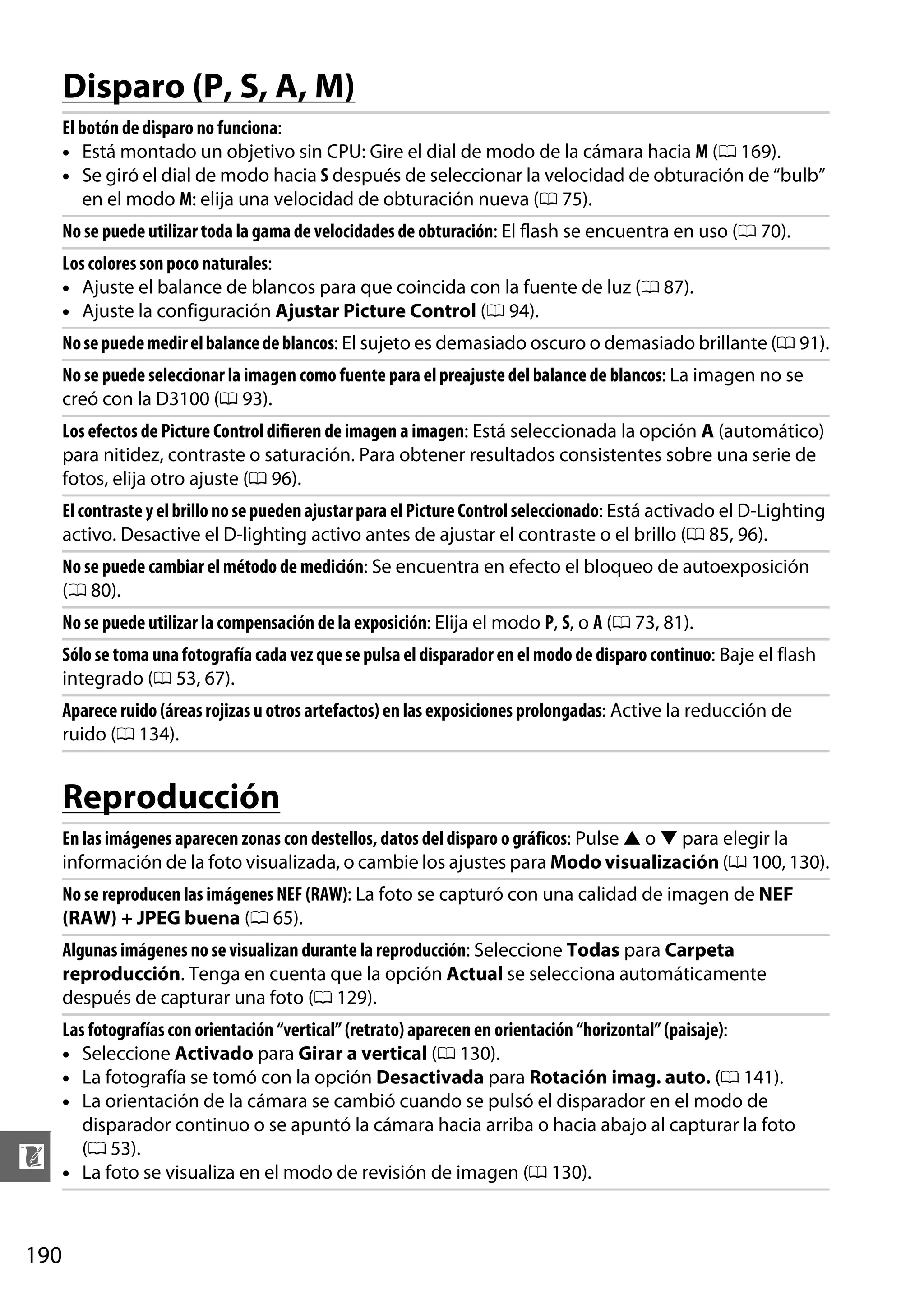 Disparo (P, S, A, M)
El botón de disparo no funciona:
• Está montado un objetivo sin CPU: Gire el dial de modo de la cámara hacia M (0 169).
• Se giró el dial de modo hacia S después de seleccionar la velocidad de obturación de “bulb”
en el modo M: elija una velocidad de obturación nueva (0 75).
No se puede utilizar toda la gama de velocidades de obturación: El flash se encuentra en uso (0 70).
Los colores son poco naturales:
• Ajuste el balance de blancos para que coincida con la fuente de luz (0 87).
• Ajuste la configuración Ajustar Picture Control (0 94).
No se puede medir el balance de blancos: El sujeto es demasiado oscuro o demasiado brillante (0 91).
No se puede seleccionar la imagen como fuente para el preajuste del balance de blancos: La imagen no se
creó con la D3100 (0 93).
Los efectos de Picture Control difieren de imagen a imagen: Está seleccionada la opción A (automático)
para nitidez, contraste o saturación. Para obtener resultados consistentes sobre una serie de
fotos, elija otro ajuste (0 96).
El contraste y el brillo no se pueden ajustar para el Picture Control seleccionado: Está activado el D-Lighting
activo. Desactive el D-lighting activo antes de ajustar el contraste o el brillo (0 85, 96).
No se puede cambiar el método de medición: Se encuentra en efecto el bloqueo de autoexposición
(0 80).
No se puede utilizar la compensación de la exposición: Elija el modo P, S, o A (0 73, 81).
Sólo se toma una fotografía cada vez que se pulsa el disparador en el modo de disparo continuo: Baje el flash
integrado (0 53, 67).
Aparece ruido (áreas rojizas u otros artefactos) en las exposiciones prolongadas: Active la reducción de
ruido (0 134).

Reproducción
En las imágenes aparecen zonas con destellos, datos del disparo o gráficos: Pulse 1 o 3 para elegir la
información de la foto visualizada, o cambie los ajustes para Modo visualización (0 100, 130).
No se reproducen las imágenes NEF (RAW): La foto se capturó con una calidad de imagen de NEF
(RAW) + JPEG buena (0 65).
Algunas imágenes no se visualizan durante la reproducción: Seleccione Todas para Carpeta
reproducción. Tenga en cuenta que la opción Actual se selecciona automáticamente
después de capturar una foto (0 129).

n
190

Las fotografías con orientación “vertical” (retrato) aparecen en orientación “horizontal” (paisaje):
• Seleccione Activado para Girar a vertical (0 130).
• La fotografía se tomó con la opción Desactivada para Rotación imag. auto. (0 141).
• La orientación de la cámara se cambió cuando se pulsó el disparador en el modo de
disparador continuo o se apuntó la cámara hacia arriba o hacia abajo al capturar la foto
(0 53).
• La foto se visualiza en el modo de revisión de imagen (0 130).

 