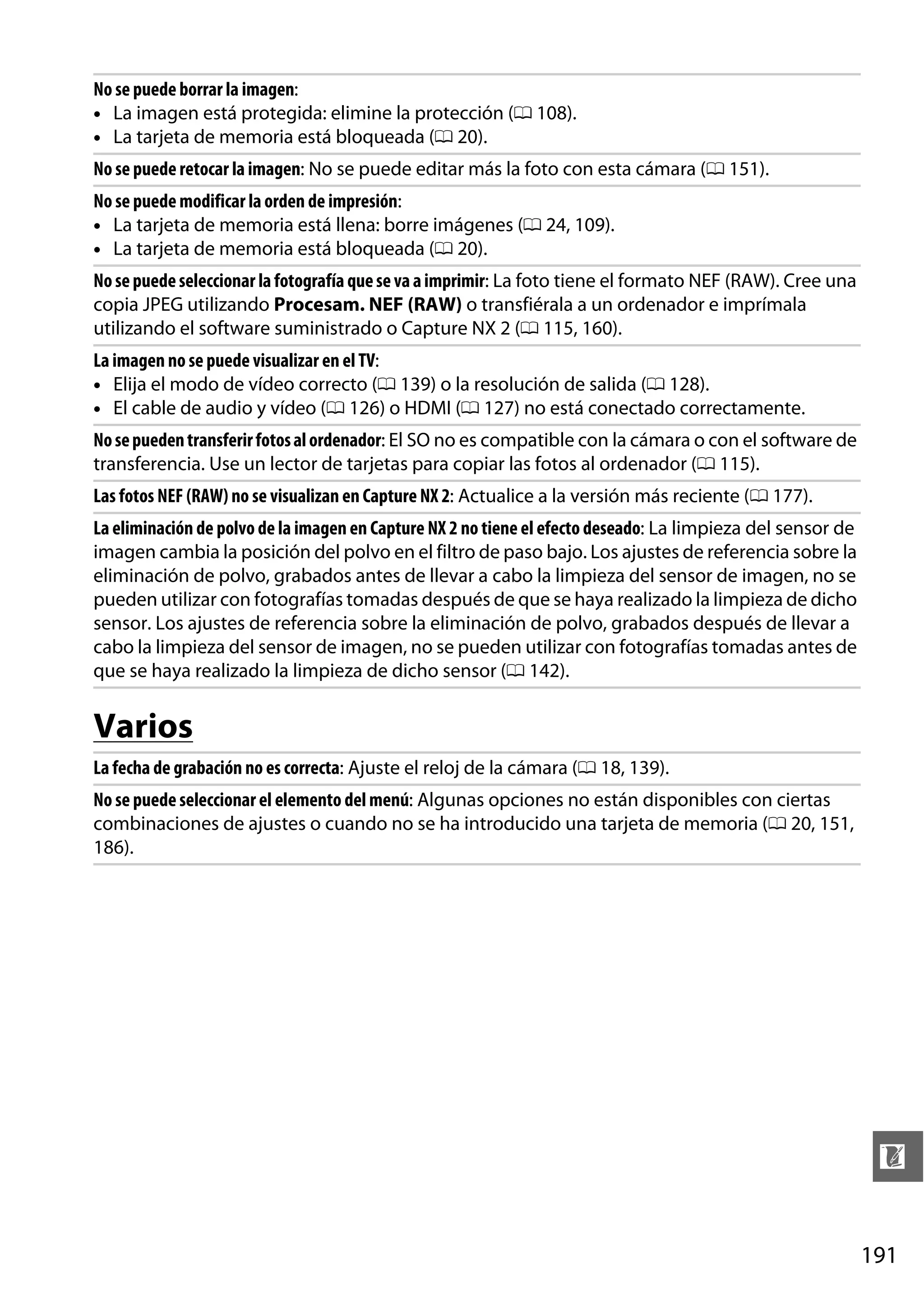 No se puede borrar la imagen:
• La imagen está protegida: elimine la protección (0 108).
• La tarjeta de memoria está bloqueada (0 20).
No se puede retocar la imagen: No se puede editar más la foto con esta cámara (0 151).
No se puede modificar la orden de impresión:
• La tarjeta de memoria está llena: borre imágenes (0 24, 109).
• La tarjeta de memoria está bloqueada (0 20).
No se puede seleccionar la fotografía que se va a imprimir: La foto tiene el formato NEF (RAW). Cree una
copia JPEG utilizando Procesam. NEF (RAW) o transfiérala a un ordenador e imprímala
utilizando el software suministrado o Capture NX 2 (0 115, 160).
La imagen no se puede visualizar en el TV:
• Elija el modo de vídeo correcto (0 139) o la resolución de salida (0 128).
• El cable de audio y vídeo (0 126) o HDMI (0 127) no está conectado correctamente.
No se pueden transferir fotos al ordenador: El SO no es compatible con la cámara o con el software de
transferencia. Use un lector de tarjetas para copiar las fotos al ordenador (0 115).
Las fotos NEF (RAW) no se visualizan en Capture NX 2: Actualice a la versión más reciente (0 177).
La eliminación de polvo de la imagen en Capture NX 2 no tiene el efecto deseado: La limpieza del sensor de
imagen cambia la posición del polvo en el filtro de paso bajo. Los ajustes de referencia sobre la
eliminación de polvo, grabados antes de llevar a cabo la limpieza del sensor de imagen, no se
pueden utilizar con fotografías tomadas después de que se haya realizado la limpieza de dicho
sensor. Los ajustes de referencia sobre la eliminación de polvo, grabados después de llevar a
cabo la limpieza del sensor de imagen, no se pueden utilizar con fotografías tomadas antes de
que se haya realizado la limpieza de dicho sensor (0 142).

Varios
La fecha de grabación no es correcta: Ajuste el reloj de la cámara (0 18, 139).
No se puede seleccionar el elemento del menú: Algunas opciones no están disponibles con ciertas
combinaciones de ajustes o cuando no se ha introducido una tarjeta de memoria (0 20, 151,
186).

n
191

 