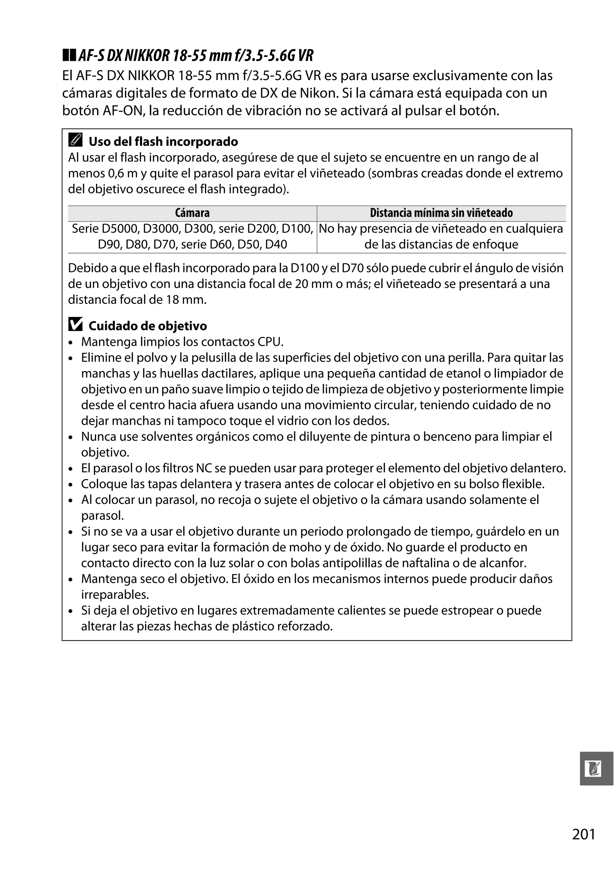 ❚❚ AF-S DX NIKKOR 18-55 mm f/3.5-5.6G VR
El AF-S DX NIKKOR 18-55 mm f/3.5-5.6G VR es para usarse exclusivamente con las
cámaras digitales de formato de DX de Nikon. Si la cámara está equipada con un
botón AF-ON, la reducción de vibración no se activará al pulsar el botón.

A

Uso del flash incorporado
Al usar el flash incorporado, asegúrese de que el sujeto se encuentre en un rango de al
menos 0,6 m y quite el parasol para evitar el viñeteado (sombras creadas donde el extremo
del objetivo oscurece el flash integrado).
Cámara
Distancia mínima sin viñeteado
Serie D5000, D3000, D300, serie D200, D100, No hay presencia de viñeteado en cualquiera
D90, D80, D70, serie D60, D50, D40
de las distancias de enfoque

Debido a que el flash incorporado para la D100 y el D70 sólo puede cubrir el ángulo de visión
de un objetivo con una distancia focal de 20 mm o más; el viñeteado se presentará a una
distancia focal de 18 mm.

D

Cuidado de objetivo
• Mantenga limpios los contactos CPU.
• Elimine el polvo y la pelusilla de las superficies del objetivo con una perilla. Para quitar las
manchas y las huellas dactilares, aplique una pequeña cantidad de etanol o limpiador de
objetivo en un paño suave limpio o tejido de limpieza de objetivo y posteriormente limpie
desde el centro hacia afuera usando una movimiento circular, teniendo cuidado de no
dejar manchas ni tampoco toque el vidrio con los dedos.
• Nunca use solventes orgánicos como el diluyente de pintura o benceno para limpiar el
objetivo.
• El parasol o los filtros NC se pueden usar para proteger el elemento del objetivo delantero.
• Coloque las tapas delantera y trasera antes de colocar el objetivo en su bolso flexible.
• Al colocar un parasol, no recoja o sujete el objetivo o la cámara usando solamente el
parasol.
• Si no se va a usar el objetivo durante un periodo prolongado de tiempo, guárdelo en un
lugar seco para evitar la formación de moho y de óxido. No guarde el producto en
contacto directo con la luz solar o con bolas antipolillas de naftalina o de alcanfor.
• Mantenga seco el objetivo. El óxido en los mecanismos internos puede producir daños
irreparables.
• Si deja el objetivo en lugares extremadamente calientes se puede estropear o puede
alterar las piezas hechas de plástico reforzado.

n
201

 
