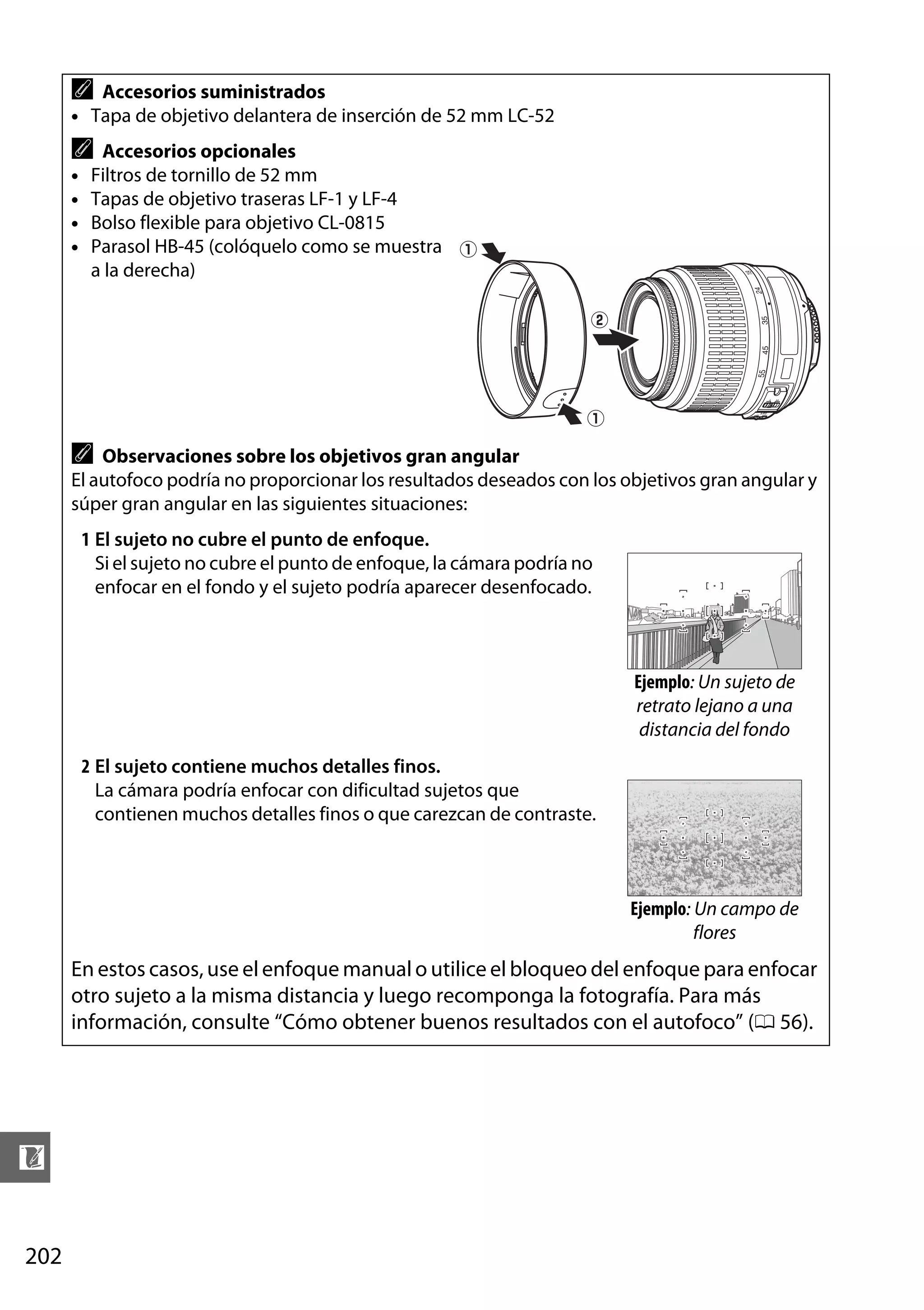 A

Accesorios suministrados
• Tapa de objetivo delantera de inserción de 52 mm LC-52

A
•
•
•
•

Accesorios opcionales
Filtros de tornillo de 52 mm
Tapas de objetivo traseras LF-1 y LF-4
Bolso flexible para objetivo CL-0815
Parasol HB-45 (colóquelo como se muestra q
a la derecha)
w

q

A

Observaciones sobre los objetivos gran angular
El autofoco podría no proporcionar los resultados deseados con los objetivos gran angular y
súper gran angular en las siguientes situaciones:
1 El sujeto no cubre el punto de enfoque.
Si el sujeto no cubre el punto de enfoque, la cámara podría no
enfocar en el fondo y el sujeto podría aparecer desenfocado.

Ejemplo: Un sujeto de
retrato lejano a una
distancia del fondo
2 El sujeto contiene muchos detalles finos.
La cámara podría enfocar con dificultad sujetos que
contienen muchos detalles finos o que carezcan de contraste.

Ejemplo: Un campo de
flores

En estos casos, use el enfoque manual o utilice el bloqueo del enfoque para enfocar
otro sujeto a la misma distancia y luego recomponga la fotografía. Para más
información, consulte “Cómo obtener buenos resultados con el autofoco” (0 56).

n
202

 