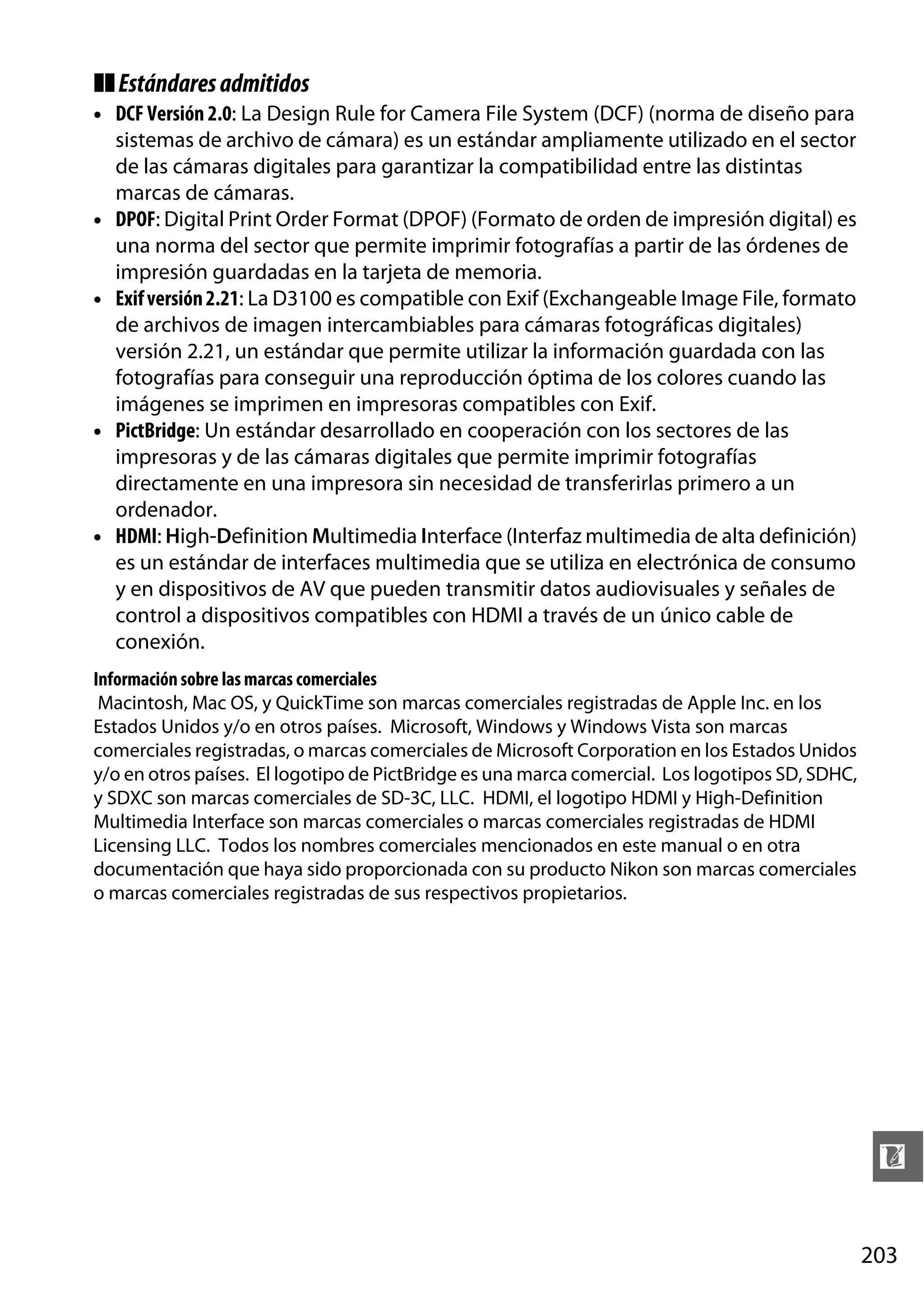 ❚❚ Estándares admitidos
• DCF Versión 2.0: La Design Rule for Camera File System (DCF) (norma de diseño para
sistemas de archivo de cámara) es un estándar ampliamente utilizado en el sector
de las cámaras digitales para garantizar la compatibilidad entre las distintas
marcas de cámaras.
• DPOF: Digital Print Order Format (DPOF) (Formato de orden de impresión digital) es
una norma del sector que permite imprimir fotografías a partir de las órdenes de
impresión guardadas en la tarjeta de memoria.
• Exif versión 2.21: La D3100 es compatible con Exif (Exchangeable Image File, formato
de archivos de imagen intercambiables para cámaras fotográficas digitales)
versión 2.21, un estándar que permite utilizar la información guardada con las
fotografías para conseguir una reproducción óptima de los colores cuando las
imágenes se imprimen en impresoras compatibles con Exif.
• PictBridge: Un estándar desarrollado en cooperación con los sectores de las
impresoras y de las cámaras digitales que permite imprimir fotografías
directamente en una impresora sin necesidad de transferirlas primero a un
ordenador.
• HDMI: High-Definition Multimedia Interface (Interfaz multimedia de alta definición)
es un estándar de interfaces multimedia que se utiliza en electrónica de consumo
y en dispositivos de AV que pueden transmitir datos audiovisuales y señales de
control a dispositivos compatibles con HDMI a través de un único cable de
conexión.
Información sobre las marcas comerciales
Macintosh, Mac OS, y QuickTime son marcas comerciales registradas de Apple Inc. en los
Estados Unidos y/o en otros países. Microsoft, Windows y Windows Vista son marcas
comerciales registradas, o marcas comerciales de Microsoft Corporation en los Estados Unidos
y/o en otros países. El logotipo de PictBridge es una marca comercial. Los logotipos SD, SDHC,
y SDXC son marcas comerciales de SD-3C, LLC. HDMI, el logotipo HDMI y High-Definition
Multimedia Interface son marcas comerciales o marcas comerciales registradas de HDMI
Licensing LLC. Todos los nombres comerciales mencionados en este manual o en otra
documentación que haya sido proporcionada con su producto Nikon son marcas comerciales
o marcas comerciales registradas de sus respectivos propietarios.

n
203

 