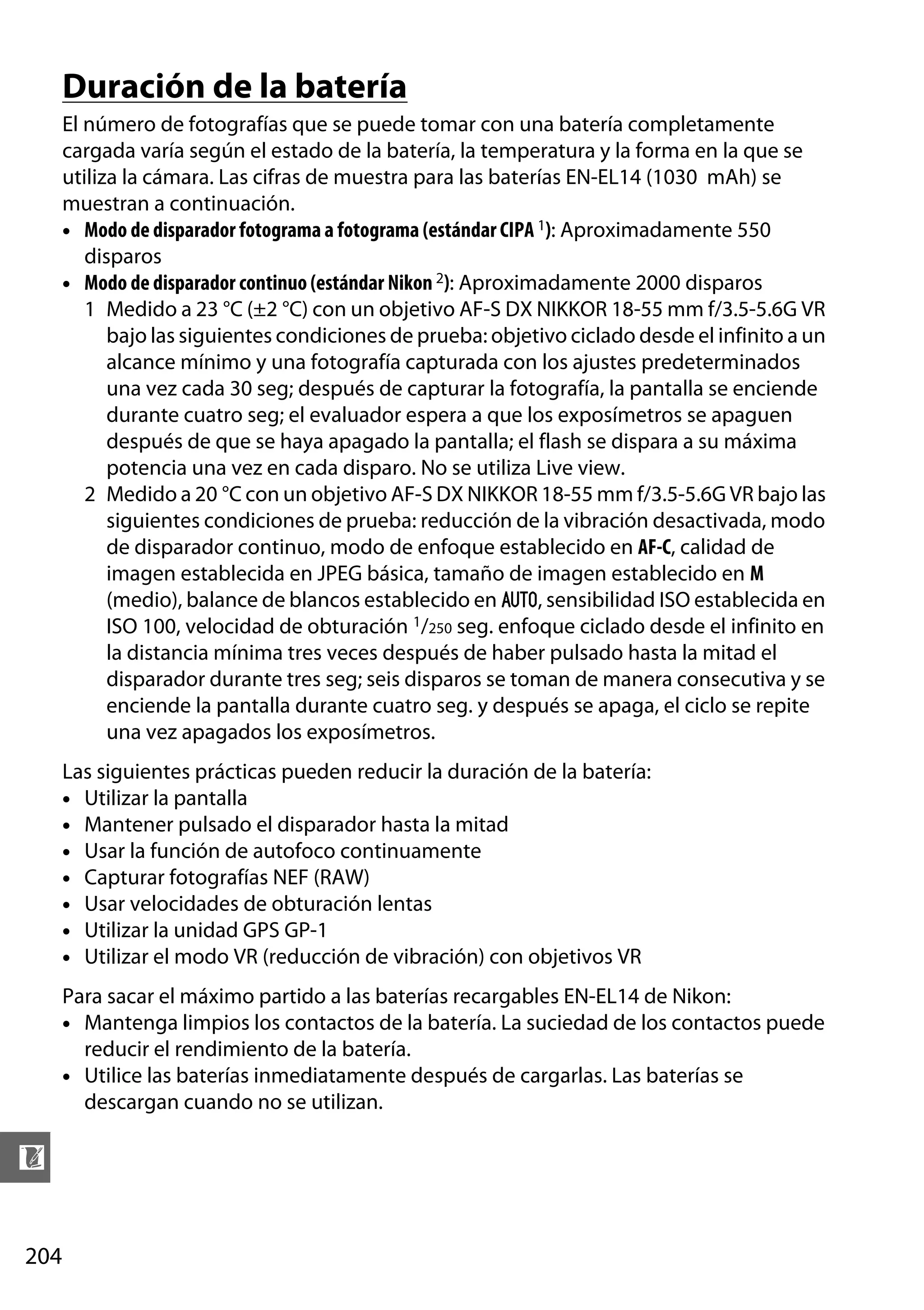 Duración de la batería
El número de fotografías que se puede tomar con una batería completamente
cargada varía según el estado de la batería, la temperatura y la forma en la que se
utiliza la cámara. Las cifras de muestra para las baterías EN-EL14 (1030 mAh) se
muestran a continuación.
• Modo de disparador fotograma a fotograma (estándar CIPA 1): Aproximadamente 550
disparos
• Modo de disparador continuo (estándar Nikon 2): Aproximadamente 2000 disparos
1 Medido a 23 °C (±2 °C) con un objetivo AF-S DX NIKKOR 18-55 mm f/3.5-5.6G VR
bajo las siguientes condiciones de prueba: objetivo ciclado desde el infinito a un
alcance mínimo y una fotografía capturada con los ajustes predeterminados
una vez cada 30 seg; después de capturar la fotografía, la pantalla se enciende
durante cuatro seg; el evaluador espera a que los exposímetros se apaguen
después de que se haya apagado la pantalla; el flash se dispara a su máxima
potencia una vez en cada disparo. No se utiliza Live view.
2 Medido a 20 °C con un objetivo AF-S DX NIKKOR 18-55 mm f/3.5-5.6G VR bajo las
siguientes condiciones de prueba: reducción de la vibración desactivada, modo
de disparador continuo, modo de enfoque establecido en AF-C, calidad de
imagen establecida en JPEG básica, tamaño de imagen establecido en M
(medio), balance de blancos establecido en v, sensibilidad ISO establecida en
ISO 100, velocidad de obturación 1/250 seg. enfoque ciclado desde el infinito en
la distancia mínima tres veces después de haber pulsado hasta la mitad el
disparador durante tres seg; seis disparos se toman de manera consecutiva y se
enciende la pantalla durante cuatro seg. y después se apaga, el ciclo se repite
una vez apagados los exposímetros.
Las siguientes prácticas pueden reducir la duración de la batería:
• Utilizar la pantalla
• Mantener pulsado el disparador hasta la mitad
• Usar la función de autofoco continuamente
• Capturar fotografías NEF (RAW)
• Usar velocidades de obturación lentas
• Utilizar la unidad GPS GP-1
• Utilizar el modo VR (reducción de vibración) con objetivos VR
Para sacar el máximo partido a las baterías recargables EN-EL14 de Nikon:
• Mantenga limpios los contactos de la batería. La suciedad de los contactos puede
reducir el rendimiento de la batería.
• Utilice las baterías inmediatamente después de cargarlas. Las baterías se
descargan cuando no se utilizan.

n
204

 