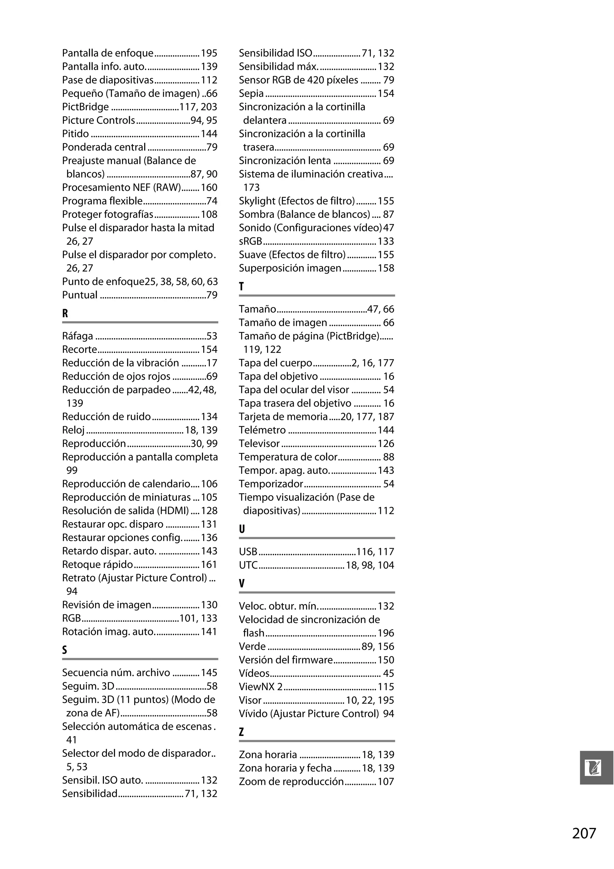 Pantalla de enfoque....................195
Pantalla info. auto........................ 139
Pase de diapositivas....................112
Pequeño (Tamaño de imagen) ..66
PictBridge ..............................117, 203
Picture Controls........................94, 95
Pitido ................................................ 144
Ponderada central ..........................79
Preajuste manual (Balance de
blancos) .....................................87, 90
Procesamiento NEF (RAW)........ 160
Programa flexible............................74
Proteger fotografías....................108
Pulse el disparador hasta la mitad
26, 27
Pulse el disparador por completo.
26, 27
Punto de enfoque25, 38, 58, 60, 63
Puntual ...............................................79

Sensibilidad ISO..................... 71, 132
Sensibilidad máx. ......................... 132
Sensor RGB de 420 píxeles ......... 79
Sepia ................................................. 154
Sincronización a la cortinilla
delantera ......................................... 69
Sincronización a la cortinilla
trasera............................................... 69
Sincronización lenta ..................... 69
Sistema de iluminación creativa....
173
Skylight (Efectos de filtro)......... 155
Sombra (Balance de blancos) .... 87
Sonido (Configuraciones vídeo)47
sRGB.................................................. 133
Suave (Efectos de filtro) ............. 155
Superposición imagen............... 158

R

Tamaño........................................47, 66
Tamaño de imagen ....................... 66
Tamaño de página (PictBridge)......
119, 122
Tapa del cuerpo.................2, 16, 177
Tapa del objetivo ........................... 16
Tapa del ocular del visor ............. 54
Tapa trasera del objetivo ............ 16
Tarjeta de memoria.....20, 177, 187
Telémetro ....................................... 144
Televisor .......................................... 126
Temperatura de color................... 88
Tempor. apag. auto..................... 143
Temporizador.................................. 54
Tiempo visualización (Pase de
diapositivas) ................................. 112

Ráfaga .................................................53
Recorte............................................. 154
Reducción de la vibración ...........17
Reducción de ojos rojos ...............69
Reducción de parpadeo .......42, 48,
139
Reducción de ruido..................... 134
Reloj ........................................... 18, 139
Reproducción............................30, 99
Reproducción a pantalla completa
99
Reproducción de calendario.... 106
Reproducción de miniaturas ... 105
Resolución de salida (HDMI) .... 128
Restaurar opc. disparo ............... 131
Restaurar opciones config........136
Retardo dispar. auto. .................. 143
Retoque rápido............................. 161
Retrato (Ajustar Picture Control) ...
94
Revisión de imagen..................... 130
RGB...........................................101, 133
Rotación imag. auto.................... 141

S
Secuencia núm. archivo ............ 145
Seguim. 3D ........................................58
Seguim. 3D (11 puntos) (Modo de
zona de AF)......................................58
Selección automática de escenas .
41
Selector del modo de disparador..
5, 53
Sensibil. ISO auto. ........................ 132
Sensibilidad............................. 71, 132

T

U
USB...........................................116, 117
UTC...................................... 18, 98, 104

V
Veloc. obtur. mín.......................... 132
Velocidad de sincronización de
flash................................................. 196
Verde ......................................... 89, 156
Versión del firmware................... 150
Vídeos................................................. 45
ViewNX 2......................................... 115
Visor .................................... 10, 22, 195
Vívido (Ajustar Picture Control) 94

Z
Zona horaria ........................... 18, 139
Zona horaria y fecha ............ 18, 139
Zoom de reproducción.............. 107

n
207

 