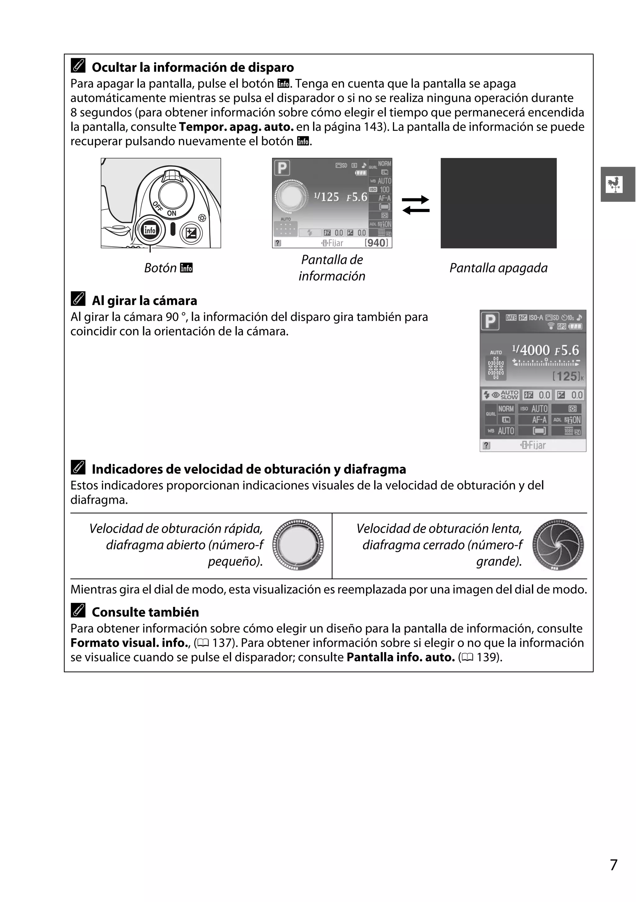 A

Ocultar la información de disparo

Para apagar la pantalla, pulse el botón R. Tenga en cuenta que la pantalla se apaga
automáticamente mientras se pulsa el disparador o si no se realiza ninguna operación durante
8 segundos (para obtener información sobre cómo elegir el tiempo que permanecerá encendida
la pantalla, consulte Tempor. apag. auto. en la página 143). La pantalla de información se puede
recuperar pulsando nuevamente el botón R.

X

Botón R

A

Pantalla de
información

Pantalla apagada

Al girar la cámara

Al girar la cámara 90 °, la información del disparo gira también para
coincidir con la orientación de la cámara.

A

Indicadores de velocidad de obturación y diafragma

Estos indicadores proporcionan indicaciones visuales de la velocidad de obturación y del
diafragma.

Velocidad de obturación rápida,
diafragma abierto (número-f
pequeño).

Velocidad de obturación lenta,
diafragma cerrado (número-f
grande).

Mientras gira el dial de modo, esta visualización es reemplazada por una imagen del dial de modo.

A

Consulte también

Para obtener información sobre cómo elegir un diseño para la pantalla de información, consulte
Formato visual. info., (0 137). Para obtener información sobre si elegir o no que la información
se visualice cuando se pulse el disparador; consulte Pantalla info. auto. (0 139).

7

 