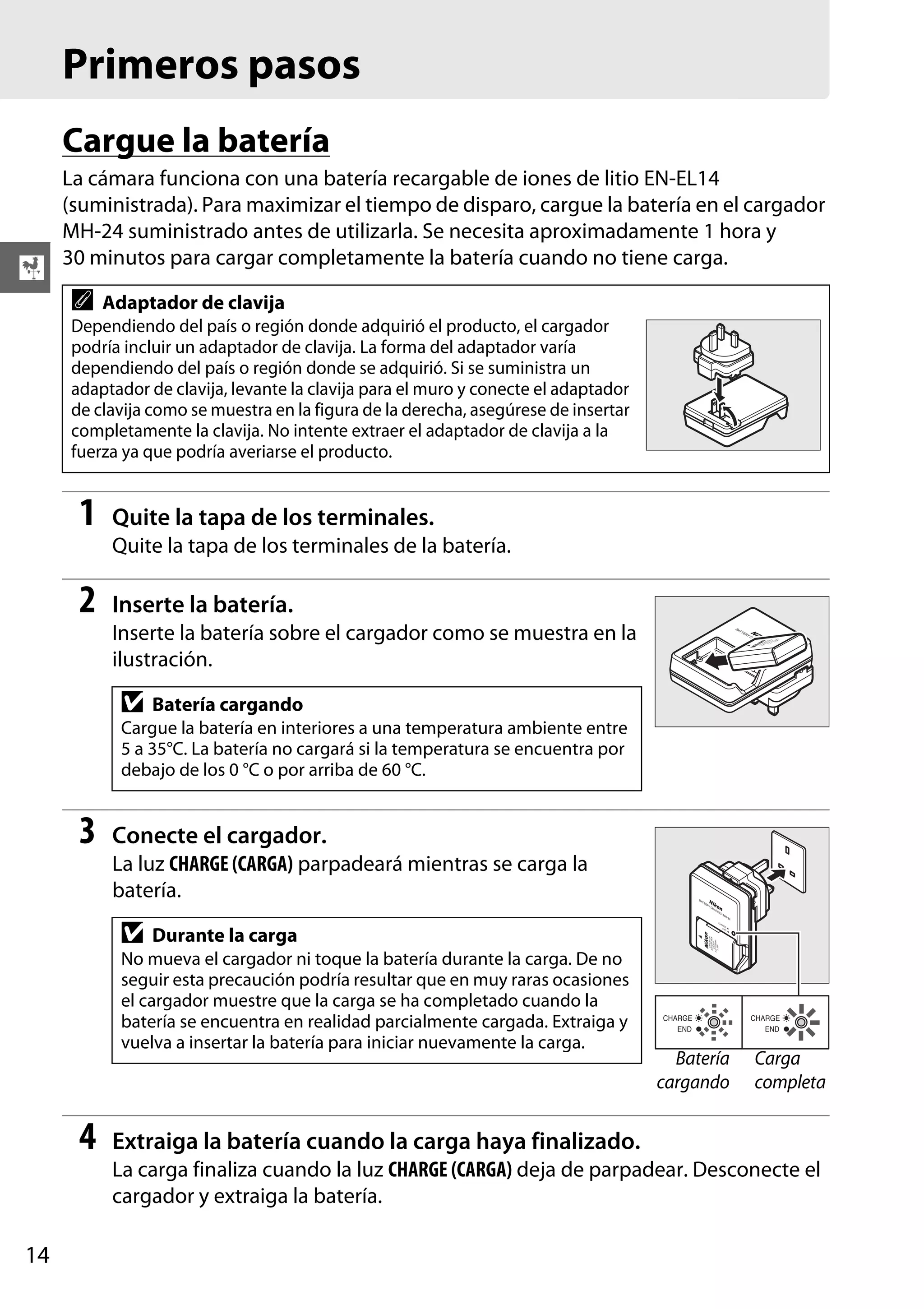 Primeros pasos
Cargue la batería

X

La cámara funciona con una batería recargable de iones de litio EN-EL14
(suministrada). Para maximizar el tiempo de disparo, cargue la batería en el cargador
MH-24 suministrado antes de utilizarla. Se necesita aproximadamente 1 hora y
30 minutos para cargar completamente la batería cuando no tiene carga.

A

Adaptador de clavija

Dependiendo del país o región donde adquirió el producto, el cargador
podría incluir un adaptador de clavija. La forma del adaptador varía
dependiendo del país o región donde se adquirió. Si se suministra un
adaptador de clavija, levante la clavija para el muro y conecte el adaptador
de clavija como se muestra en la figura de la derecha, asegúrese de insertar
completamente la clavija. No intente extraer el adaptador de clavija a la
fuerza ya que podría averiarse el producto.

1

Quite la tapa de los terminales.
Quite la tapa de los terminales de la batería.

2

Inserte la batería.
Inserte la batería sobre el cargador como se muestra en la
ilustración.

D

Batería cargando

Cargue la batería en interiores a una temperatura ambiente entre
5 a 35°C. La batería no cargará si la temperatura se encuentra por
debajo de los 0 °C o por arriba de 60 °C.

3

Conecte el cargador.
La luz CHARGE (CARGA) parpadeará mientras se carga la
batería.

D

Durante la carga

No mueva el cargador ni toque la batería durante la carga. De no
seguir esta precaución podría resultar que en muy raras ocasiones
el cargador muestre que la carga se ha completado cuando la
batería se encuentra en realidad parcialmente cargada. Extraiga y
vuelva a insertar la batería para iniciar nuevamente la carga.

4

Batería
cargando

Carga
completa

Extraiga la batería cuando la carga haya finalizado.
La carga finaliza cuando la luz CHARGE (CARGA) deja de parpadear. Desconecte el
cargador y extraiga la batería.

14

 