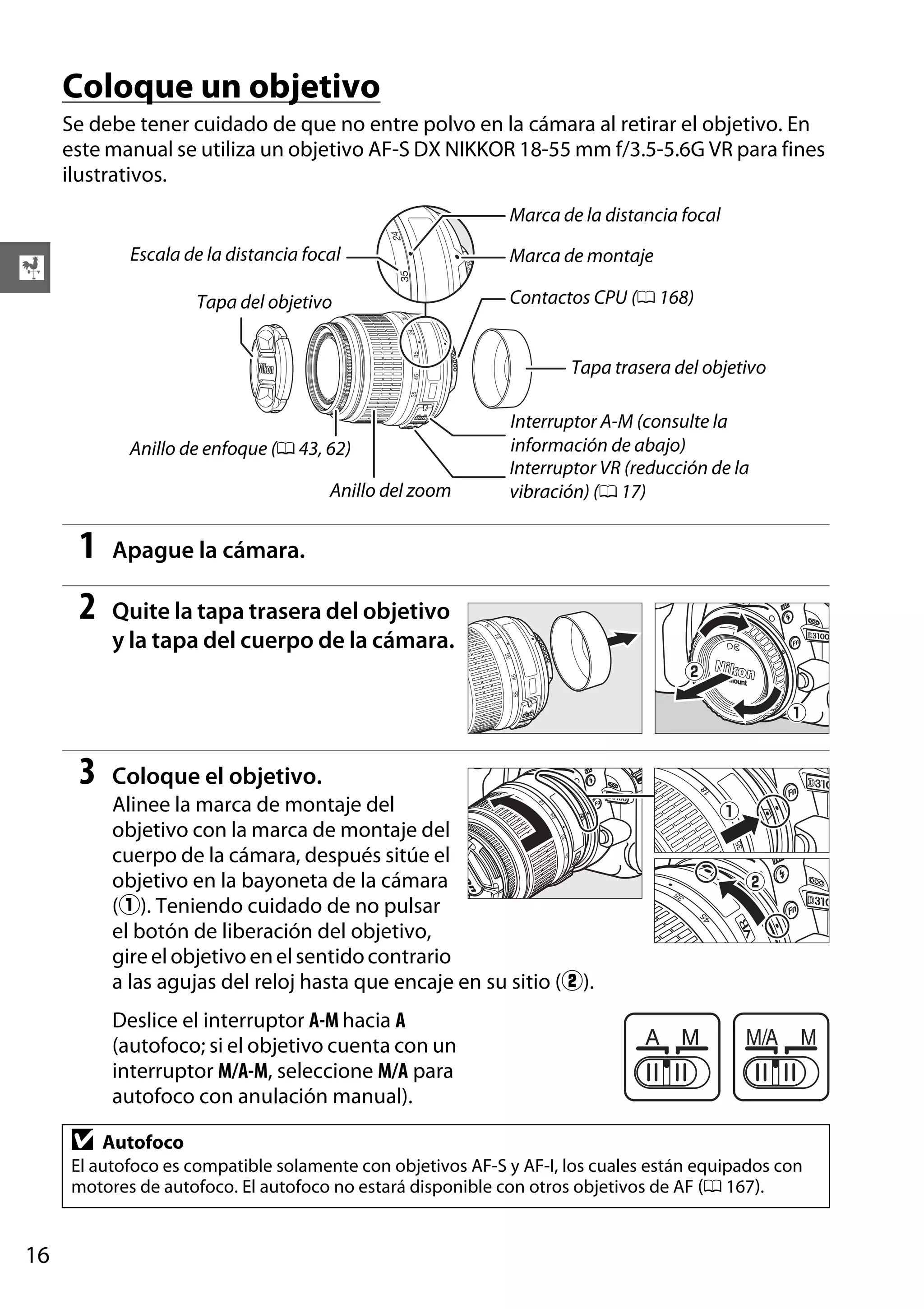 Coloque un objetivo
Se debe tener cuidado de que no entre polvo en la cámara al retirar el objetivo. En
este manual se utiliza un objetivo AF-S DX NIKKOR 18-55 mm f/3.5-5.6G VR para fines
ilustrativos.
Marca de la distancia focal
Escala de la distancia focal

X

Tapa del objetivo

Marca de montaje
Contactos CPU (0 168)

Tapa trasera del objetivo

Anillo de enfoque (0 43, 62)
Anillo del zoom

1

Apague la cámara.

2

Quite la tapa trasera del objetivo
y la tapa del cuerpo de la cámara.

3

Interruptor A-M (consulte la
información de abajo)
Interruptor VR (reducción de la
vibración) (0 17)

Coloque el objetivo.
Alinee la marca de montaje del
objetivo con la marca de montaje del
cuerpo de la cámara, después sitúe el
objetivo en la bayoneta de la cámara
(q). Teniendo cuidado de no pulsar
el botón de liberación del objetivo,
gire el objetivo en el sentido contrario
a las agujas del reloj hasta que encaje en su sitio (w).
Deslice el interruptor A-M hacia A
(autofoco; si el objetivo cuenta con un
interruptor M/A-M, seleccione M/A para
autofoco con anulación manual).

D

Autofoco

El autofoco es compatible solamente con objetivos AF-S y AF-I, los cuales están equipados con
motores de autofoco. El autofoco no estará disponible con otros objetivos de AF (0 167).

16

 