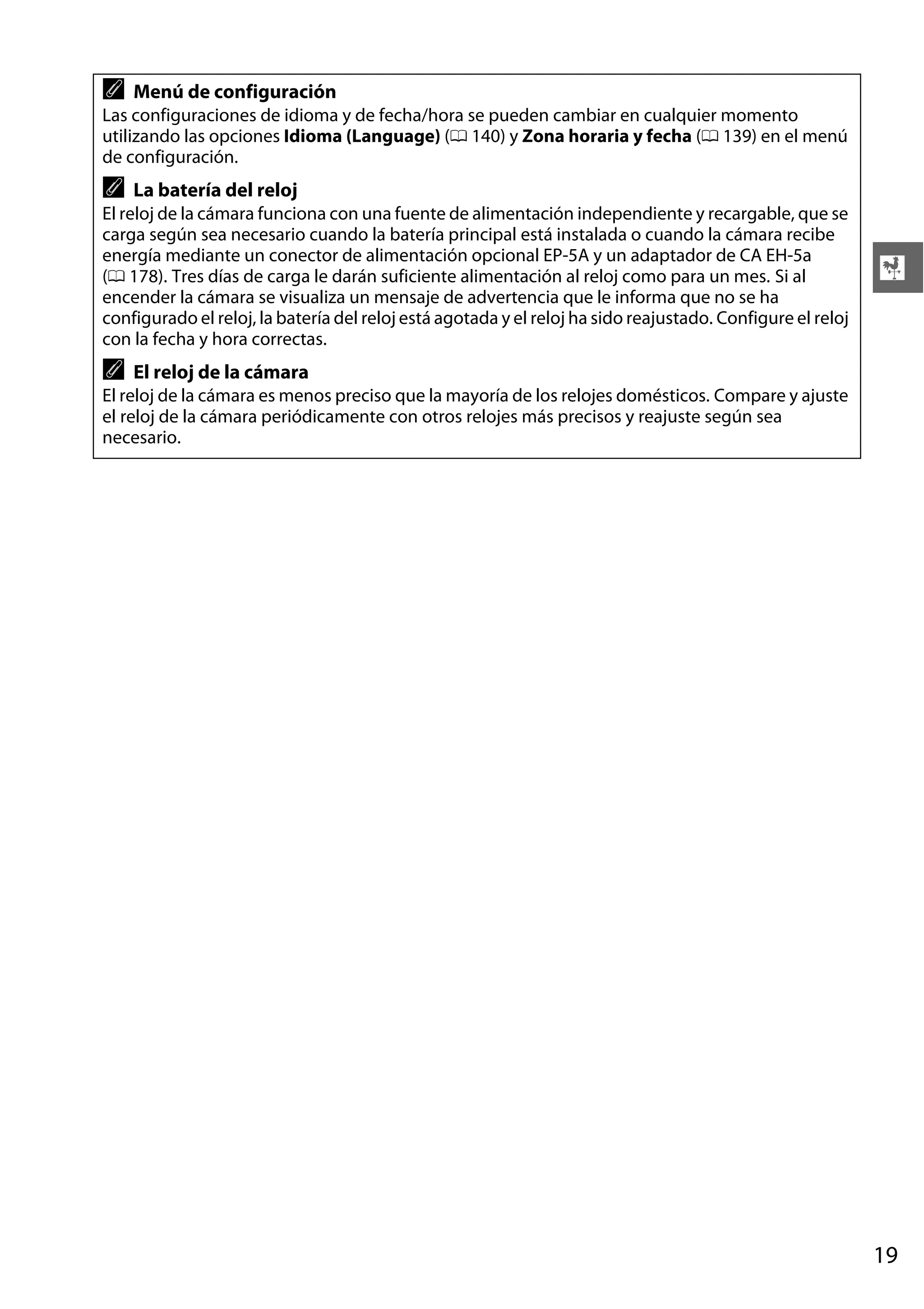 A

Menú de configuración

Las configuraciones de idioma y de fecha/hora se pueden cambiar en cualquier momento
utilizando las opciones Idioma (Language) (0 140) y Zona horaria y fecha (0 139) en el menú
de configuración.

A

La batería del reloj

El reloj de la cámara funciona con una fuente de alimentación independiente y recargable, que se
carga según sea necesario cuando la batería principal está instalada o cuando la cámara recibe
energía mediante un conector de alimentación opcional EP-5A y un adaptador de CA EH-5a
(0 178). Tres días de carga le darán suficiente alimentación al reloj como para un mes. Si al
encender la cámara se visualiza un mensaje de advertencia que le informa que no se ha
configurado el reloj, la batería del reloj está agotada y el reloj ha sido reajustado. Configure el reloj
con la fecha y hora correctas.

A

X

El reloj de la cámara

El reloj de la cámara es menos preciso que la mayoría de los relojes domésticos. Compare y ajuste
el reloj de la cámara periódicamente con otros relojes más precisos y reajuste según sea
necesario.

19

 