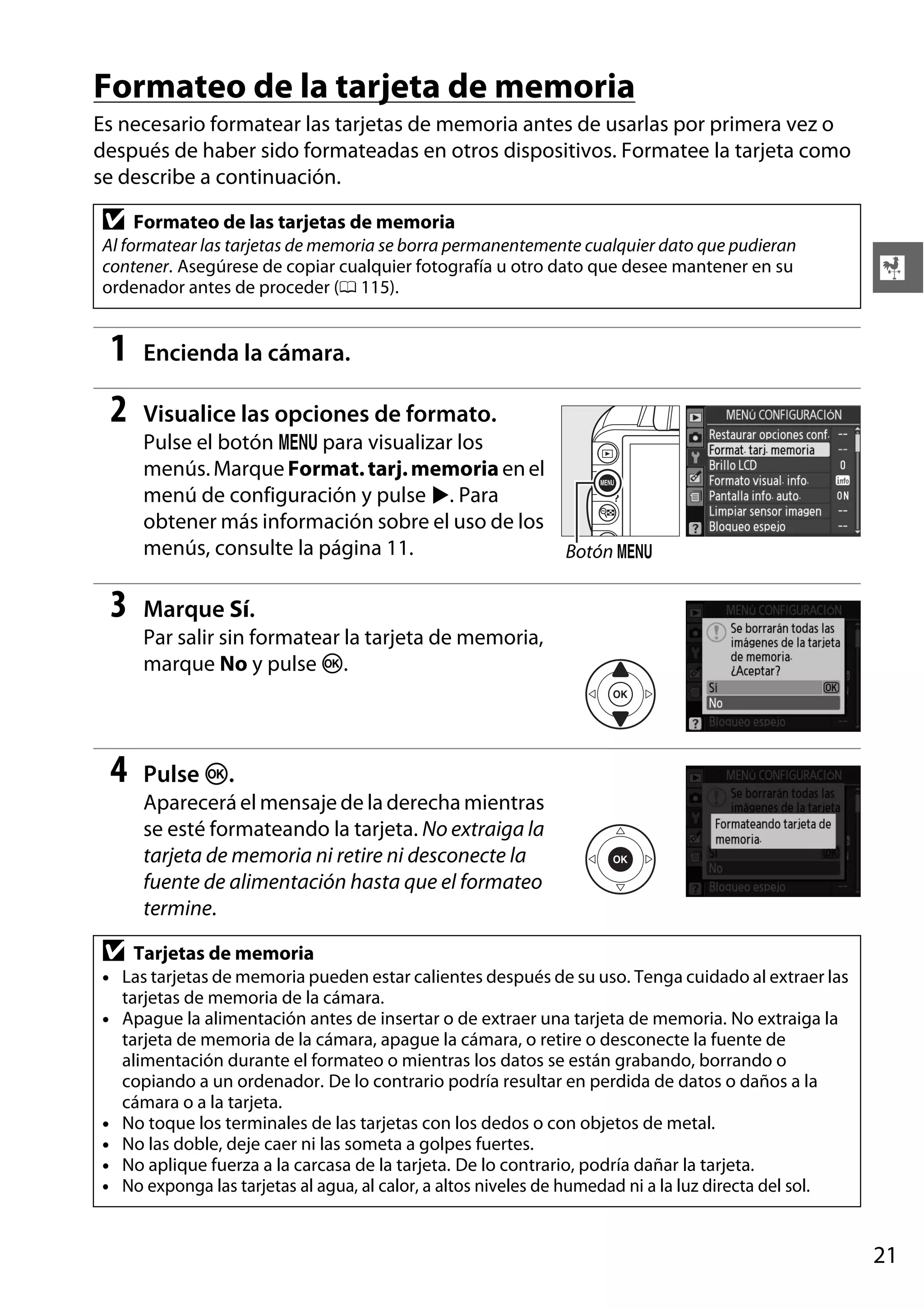 Formateo de la tarjeta de memoria
Es necesario formatear las tarjetas de memoria antes de usarlas por primera vez o
después de haber sido formateadas en otros dispositivos. Formatee la tarjeta como
se describe a continuación.

D

Formateo de las tarjetas de memoria

Al formatear las tarjetas de memoria se borra permanentemente cualquier dato que pudieran
contener. Asegúrese de copiar cualquier fotografía u otro dato que desee mantener en su
ordenador antes de proceder (0 115).

1

Encienda la cámara.

2

X

Visualice las opciones de formato.
Pulse el botón G para visualizar los
menús. Marque Format. tarj. memoria en el
menú de configuración y pulse 2. Para
obtener más información sobre el uso de los
menús, consulte la página 11.
Botón G

3

Marque Sí.
Par salir sin formatear la tarjeta de memoria,
marque No y pulse J.

4

Pulse J.
Aparecerá el mensaje de la derecha mientras
se esté formateando la tarjeta. No extraiga la
tarjeta de memoria ni retire ni desconecte la
fuente de alimentación hasta que el formateo
termine.

D

Tarjetas de memoria

• Las tarjetas de memoria pueden estar calientes después de su uso. Tenga cuidado al extraer las
tarjetas de memoria de la cámara.
• Apague la alimentación antes de insertar o de extraer una tarjeta de memoria. No extraiga la
tarjeta de memoria de la cámara, apague la cámara, o retire o desconecte la fuente de
alimentación durante el formateo o mientras los datos se están grabando, borrando o
copiando a un ordenador. De lo contrario podría resultar en perdida de datos o daños a la
cámara o a la tarjeta.
• No toque los terminales de las tarjetas con los dedos o con objetos de metal.
• No las doble, deje caer ni las someta a golpes fuertes.
• No aplique fuerza a la carcasa de la tarjeta. De lo contrario, podría dañar la tarjeta.
• No exponga las tarjetas al agua, al calor, a altos niveles de humedad ni a la luz directa del sol.

21

 