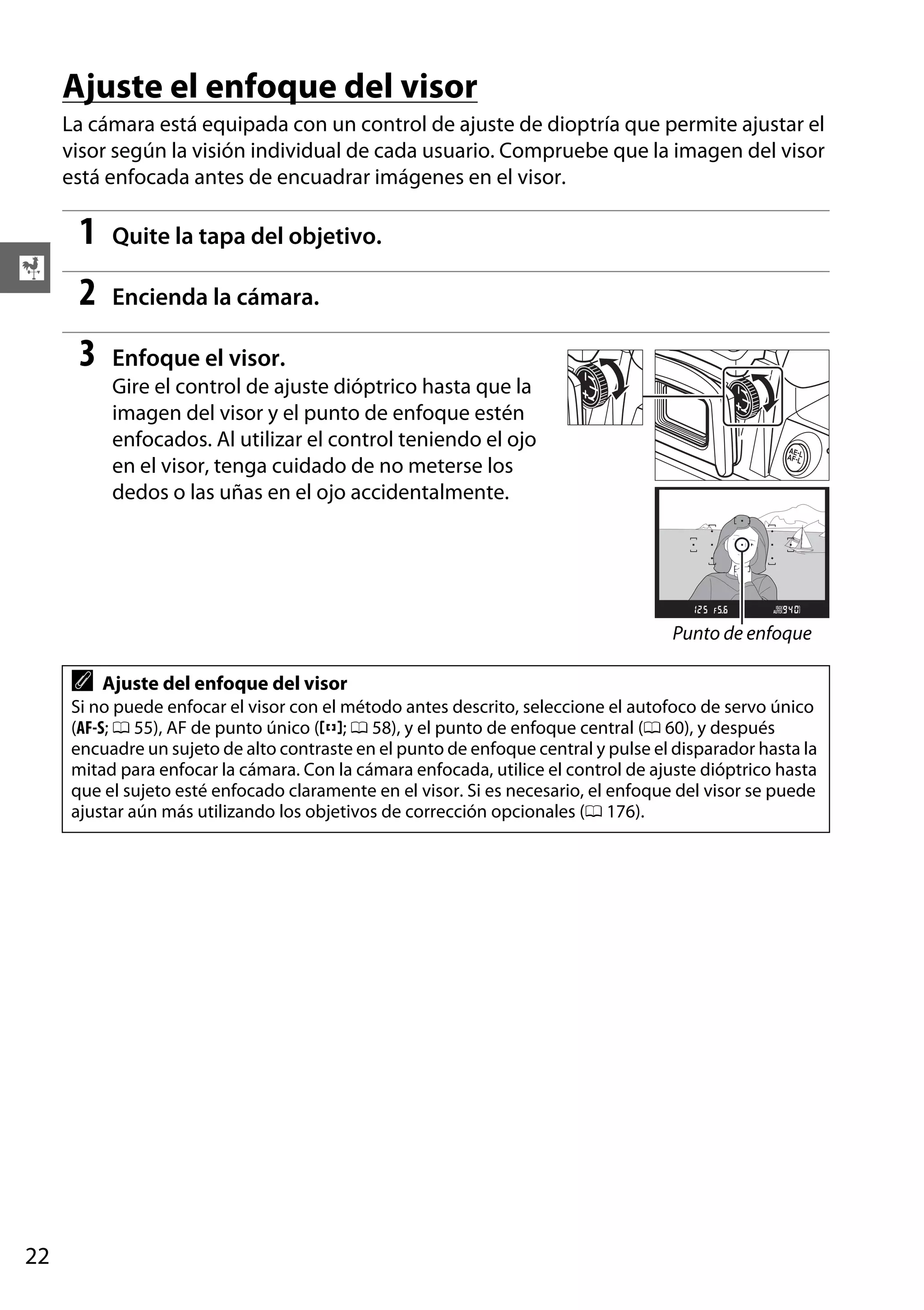 Ajuste el enfoque del visor
La cámara está equipada con un control de ajuste de dioptría que permite ajustar el
visor según la visión individual de cada usuario. Compruebe que la imagen del visor
está enfocada antes de encuadrar imágenes en el visor.

1
2

Encienda la cámara.

3

X

Quite la tapa del objetivo.

Enfoque el visor.
Gire el control de ajuste dióptrico hasta que la
imagen del visor y el punto de enfoque estén
enfocados. Al utilizar el control teniendo el ojo
en el visor, tenga cuidado de no meterse los
dedos o las uñas en el ojo accidentalmente.

Punto de enfoque

A

Ajuste del enfoque del visor

Si no puede enfocar el visor con el método antes descrito, seleccione el autofoco de servo único
(AF-S; 0 55), AF de punto único (c; 0 58), y el punto de enfoque central (0 60), y después
encuadre un sujeto de alto contraste en el punto de enfoque central y pulse el disparador hasta la
mitad para enfocar la cámara. Con la cámara enfocada, utilice el control de ajuste dióptrico hasta
que el sujeto esté enfocado claramente en el visor. Si es necesario, el enfoque del visor se puede
ajustar aún más utilizando los objetivos de corrección opcionales (0 176).

22

 