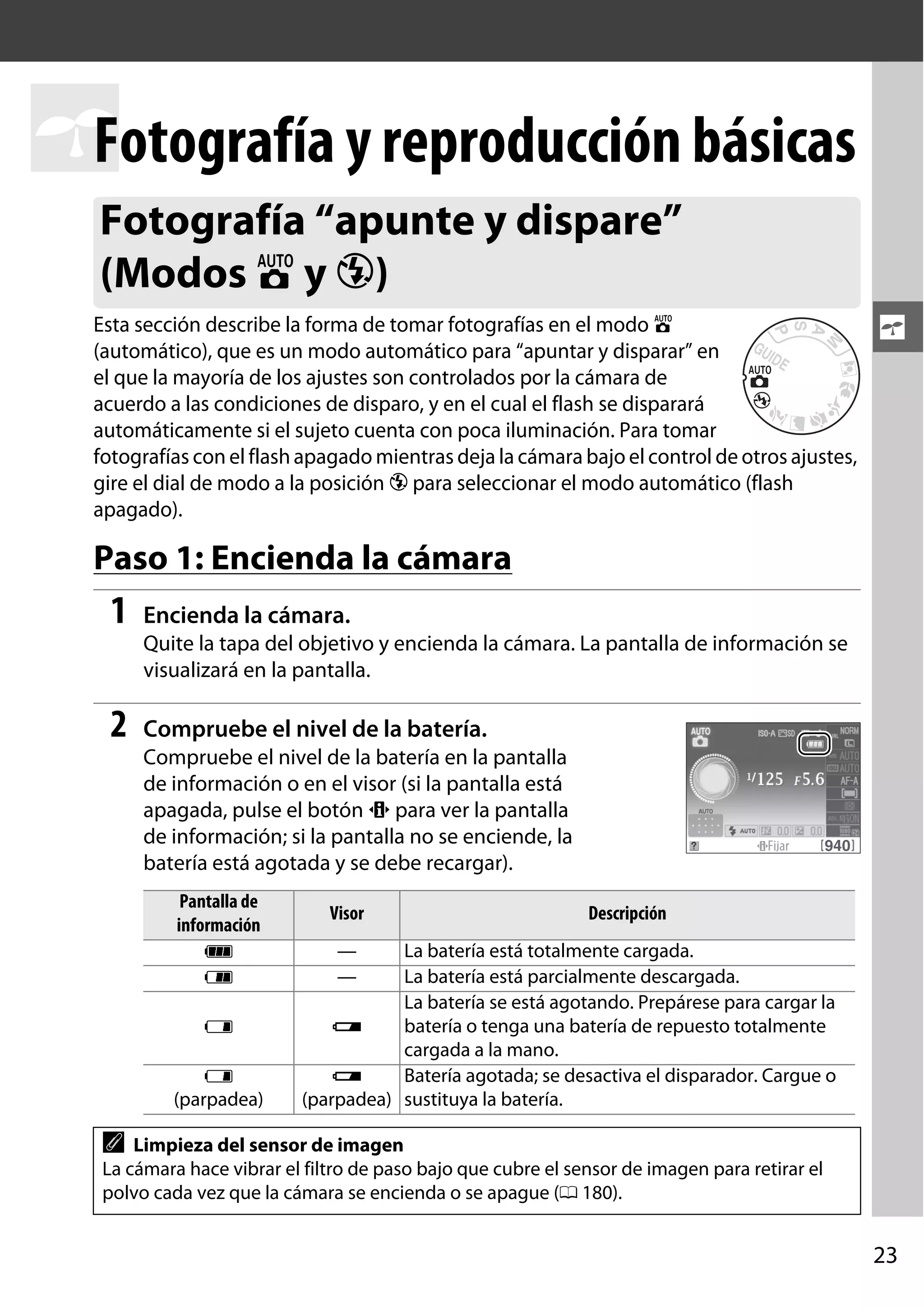 Fotografía y reproducción básicas
s
Fotografía “apunte y dispare”
(Modos i y j)
Esta sección describe la forma de tomar fotografías en el modo i
(automático), que es un modo automático para “apuntar y disparar” en
el que la mayoría de los ajustes son controlados por la cámara de
acuerdo a las condiciones de disparo, y en el cual el flash se disparará
automáticamente si el sujeto cuenta con poca iluminación. Para tomar
fotografías con el flash apagado mientras deja la cámara bajo el control de otros ajustes,
gire el dial de modo a la posición j para seleccionar el modo automático (flash
apagado).

s

Paso 1: Encienda la cámara

1

Encienda la cámara.
Quite la tapa del objetivo y encienda la cámara. La pantalla de información se
visualizará en la pantalla.

2

Compruebe el nivel de la batería.
Compruebe el nivel de la batería en la pantalla
de información o en el visor (si la pantalla está
apagada, pulse el botón P para ver la pantalla
de información; si la pantalla no se enciende, la
batería está agotada y se debe recargar).
Pantalla de
información
L
K
H
H
(parpadea)

Visor

Descripción

—
—

La batería está totalmente cargada.
La batería está parcialmente descargada.
La batería se está agotando. Prepárese para cargar la
d
batería o tenga una batería de repuesto totalmente
cargada a la mano.
d
Batería agotada; se desactiva el disparador. Cargue o
(parpadea) sustituya la batería.

A

Limpieza del sensor de imagen
La cámara hace vibrar el filtro de paso bajo que cubre el sensor de imagen para retirar el
polvo cada vez que la cámara se encienda o se apague (0 180).

23

 