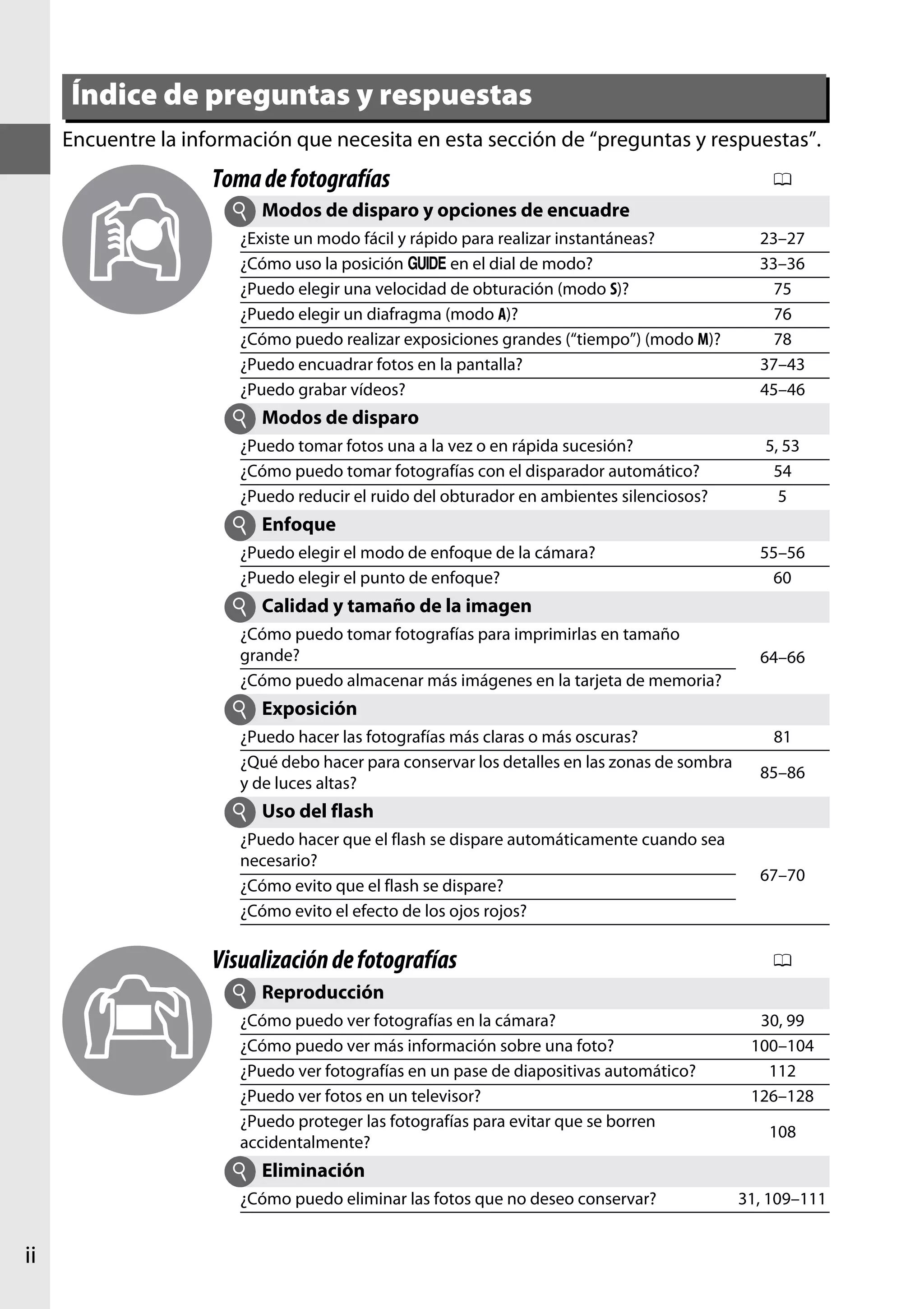 Índice de preguntas y respuestas
Encuentre la información que necesita en esta sección de “preguntas y respuestas”.

Toma de fotografías
i

0

Modos de disparo y opciones de encuadre

¿Existe un modo fácil y rápido para realizar instantáneas?
¿Cómo uso la posición g en el dial de modo?
¿Puedo elegir una velocidad de obturación (modo S)?
¿Puedo elegir un diafragma (modo A)?
¿Cómo puedo realizar exposiciones grandes (“tiempo”) (modo M)?
¿Puedo encuadrar fotos en la pantalla?
¿Puedo grabar vídeos?

23–27
33–36
75
76
78
37–43
45–46

i Modos de disparo
¿Puedo tomar fotos una a la vez o en rápida sucesión?
¿Cómo puedo tomar fotografías con el disparador automático?
¿Puedo reducir el ruido del obturador en ambientes silenciosos?

5, 53
54
5

i Enfoque
¿Puedo elegir el modo de enfoque de la cámara?
¿Puedo elegir el punto de enfoque?

55–56
60

i Calidad y tamaño de la imagen
¿Cómo puedo tomar fotografías para imprimirlas en tamaño
grande?
¿Cómo puedo almacenar más imágenes en la tarjeta de memoria?

64–66

i Exposición
¿Puedo hacer las fotografías más claras o más oscuras?
¿Qué debo hacer para conservar los detalles en las zonas de sombra
y de luces altas?

81
85–86

i Uso del flash
¿Puedo hacer que el flash se dispare automáticamente cuando sea
necesario?
¿Cómo evito que el flash se dispare?
¿Cómo evito el efecto de los ojos rojos?

Visualización de fotografías

67–70

0

i Reproducción
¿Cómo puedo ver fotografías en la cámara?
¿Cómo puedo ver más información sobre una foto?
¿Puedo ver fotografías en un pase de diapositivas automático?
¿Puedo ver fotos en un televisor?
¿Puedo proteger las fotografías para evitar que se borren
accidentalmente?

30, 99
100–104
112
126–128
108

i Eliminación
¿Cómo puedo eliminar las fotos que no deseo conservar?

ii

31, 109–111

 