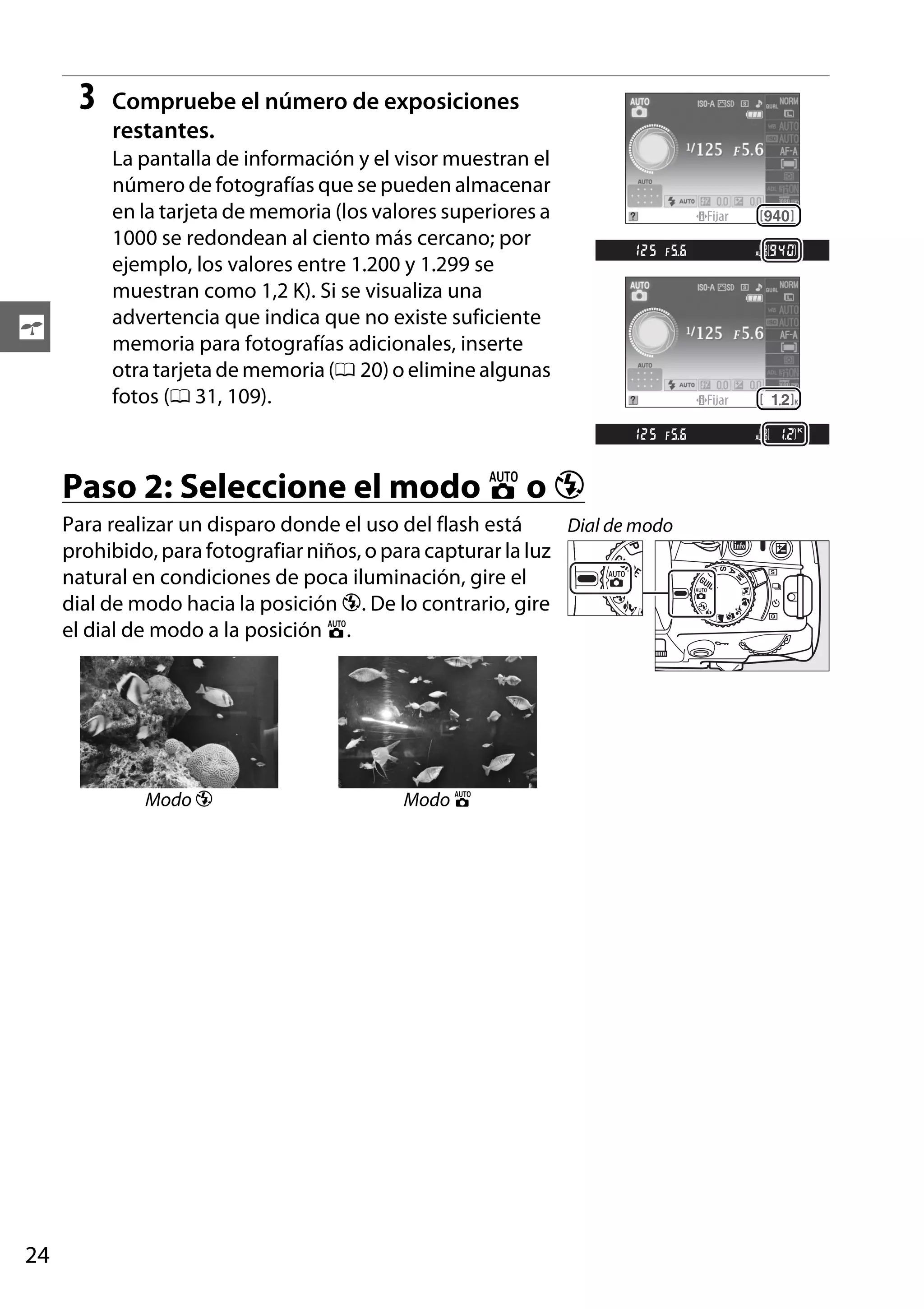3

s

Compruebe el número de exposiciones
restantes.
La pantalla de información y el visor muestran el
número de fotografías que se pueden almacenar
en la tarjeta de memoria (los valores superiores a
1000 se redondean al ciento más cercano; por
ejemplo, los valores entre 1.200 y 1.299 se
muestran como 1,2 K). Si se visualiza una
advertencia que indica que no existe suficiente
memoria para fotografías adicionales, inserte
otra tarjeta de memoria (0 20) o elimine algunas
fotos (0 31, 109).

Paso 2: Seleccione el modo i o j
Para realizar un disparo donde el uso del flash está
Dial de modo
prohibido, para fotografiar niños, o para capturar la luz
natural en condiciones de poca iluminación, gire el
dial de modo hacia la posición j. De lo contrario, gire
el dial de modo a la posición i.

Modo j

24

Modo i

 