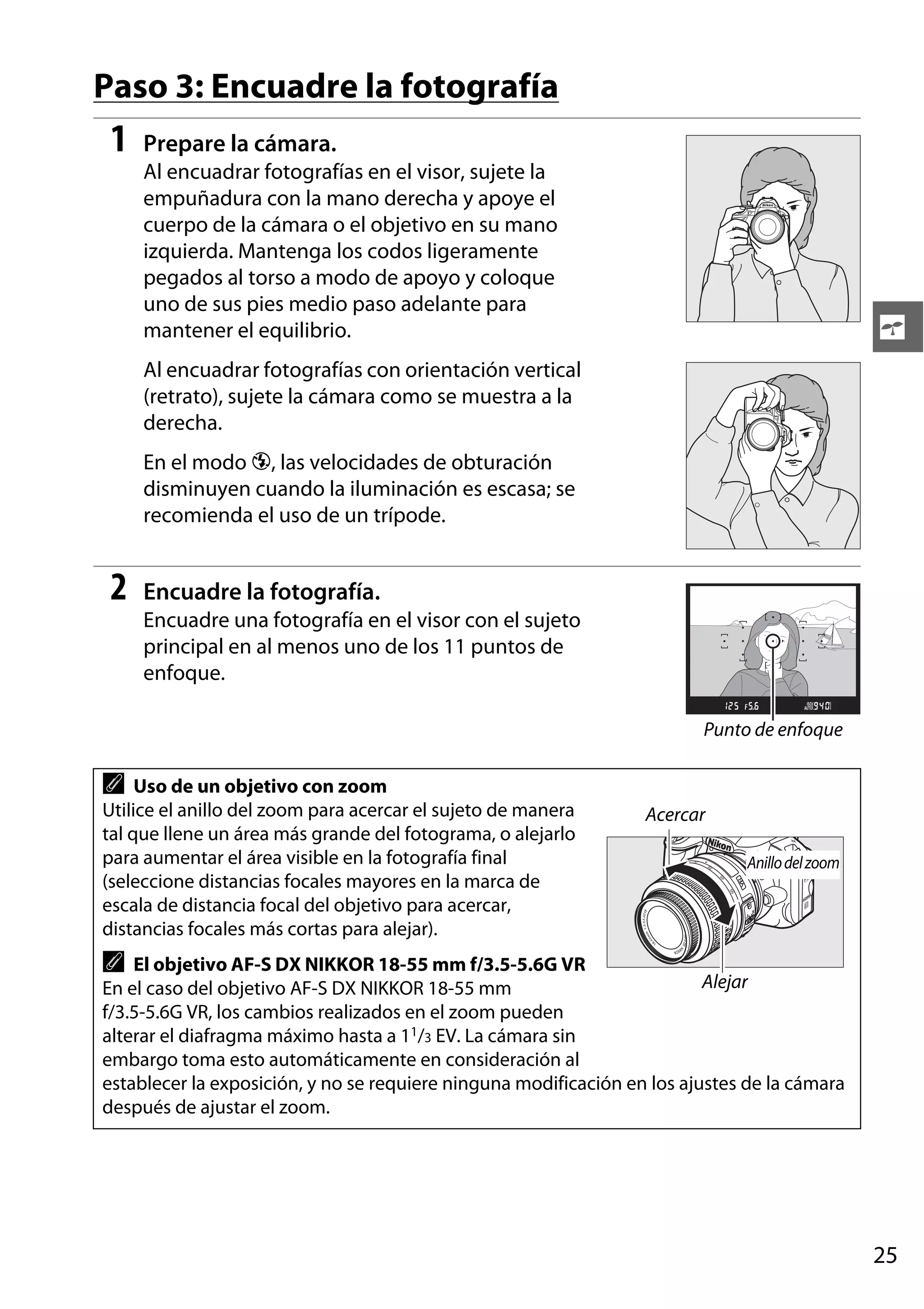 Paso 3: Encuadre la fotografía

1

Prepare la cámara.
Al encuadrar fotografías en el visor, sujete la
empuñadura con la mano derecha y apoye el
cuerpo de la cámara o el objetivo en su mano
izquierda. Mantenga los codos ligeramente
pegados al torso a modo de apoyo y coloque
uno de sus pies medio paso adelante para
mantener el equilibrio.

s

Al encuadrar fotografías con orientación vertical
(retrato), sujete la cámara como se muestra a la
derecha.
En el modo j, las velocidades de obturación
disminuyen cuando la iluminación es escasa; se
recomienda el uso de un trípode.

2

Encuadre la fotografía.
Encuadre una fotografía en el visor con el sujeto
principal en al menos uno de los 11 puntos de
enfoque.
Punto de enfoque

A

Uso de un objetivo con zoom
Utilice el anillo del zoom para acercar el sujeto de manera
tal que llene un área más grande del fotograma, o alejarlo
para aumentar el área visible en la fotografía final
(seleccione distancias focales mayores en la marca de
escala de distancia focal del objetivo para acercar,
distancias focales más cortas para alejar).

Acercar
Anillo del zoom

A

El objetivo AF-S DX NIKKOR 18-55 mm f/3.5-5.6G VR
Alejar
En el caso del objetivo AF-S DX NIKKOR 18-55 mm
f/3.5-5.6G VR, los cambios realizados en el zoom pueden
alterar el diafragma máximo hasta a 11/3 EV. La cámara sin
embargo toma esto automáticamente en consideración al
establecer la exposición, y no se requiere ninguna modificación en los ajustes de la cámara
después de ajustar el zoom.

25

 