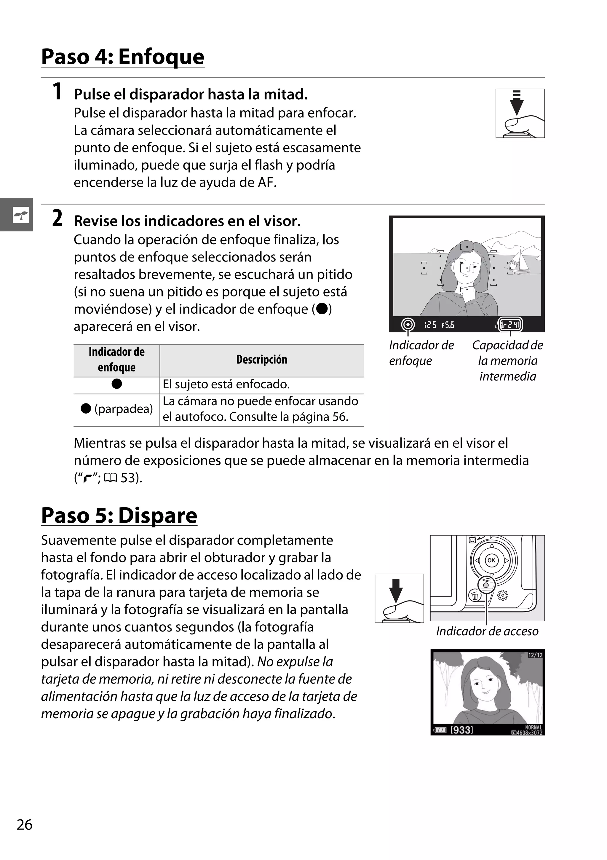 Paso 4: Enfoque

1

Pulse el disparador hasta la mitad.
Pulse el disparador hasta la mitad para enfocar.
La cámara seleccionará automáticamente el
punto de enfoque. Si el sujeto está escasamente
iluminado, puede que surja el flash y podría
encenderse la luz de ayuda de AF.

s

2

Revise los indicadores en el visor.
Cuando la operación de enfoque finaliza, los
puntos de enfoque seleccionados serán
resaltados brevemente, se escuchará un pitido
(si no suena un pitido es porque el sujeto está
moviéndose) y el indicador de enfoque (I)
aparecerá en el visor.
Indicador de
enfoque
I

Descripción

El sujeto está enfocado.
La cámara no puede enfocar usando
I (parpadea)
el autofoco. Consulte la página 56.

Indicador de
enfoque

Capacidad de
la memoria
intermedia

Mientras se pulsa el disparador hasta la mitad, se visualizará en el visor el
número de exposiciones que se puede almacenar en la memoria intermedia
(“t”; 0 53).

Paso 5: Dispare
Suavemente pulse el disparador completamente
hasta el fondo para abrir el obturador y grabar la
fotografía. El indicador de acceso localizado al lado de
la tapa de la ranura para tarjeta de memoria se
iluminará y la fotografía se visualizará en la pantalla
durante unos cuantos segundos (la fotografía
desaparecerá automáticamente de la pantalla al
pulsar el disparador hasta la mitad). No expulse la
tarjeta de memoria, ni retire ni desconecte la fuente de
alimentación hasta que la luz de acceso de la tarjeta de
memoria se apague y la grabación haya finalizado.

26

Indicador de acceso

 