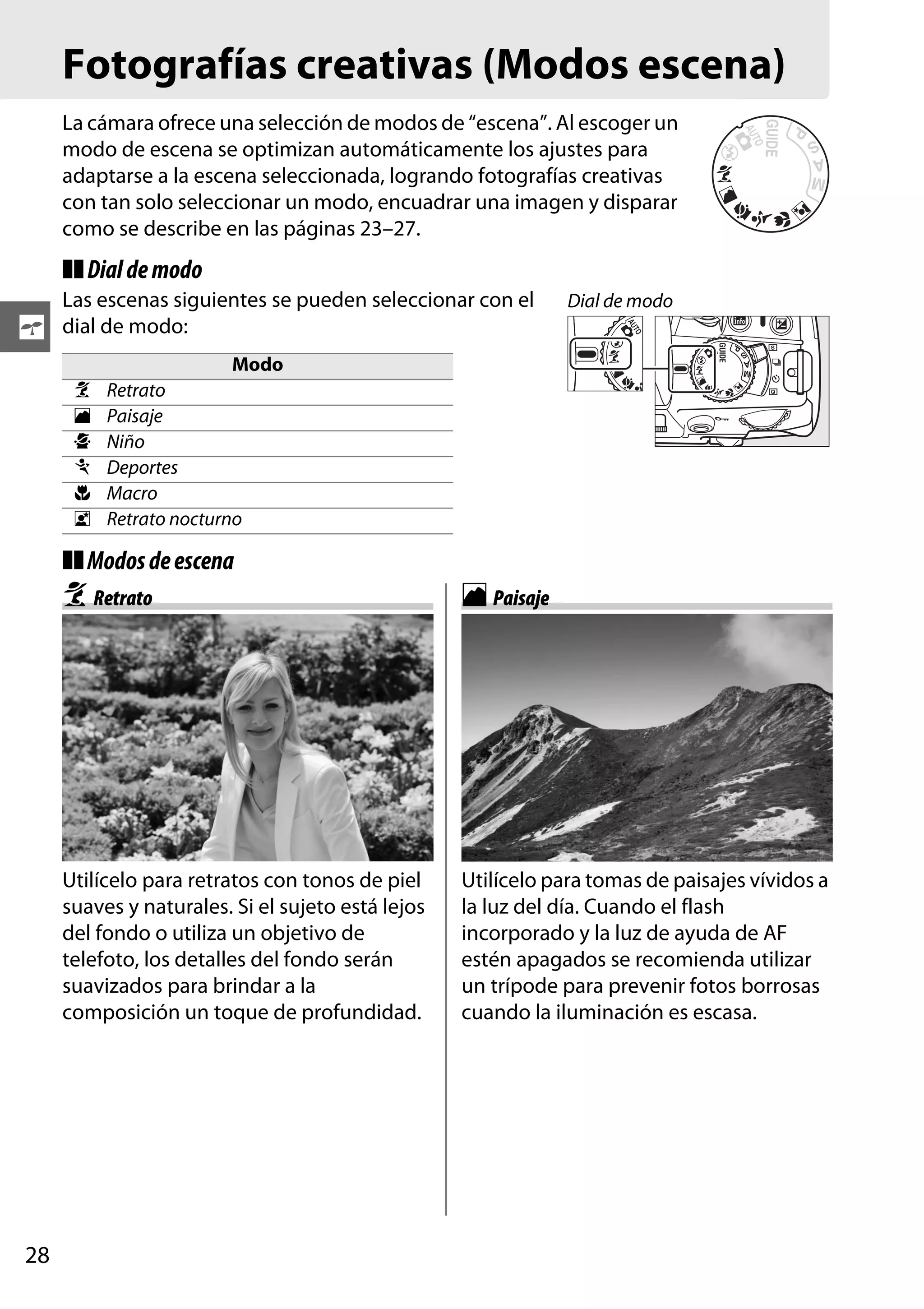 Fotografías creativas (Modos escena)
La cámara ofrece una selección de modos de “escena”. Al escoger un
modo de escena se optimizan automáticamente los ajustes para
adaptarse a la escena seleccionada, logrando fotografías creativas
con tan solo seleccionar un modo, encuadrar una imagen y disparar
como se describe en las páginas 23–27.

❚❚ Dial de modo

s

Las escenas siguientes se pueden seleccionar con el
dial de modo:
k
l
p
m
n
o

Dial de modo

Modo
Retrato
Paisaje
Niño
Deportes
Macro
Retrato nocturno

❚❚ Modos de escena

k Retrato

Utilícelo para retratos con tonos de piel
suaves y naturales. Si el sujeto está lejos
del fondo o utiliza un objetivo de
telefoto, los detalles del fondo serán
suavizados para brindar a la
composición un toque de profundidad.

28

l Paisaje

Utilícelo para tomas de paisajes vívidos a
la luz del día. Cuando el flash
incorporado y la luz de ayuda de AF
estén apagados se recomienda utilizar
un trípode para prevenir fotos borrosas
cuando la iluminación es escasa.

 