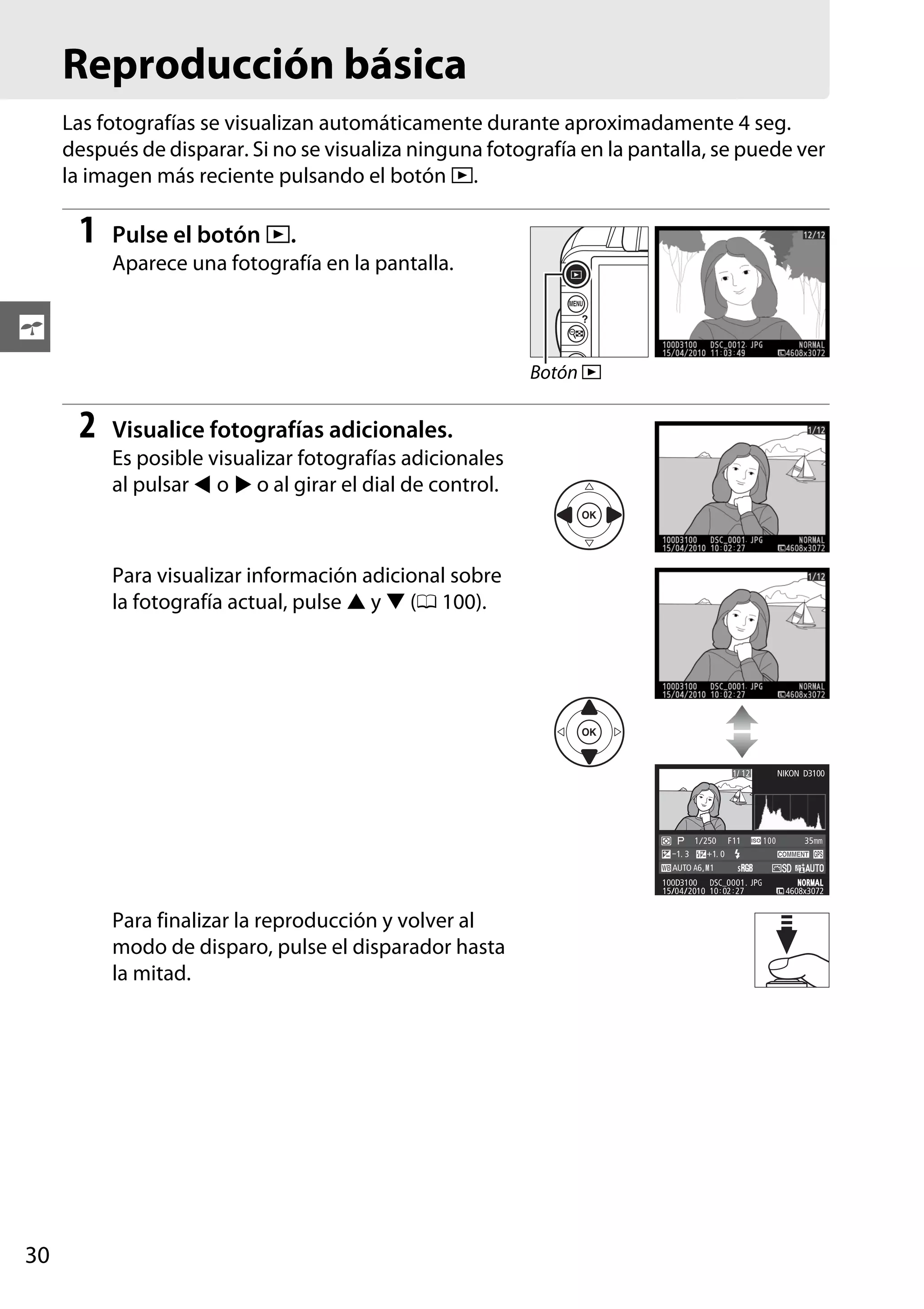 Reproducción básica
Las fotografías se visualizan automáticamente durante aproximadamente 4 seg.
después de disparar. Si no se visualiza ninguna fotografía en la pantalla, se puede ver
la imagen más reciente pulsando el botón K.

1

Pulse el botón K.
Aparece una fotografía en la pantalla.

s
Botón K

2

Visualice fotografías adicionales.
Es posible visualizar fotografías adicionales
al pulsar 4 o 2 o al girar el dial de control.

Para visualizar información adicional sobre
la fotografía actual, pulse 1 y 3 (0 100).

1/ 12

–1. 3

1/ 250 F11
+1. 0

NIKON D3100

100

35mm

AUTO A6, M1
100D3100 DSC_0001. JPG
15/04/2010 10 : 02 : 27

Para finalizar la reproducción y volver al
modo de disparo, pulse el disparador hasta
la mitad.

30

NOR AL
ORMAL
4608x3072

 