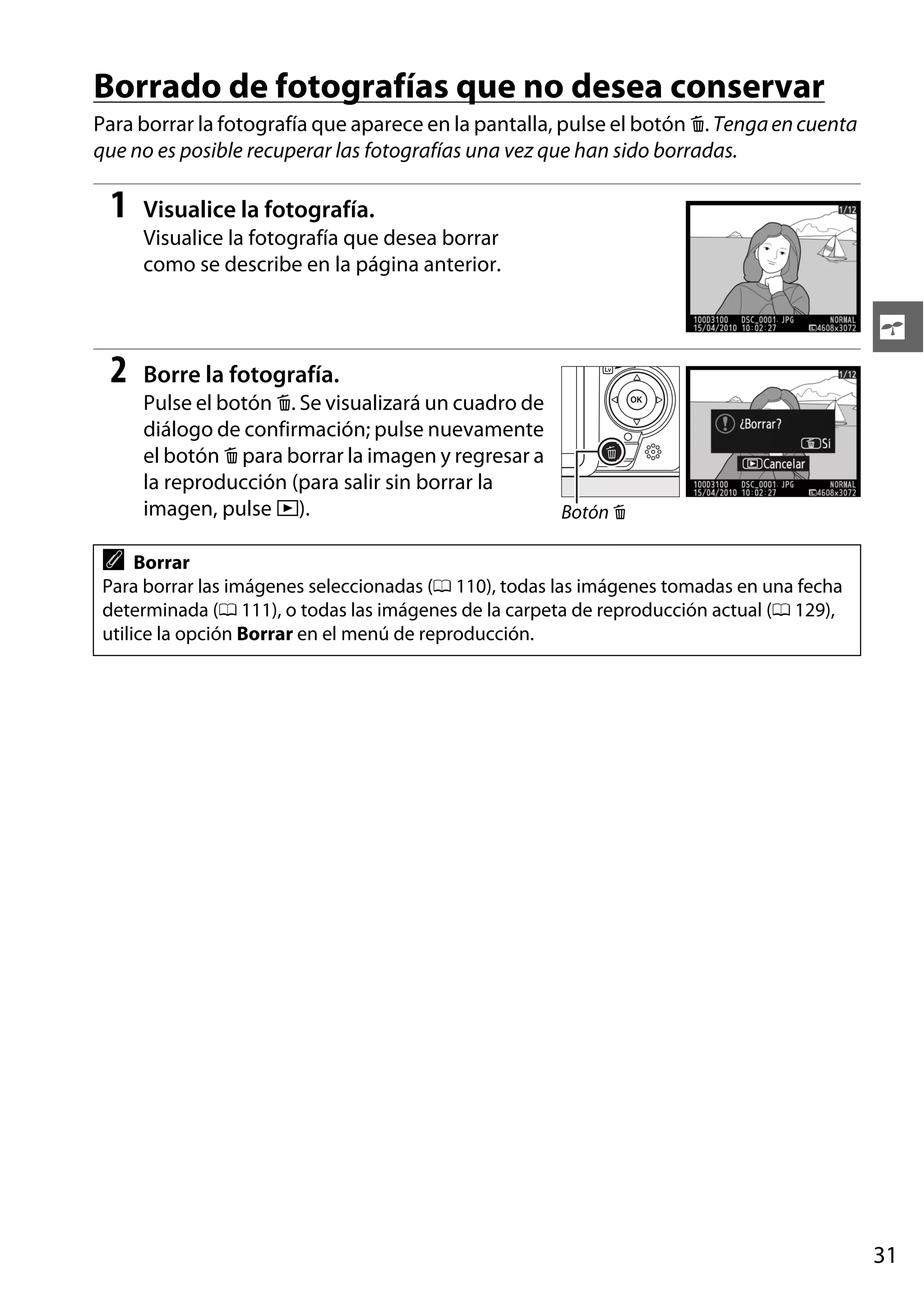Borrado de fotografías que no desea conservar
Para borrar la fotografía que aparece en la pantalla, pulse el botón O. Tenga en cuenta
que no es posible recuperar las fotografías una vez que han sido borradas.

1

Visualice la fotografía.
Visualice la fotografía que desea borrar
como se describe en la página anterior.

s

2

Borre la fotografía.
Pulse el botón O. Se visualizará un cuadro de
diálogo de confirmación; pulse nuevamente
el botón O para borrar la imagen y regresar a
la reproducción (para salir sin borrar la
imagen, pulse K).
Botón O

A

Borrar
Para borrar las imágenes seleccionadas (0 110), todas las imágenes tomadas en una fecha
determinada (0 111), o todas las imágenes de la carpeta de reproducción actual (0 129),
utilice la opción Borrar en el menú de reproducción.

31

 
