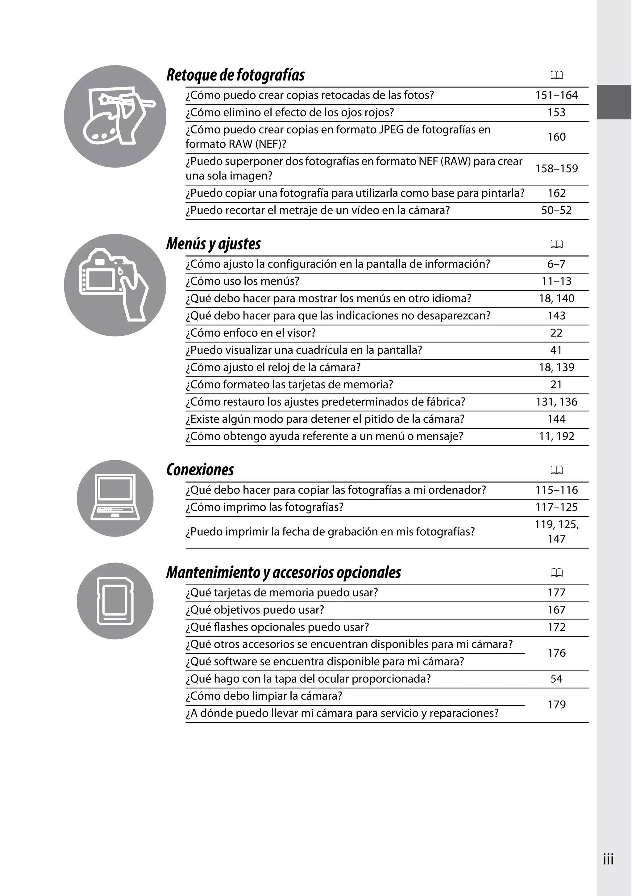 Retoque de fotografías

0

¿Cómo puedo crear copias retocadas de las fotos?
151–164
¿Cómo elimino el efecto de los ojos rojos?
153
¿Cómo puedo crear copias en formato JPEG de fotografías en
160
formato RAW (NEF)?
¿Puedo superponer dos fotografías en formato NEF (RAW) para crear
158–159
una sola imagen?
¿Puedo copiar una fotografía para utilizarla como base para pintarla?
162
¿Puedo recortar el metraje de un vídeo en la cámara?
50–52

Menús y ajustes
¿Cómo ajusto la configuración en la pantalla de información?
¿Cómo uso los menús?
¿Qué debo hacer para mostrar los menús en otro idioma?
¿Qué debo hacer para que las indicaciones no desaparezcan?
¿Cómo enfoco en el visor?
¿Puedo visualizar una cuadrícula en la pantalla?
¿Cómo ajusto el reloj de la cámara?
¿Cómo formateo las tarjetas de memoria?
¿Cómo restauro los ajustes predeterminados de fábrica?
¿Existe algún modo para detener el pitido de la cámara?
¿Cómo obtengo ayuda referente a un menú o mensaje?

Conexiones
¿Qué debo hacer para copiar las fotografías a mi ordenador?
¿Cómo imprimo las fotografías?
¿Puedo imprimir la fecha de grabación en mis fotografías?

Mantenimiento y accesorios opcionales
¿Qué tarjetas de memoria puedo usar?
¿Qué objetivos puedo usar?
¿Qué flashes opcionales puedo usar?
¿Qué otros accesorios se encuentran disponibles para mi cámara?
¿Qué software se encuentra disponible para mi cámara?
¿Qué hago con la tapa del ocular proporcionada?
¿Cómo debo limpiar la cámara?
¿A dónde puedo llevar mi cámara para servicio y reparaciones?

0
6–7
11–13
18, 140
143
22
41
18, 139
21
131, 136
144
11, 192

0
115–116
117–125
119, 125,
147

0
177
167
172
176
54
179

iii

 