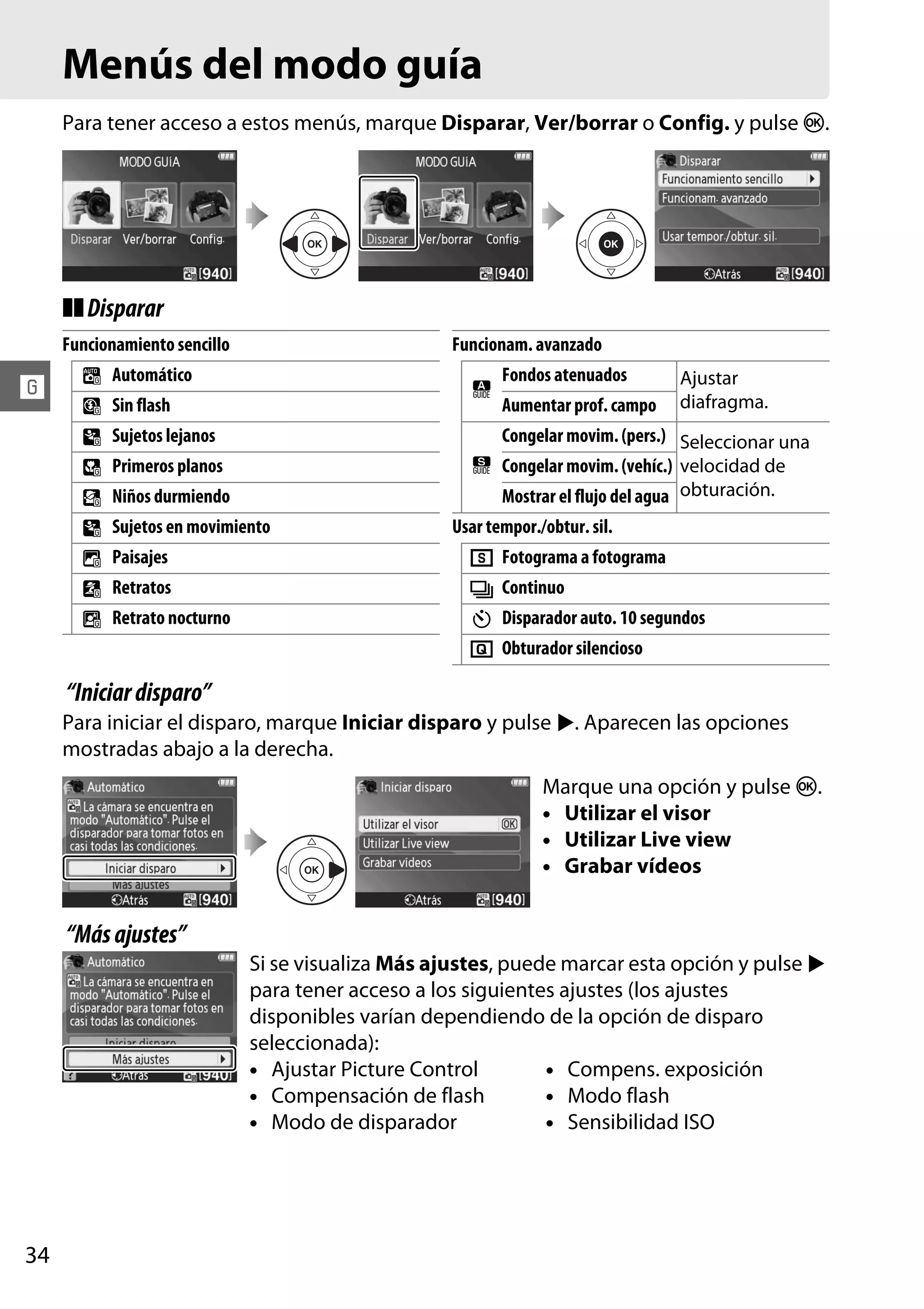 Menús del modo guía
Para tener acceso a estos menús, marque Disparar, Ver/borrar o Config. y pulse J.

❚❚ Disparar
Funcionamiento sencillo

!

4
5
9
!
8
9
7
6
"

Funcionam. avanzado

Automático

#

Sin flash
Sujetos lejanos

Mostrar el flujo del agua obturación.

Sujetos en movimiento

Retrato nocturno

Ajustar
diafragma.

Congelar movim. (pers.) Seleccionar una

Niños durmiendo

Retratos

Aumentar prof. campo

$ Congelar movim. (vehíc.) velocidad de

Primeros planos

Paisajes

Fondos atenuados

Usar tempor./obtur. sil.

8
I
E
J

Fotograma a fotograma
Continuo
Disparador auto. 10 segundos
Obturador silencioso

“Iniciar disparo”
Para iniciar el disparo, marque Iniciar disparo y pulse 2. Aparecen las opciones
mostradas abajo a la derecha.
Marque una opción y pulse J.
• Utilizar el visor
• Utilizar Live view
• Grabar vídeos

“Más ajustes”
Si se visualiza Más ajustes, puede marcar esta opción y pulse 2
para tener acceso a los siguientes ajustes (los ajustes
disponibles varían dependiendo de la opción de disparo
seleccionada):
• Ajustar Picture Control
• Compens. exposición
• Compensación de flash
• Modo flash
• Modo de disparador
• Sensibilidad ISO

34

 