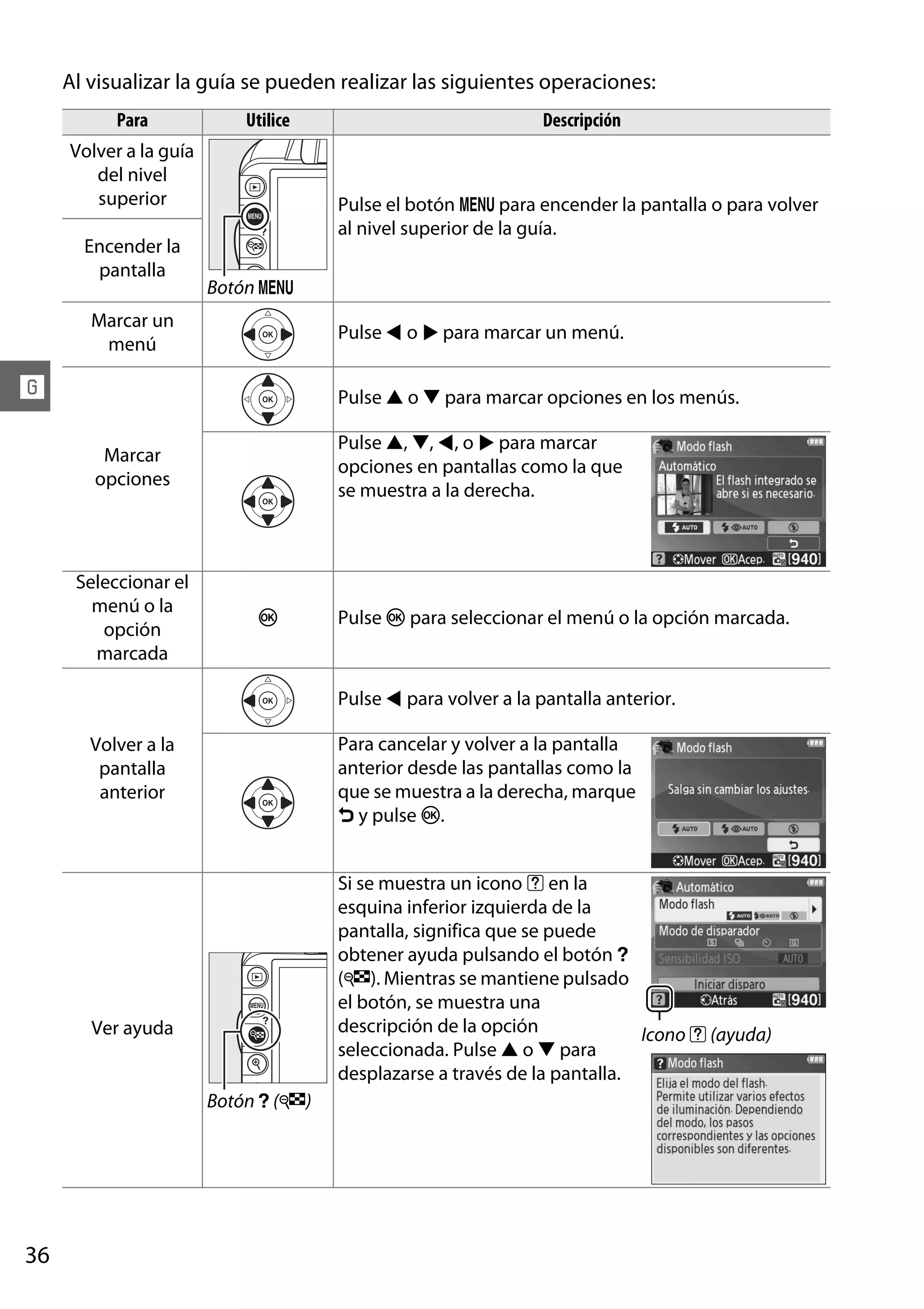 Al visualizar la guía se pueden realizar las siguientes operaciones:
Para

Utilice

Volver a la guía
del nivel
superior
Encender la
pantalla

Descripción

Pulse el botón G para encender la pantalla o para volver
al nivel superior de la guía.
Botón G

Marcar un
menú

Pulse 4 o 2 para marcar un menú.

!

Pulse 1 o 3 para marcar opciones en los menús.
Pulse 1, 3, 4, o 2 para marcar
opciones en pantallas como la que
se muestra a la derecha.

Marcar
opciones

Seleccionar el
menú o la
opción
marcada

J

Pulse J para seleccionar el menú o la opción marcada.

Pulse 4 para volver a la pantalla anterior.
Para cancelar y volver a la pantalla
anterior desde las pantallas como la
que se muestra a la derecha, marque
& y pulse J.

Volver a la
pantalla
anterior

Si se muestra un icono d en la
esquina inferior izquierda de la
pantalla, significa que se puede
obtener ayuda pulsando el botón Q
(W). Mientras se mantiene pulsado
el botón, se muestra una
descripción de la opción
Icono d (ayuda)
seleccionada. Pulse 1 o 3 para
desplazarse a través de la pantalla.

Ver ayuda

Botón Q (W)

36

 