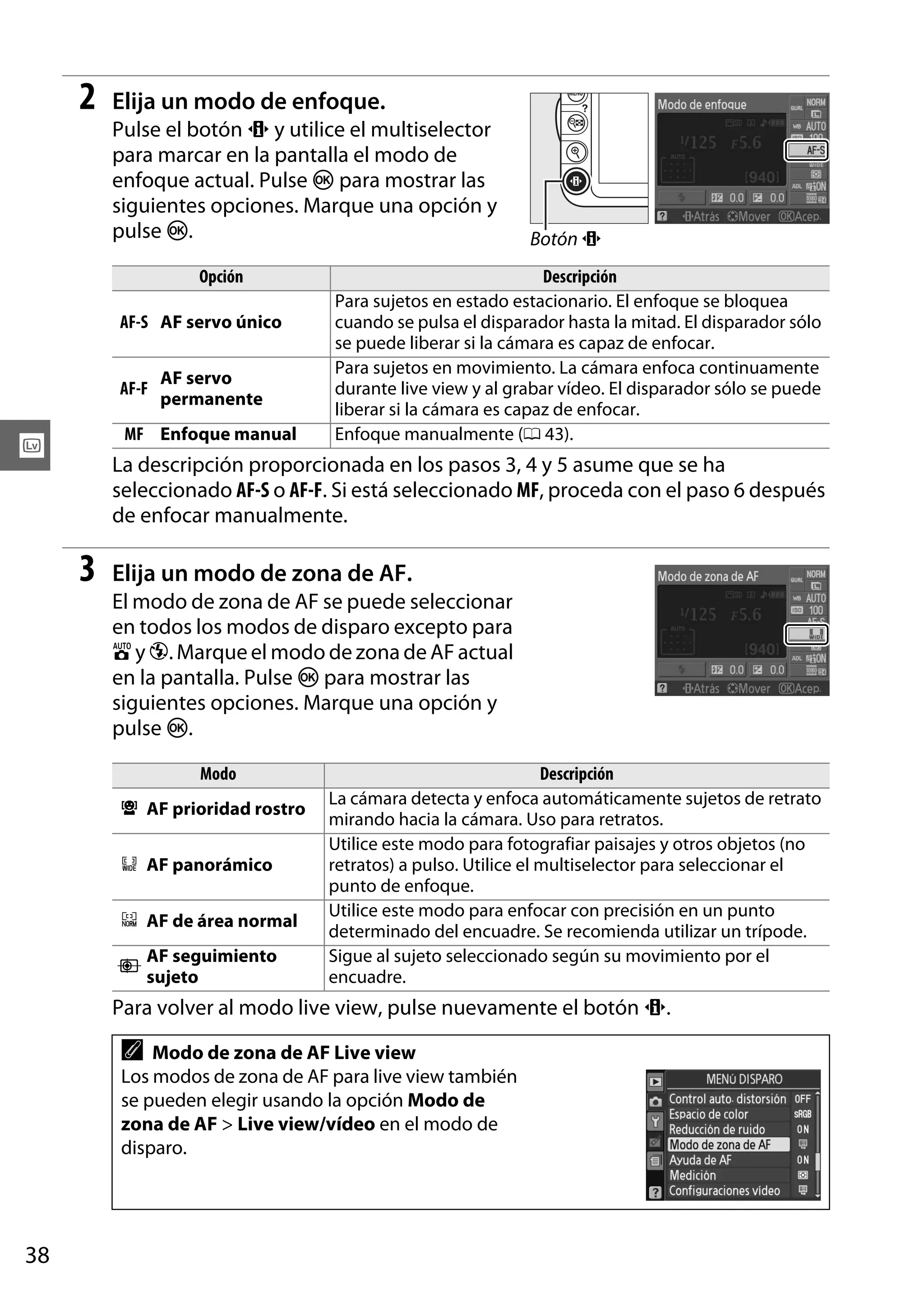 2

Elija un modo de enfoque.
Pulse el botón P y utilice el multiselector
para marcar en la pantalla el modo de
enfoque actual. Pulse J para mostrar las
siguientes opciones. Marque una opción y
pulse J.
Opción
AF-S AF servo único

AF-F

AF servo
permanente

MF Enfoque manual

x

Botón P

Descripción
Para sujetos en estado estacionario. El enfoque se bloquea
cuando se pulsa el disparador hasta la mitad. El disparador sólo
se puede liberar si la cámara es capaz de enfocar.
Para sujetos en movimiento. La cámara enfoca continuamente
durante live view y al grabar vídeo. El disparador sólo se puede
liberar si la cámara es capaz de enfocar.
Enfoque manualmente (0 43).

La descripción proporcionada en los pasos 3, 4 y 5 asume que se ha
seleccionado AF-S o AF-F. Si está seleccionado MF, proceda con el paso 6 después
de enfocar manualmente.

3

Elija un modo de zona de AF.
El modo de zona de AF se puede seleccionar
en todos los modos de disparo excepto para
i y j. Marque el modo de zona de AF actual
en la pantalla. Pulse J para mostrar las
siguientes opciones. Marque una opción y
pulse J.
Modo
8 AF prioridad rostro
9 AF panorámico
! AF de área normal
"

AF seguimiento
sujeto

Descripción
La cámara detecta y enfoca automáticamente sujetos de retrato
mirando hacia la cámara. Uso para retratos.
Utilice este modo para fotografiar paisajes y otros objetos (no
retratos) a pulso. Utilice el multiselector para seleccionar el
punto de enfoque.
Utilice este modo para enfocar con precisión en un punto
determinado del encuadre. Se recomienda utilizar un trípode.
Sigue al sujeto seleccionado según su movimiento por el
encuadre.

Para volver al modo live view, pulse nuevamente el botón P.

A

Modo de zona de AF Live view
Los modos de zona de AF para live view también
se pueden elegir usando la opción Modo de
zona de AF > Live view/vídeo en el modo de
disparo.

38

 